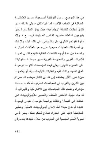 ‫ﻓﻲ ﻫﺫﺍ ﺍﻟﻤﻭﻀﻊ ـ ﻤﻥ ﺍﻟﺘﻭﻓﻴﻘﻴﺔ ﺍﻟﻤﺴﻴﺤﻴﺔ، ﻭﻤـﻥ ﺍﻟﻌﻠﻤﺎﻨﻴـﺔ‬
‫ﺍﻟﺤﺩﺍﺜﻴﺔ ﻓﻲ ﺍﻟﺠﺎﻨﺏ ﺍﻵﺨﺭ؛ ﻜﻤﺎ ﺃﻨﻬﺎ ﺘﻜﻔل ﻤﺎ ﻴﻠﻲ ﺫﻟـﻙ ﻤـﻥ‬
‫ﺘﻜﻭﻥ ﺸﺒﻜﺎﺕ ﻟﻠﺘﻨﺸﺌﺔ ﺍﻻﺠﺘﻤﺎﻋﻴﺔ؛ ﺤﻴﺙ ﻴﺅﺜﺭ ﺍﻟﺤﻜـﺎﻡ ﺍﻟـﺫﻴﻥ‬
‫ﻴﺘﺒﻭﺀﻭﻥ ﺍﻟﺴﻠﻁﺔ ﻤﻌﻠﻤﻴﻬﻡ ﺍﻟﻘﺩﺍﻤﻰ ﺘﻔﻀﻴﻠﻴﺔ، ﻓﻴﻭﺴـﻊ ﻫـﺅﻻﺀ‬
‫ﺩﺍﺌﺭﺓ ﻨﻔﻭﺫﻫﻡ ﺍﻟﻔﻜﺭﻱ، ﺒل ﻭﺍﻟﺴﻴﺎﺴﻲ، ﻓﻲ ﺫﻟﻙ ﺍﻟﺒﻠﺩ، ﻭﻻ ﺸﻙ‬
‫ﺃﻥ ﺃﻫﻤﻴﺔ ﺘﻠﻙ ﺍﻟﻌﻤﻠﻴﺎﺕ ﺠﻤﻴﻌﻬﺎ ﻋﻠﻰ ﺼﻌﻴﺩ ﺍﻟﻌﻼﻗﺎﺕ ﺍﻟﺩﻭﻟﻴـﺔ‬
‫ﻭﺍﻀﺤﺔ ﻤﻥ ﻋﺩﺓ ﺃﻭﺠﻪ ﻓﺎﻟﺘﺩﻓﻘﺎﺕ ﺍﻟﺜﻘﺎﻓﻴﺔ ﺘﺘﺠﻤﻊ ﻟﻜـﻲ ﺘﻌﻬـﺩ‬
‫ﻟﻺﺩﺭﺍﻙ ﺍﻟﻐﺭﺒﻲ ﻭﻟﻠﻤﻤﺎﺭﺴﺔ ﺍﻟﻐﺭﺒﻴﺔ ﺒﺩﻭﺭ ﻤﻭﺤﺩ ﻟﻠـﺴﻠﻭﻜﻴﺎﺕ‬
‫ﻋﻠﻰ ﺍﻟﻤﺴﺭﺡ ﺍﻟﺩﻭﻟﻲ، ﻴﻌﻠﻲ ﻗﻴﻤﺔ ﺍﻟﻤﺅﺴﺴﺎﺕ ﺫﺍﺘﻬـﺎ، ﻨﻭﻋﻴـﺔ‬
‫ﺍﻟﺤﻕ ﻨﻔﺴﻬﺎ، ﻭﺫﺍﺕ ﺍﻟﻘﻴﻡ ﻭﺍﻟﺘﻘﻨﻴﺎﺕ ﺍﻟﺩﺒﻠﻭﻤﺎﺴـﻴﺔ، ﺃﻭ ﻴﻤﻨﺤﻬـﺎ‬
‫ﻤﻴﺯﺓ ﻋﻠﻰ ﺍﻷﻗل. ﻴﻀﺎﻑ ﺇﻟﻰ ﻫﺫﺍ ﺃﻥ ﺍﻨﺘﻘﺎل ﻤﻭﻀﻊ ﺍﻟـﺼﺭﺍﻉ‬
‫ﺒﻴﻥ ﺍﻟﺸﺭﻕ ﻭﺍﻟﻐﺭﺏ ﻓﻲ ﺍﻟﻤﺠﺘﻤﻌﺎﺕ ﺍﻟﻁﺭﻓﻴـﺔ، ﻜﻤـﺎ ﺤـﺩﺙ‬
‫ﻤﺅﺨ ‪‬ﺍ، ﻭﺍﻨﻘﺴﺎﻡ ﺘﻠﻙ ﺍﻟﻤﺠﺘﻤﻌﺎﺕ ﺒﻴﻥ ﺍﻻﺸﺘﺭﺍﻜﻴﺔ ﻭﺍﻟﻠﻴﺒﺭﺍﻟﻴـﺔ،‬
                                                    ‫ﺭ‬
‫ﻗﺩ ﺠﺎﺀ ﻨﺘﻴﺠﺔ ﺍﻻﻨﺘﺸﺎﺭ ﺍﻟﻤﻜﺜﻑ ﻭﺍﻟﺨﻁﻴﺭ ﻟﻸﻴﺩﻴﻭﻟﻭﺠﻴﺎﺕ ﺍﻟﺘﻲ‬
‫ﺍﺸﺘﻘﺕ "ﻓﻲ ﺍﻟﺸﻤﺎل" ﻭﺍﻨﺘﻘﻠﺕ ﺒﻭﺍﺴﻁﺔ ﻋﻭﺍﻤـل ﻋﺒـﺭ ﻗﻭﻤﻴـﺔ‬
‫ﻋﺩﻴﺩﺓ ﻟﻡ ﺘﺩﻉ ﻤﺠﺎﻻ ﻗﻁ ﻹﻨﺘﺎﺝ ﺃﻴﺩﻴﻭﻟﻭﺠﻴﺎﺕ ﺩﺍﺨﻠﻴﺔ. ﻭﺘﻨﻁﺒﻕ‬
                                    ‫ﹰ‬
‫ﺍﻟﻤﻼﺤﻅﺔ ﺫﺍﺘﻬﺎ ﻋﻠﻰ ﺍﺴﺘﻴﺭﺍﺩ ﻨﻤﺎﺫﺝ ﻟﻠﺤﻜﻡ ﺒﺸﻜل ﻴﻨﺤﻭ ﺇﻟـﻰ‬
‫ﺘﺴﻭﻴﺔ ﺍﻟﻨﻅﻡ ﺍﻟﺴﻴﺎﺴﻴﺔ ﻓﻲ ﺍﻟﺠﻨﻭﺏ ﻤﻥ ﺨﻼل ﺘﻘﻴﻴﺩﻫﺎ ﺒﻨﻤـﻭﺫﺝ‬
                                            ‫ﹸ‬


‫٢٩١‬                                              ‫إﻟﻰ اﻟﻔﻬﺮس‬
 