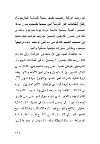 ‫ﺍﻟﺘﻭﺍﺯﻨﺎﺕ ﺍﻟﺩﻭﻟﻴﺔ ﻭﺘﻨﺼﺏ ﻨﻔﺴﻬﺎ ﻤﻨﺘﺠﺔ ﻟﻠﺴﻴﺎﺴﺔ ﺍﻟﺨﺎﺭﺠﻴـﺔ،‬
‫ﻭﻟﻜﻥ ﺍﻟﺘﻜﺎﻓﻼﺕ ﻋﺒﺭ ﺍﻟﻘﻭﻤﻴﺔ ﺍﻟﺘﻲ ﺘﻨﺘﺠﻬﺎ ﺘﻜﺘﺴﺏ، ﻤـﻥ ﻫـﺫﺍ‬
‫ﺍﻟﻤﻨﻁﻠﻕ، ﺃﻫﻤﻴﺔ ﺴﻴﺎﺴﻴﺔ ﺤﺎﺴﻤﺔ ﺘﺯﺩﺍﺩ ﻴﻭ ‪‬ﺎ ﺒﻌﺩ ﻴﻭﻡ. ﻭﻋﻠـﻰ‬
                ‫ﻤ‬
‫ﺫﻟﻙ ﻓﺈﻥ ﺘﺼﻭﺭ ﺍﻟﻼﻋﺒﻴﻥ ﺍﻟﺩﻴﻨﻴﻴﻥ ﻟﻘﺩﺭﺘﻬﻡ ﻴﻘﻭﺩﻫﻡ ﺸﻴ ًﺎ ﻓﺸﻴ ًﺎ‬
 ‫ﺌ‬      ‫ﺌ‬
‫ﺇﻟﻰ ﺘﻨﺼﻴﺏ ﺃﻨﻔﺴﻬﻡ ﻜﻼﻋﺒـﻴﻥ ﻨـﺎﻗﻠﻴﻥ ﺃﻴـ ‪‬ﺎ ﻻﺴـﺘﺭﺍﺘﻴﺠﻴﺔ‬
             ‫ﻀ‬
           ‫ﺴﻴﺎﺴﻴﺔ، ﻭﺒﺎﻟﺘﺎﻟﻲ ﻟﺨﻴﺎﺭﺍﺕ ﺴﻴﺎﺴﻴﺔ ﻤﻨﻁﻘﻴﺔ ﻭﺍﻋﻴﺔ.‬
‫ﺃﻤﺎ ﺍﻟﺘﺩﻓﻘﺎﺕ ﺍﻟﻔﻨﻴﺔ ﻓﻬﻲ ﺃﻗل ﺨﻁﺄ ﻓﻲ ﺍﻟﺩﺭﺍﺴﺔ، ﻭﺇﻥ ﻜﺎﻨـﺕ‬
‫ﺘﺸﻜل ﺭﻏﻡ ﺫﻟﻙ ﻋﻨﺼ ‪‬ﺍ ﻻ ﻴﺴﺘﻬﺎﻥ ﺒﻪ ﻓﻲ ﺍﻟﻌﻼﻗﺎﺕ ﺍﻟﺩﻭﻟﻴـﺔ.‬
                                  ‫ﺭ‬
‫ﻓﺎﻟﻤﻭﺴﻴﻘﻰ ﺘﻔﺭﺽ ﻨﻔﺴﻬﺎ. ﻋﻠﻰ ﻭﺠﻪ ﺍﻟﺨﺼﻭﺹ، ﻜﺸﻜل ﻤـﻥ‬
‫ﺃﺸﻜﺎل ﺍﻟﺘﻌﺒﻴﺭ ﻋﻥ ﺍﻟﺫﺍﺕ، ﺒل ﻭﺤﺘﻰ ﺘﻤﻴﺯ ﺍﻷﻤﺔ، ﻭﻟﻜﻨﻬﺎ ﺃﻴ ‪‬ﺎ‬
 ‫ﻀ‬
‫ﺜﺭﻭﺓ ﺜﻘﺎﻓﻴﺔ ﻤﺘﺤﺭﻜﺔ ﺘﻌﺒﺭ ﺍﻟﺤﺩﻭﺩ ﻭﺘﺘﺠﺎﻭﺯ ﺴﻴﺎﺩﺓ ﺍﻟﺩﻭل )٥٢(.‬
‫ﻭﻫﺫﻩ ﺍﻟﺨﺎﺼﻴﺔ ﻨﺎﺒﻌﺔ ﺃﻭﻻ ﻤﻥ ﺘﺭﻜﻴﺒﺘﻬﺎ ﻜﻨﺎﺘﺞ ﺘﺠﺎﺭﻱ ﻴﻨـﺩﺭﺝ‬
                               ‫ﹰ‬
‫ﻓﻲ ﺍﻟﺘﺩﻓﻘﺎﺕ ﺍﻻﻗﺘﺼﺎﺩﻴﺔ ﺒﻁﺒﻴﻌﺔ ﺍﻟﺤﺎل. ﻭﻗﺩ ﺸﺠﻌﺕ ﺍﻟﺘﺤﻭﻻﺕ‬
‫ﺍﻟﺘﻜﻨﻭﻟﻭﺠﻴﺔ ﻭﺍﻟﺘﻁﻭﺭ ﺍﻟﺫﻱ ﺸﻬﺩﻩ ﺴﻭﻕ ﺍﻟﻤﻭﺴﻴﻘﻰ ﻋﻠﻰ ﻅﻬﻭﺭ‬
‫ﺘﺠﻤﻌﺎﺕ ﻋﻬﺩﺕ ﺇﻟﻰ ﺒﻌﺽ ﺍﻟﻤﺅﺴﺴﺎﺕ ﻓﻲ ﺃﻤﺭﻴﻜـﺎ ﺍﻟـﺸﻤﺎﻟﻴﺔ‬
‫ﺒﻌﻤﻠﻴﺘﻲ ﺍﻹﻨﺘﺎﺝ ﻭﺍﻟﺘﻭﺯﻴﻊ ﻓﻴﻤﺎ ﻴﺸﺒﻪ ﺍﻻﺤﺘﻜﺎﺭ، ﻭﻫﻜﺫﺍ ﺃﺼـﺒﺢ‬
‫ﺍﻟﺘﻌﺒﻴﺭ ﺍﻟﻤﻭﺴﻴﻘﻲ ﻟﻠﺒﻠـﺩﺍﻥ ﺍﻟﺘـﻲ ﺘﺘﻤﺘـﻊ ﺒﻘـﺩﺭﺓ ﺍﻗﺘـﺼﺎﺩﻴﺔ‬
‫ﻤﺘﻭﺍﻀﻌﺔ، ﻤﻥ ﻫﺫﺍ ﺍﻟﻤﻨﻁﻠﻕ ﺫﺍﺘﻪ، ﺇﻤﺎ ﻤﻬﻤ ﹰﺎ ﺃﻭ ﻤﺩﻓﻭ ‪‬ﺎ ﺇﻟـﻰ‬
      ‫ﻋ‬          ‫ﺸ‬


‫٤٩١‬                                              ‫إﻟﻰ اﻟﻔﻬﺮس‬
 