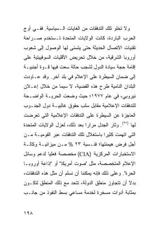 ‫ﻭﻻ ﺘﺨﻠﻭ ﺘﻠﻙ ﺍﻟﺘﺩﻓﻘﺎﺕ ﻤﻥ ﺍﻟﻐﺎﻴﺎﺕ ﺍﻟـﺴﻴﺎﺴﻴﺔ. ﻓﻔـﻲ ﺃﻭﺝ‬
‫ﺍﻟﺤﺭﺏ ﺍﻟﺒﺎﺭﺩﺓ، ﻜﺎﻨﺕ ﺍﻟﻭﻻﻴﺎﺕ ﺍﻟﻤﺘﺤﺩﺓ ﺘـﺴﺘﺨﺩﻡ ﺼـﺭﺍﺤﺔ‬
‫ﺘﻘﻨﻴﺎﺕ ﺍﻻﺘﺼﺎل ﺍﻟﺤﺩﻴﺜﺔ ﺤﺘﻰ ﻴﺘﺴﻨﻰ ﻟﻬﺎ ﺍﻟﻭﺼﻭل ﺇﻟﻰ ﺸﻌﻭﺏ‬
‫ﺃﻭﺭﻭﺒﺎ ﺍﻟﺸﺭﻗﻴﺔ، ﻤﻥ ﺨﻼل ﺘﺤﺭﻴﺽ ﺍﻷﻗﻠﻴﺎﺕ ﺍﻟﺴﻭﻓﻴﻴﺘﻴﺔ ﻋﻠﻰ‬
‫ﺇﻗﺎﻤﺔ ﺤﺠﺔ ﺴﻴﺎﺩﺓ ﺍﻟﺩﻭل ﻟﺸﺠﺏ ﺤﺎﻟﺔ ﺴﻌﺕ ﻓﻴﻬﺎ ﻗـﻭﺓ ﺃﺠﻨﺒﻴـﺔ‬
‫ﺇﻟﻰ ﻀﻤﺎﻥ ﺍﻟﺴﻴﻁﺭﺓ ﻋﻠﻰ ﺍﻹﻋﻼﻡ ﻓﻲ ﺒﻠﺩ ﺁﺨﺭ. ﻭﻗﺩ ﻋـﺎﻭﺩﺕ‬
‫ﺍﻟﺒﻠﺩﺍﻥ ﺍﻟﻨﺎﻤﻴﺔ ﻁﺭﺡ ﻫﺫﻩ ﺍﻟﻘﻀﻴﺔ، ﻻ ﺴﻴﻤﺎ ﻤﻥ ﺨﻼل ﺇﻋـﻼﻥ‬
‫ﻨﻴﺭﻭﺒﻲ، ﻓﻲ ﻋﺎﻡ ٧٧٩١؛ ﺤﻴﺙ ﻭﻀﻌﺕ ﺍﻟﺤﺭﻴـﺔ ﺍﻟﻭﺍﻀـﺤﺔ‬
‫ﻟﻠﺘﺩﻓﻘﺎﺕ ﺍﻹﻋﻼﻤﻴﺔ ﻤﻘﺎﺒل ﺴﻠﺏ ﺤﻘﻭﻕ ﻏﺎﻟﺒﻴـﺔ ﺩﻭل ﺍﻟﺠﻨـﻭﺏ‬
‫ﺍﻟﻌﺎﺠﺯﺓ ﻋﻥ ﺍﻟﺴﻴﻁﺭﺓ ﻋﻠﻰ ﺍﻟﺘﺩﻓﻘﺎﺕ ﺍﻹﻋﻼﻤﻴﺔ ﺍﻟﺘﻲ ﺘﻌﺭﻀﺕ‬
‫ﻟﻬﺎ )٧٢(. ﻭﺜﺎﺭ ﺍﻟﺠﺩل ﻤﺭﺍ ‪‬ﺍ ﺒﻌﺩ ﺫﻟﻙ، ﻟﻌﺯل ﺍﻟﻭﻻﻴﺎﺕ ﺍﻟﻤﺘﺤﺩﺓ‬
                               ‫ﺭ‬
‫ﺍﻟﺘﻲ ﺍﺘﻬﻤﺕ ﻜﺜﻴ ‪‬ﺍ ﺒﺎﺴﺘﻐﻼل ﺘﻠﻙ ﺍﻟﺘﺩﻓﻘﺎﺕ ﻋﺒﺭ ﺍﻟﻘﻭﻤﻴـﺔ ﻤـﻥ‬
                                       ‫ﺭ‬
‫ﺃﺠل ﻓﺭﺽ ﻫﻴﻤﻨﺘﻬﺎ؛ ﻓﻨـﺴﺒﺔ ٣٢ % ﻤـﻥ ﻤﻴﺯﺍﻨﻴـﺔ ﻭﻜﺎﻟـﺔ‬
‫ﺍﻻﺴﺘﺨﺒﺎﺭﺍﺕ ﺍﻟﻤﺭﻜﺯﻴﺔ )‪ (CIA‬ﻤﺨﺼﺼﺔ ﻓﻌﻠ ‪‬ﺎ ﻟﺩﻋﻡ ﻭﺴﺎﺌل‬
            ‫ﻴ‬
‫ﺍﻹﻋﻼﻡ ﺍﻟﻤﺘﺨﺼﺼﺔ، ﻤﺜل "ﺼﻭﺕ ﺃﻤﺭﻴﻜﺎ" ﺃﻭ "ﺇﺫﺍﻋﺔ ﺃﻭﺭﻭﺒـﺎ‬
‫ﺍﻟﺤﺭﺓ". ﻭﻋﻠﻰ ﺫﻟﻙ ﻓﺈﻨﻪ ﻴﻤﻜﻨﻨﺎ ﺃﻥ ﻨﺴﻠﻡ ﺃﻥ ﻤﺜل ﻫﺫﻩ ﺍﻟﺘﺩﻓﻘﺎﺕ،‬
‫ﺒﺩﻻ ﺃﻥ ﺘﺘﺠﺎﻭﺯ ﻤﻨﻁﻕ ﺍﻟﺩﻭﻟﺔ، ﺘﺘﺤﺩ ﻤﻊ ﺫﻟﻙ ﺍﻟﻤﻨﻁﻕ ﻟﺘﻜـﻭﻥ‬
                                                 ‫ﹰ‬
‫ﺒﻤﺜﺎﺒﺔ ﺃﺩﻭﺍﺕ ﻤﺴﺨﺭﺓ ﻟﺨﺩﻤﺔ ﻤﺴﺎﻋﻲ ﺒﺴﻁ ﺍﻟﻨﻔﻭﺫ ﻤﻥ ﺠﺎﻨـﺏ‬


‫٨٩١‬                                              ‫إﻟﻰ اﻟﻔﻬﺮس‬
 