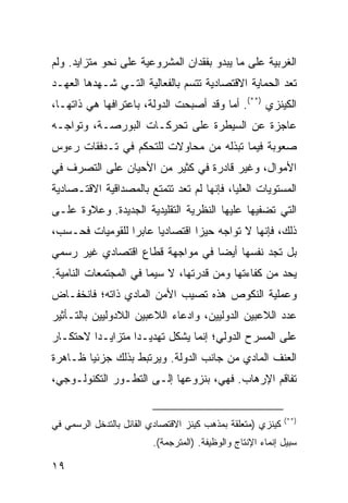 ‫ﺍﻟﻐﺭﺒﻴﺔ ﻋﻠﻰ ﻤﺎ ﻴﺒﺩﻭ ﺒﻔﻘﺩﺍﻥ ﺍﻟﻤﺸﺭﻭﻋﻴﺔ ﻋﻠﻰ ﻨﺤﻭ ﻤﺘﺯﺍﻴﺩ. ﻭﻟﻡ‬
‫ﺘﻌﺩ ﺍﻟﺤﻤﺎﻴﺔ ﺍﻻﻗﺘﺼﺎﺩﻴﺔ ﺘﺘﺴﻡ ﺒﺎﻟﻔﻌﺎﻟﻴﺔ ﺍﻟﺘـﻲ ﺸـﻬﺩﻫﺎ ﺍﻟﻌﻬـﺩ‬
‫ﺍﻟﻜﻴﻨﺯﻱ )**(. ﺃﻤﺎ ﻭﻗﺩ ﺃﺼﺒﺤﺕ ﺍﻟﺩﻭﻟﺔ، ﺒﺎﻋﺘﺭﺍﻓﻬﺎ ﻫﻲ ﺫﺍﺘﻬـﺎ،‬
‫ﻋﺎﺠﺯﺓ ﻋﻥ ﺍﻟﺴﻴﻁﺭﺓ ﻋﻠﻰ ﺘﺤﺭﻜـﺎﺕ ﺍﻟﺒﻭﺭﺼـﺔ، ﻭﺘﻭﺍﺠـﻪ‬
‫ﺼﻌﻭﺒﺔ ﻓﻴﻤﺎ ﺘﺒﺫﻟﻪ ﻤﻥ ﻤﺤﺎﻭﻻﺕ ﻟﻠﺘﺤﻜﻡ ﻓﻲ ﺘـﺩﻓﻘﺎﺕ ﺭﺀﻭﺱ‬
‫ﺍﻷﻤﻭﺍل، ﻭﻏﻴﺭ ﻗﺎﺩﺭﺓ ﻓﻲ ﻜﺜﻴﺭ ﻤﻥ ﺍﻷﺤﻴﺎﻥ ﻋﻠﻰ ﺍﻟﺘﺼﺭﻑ ﻓﻲ‬
‫ﺍﻟﻤﺴﺘﻭﻴﺎﺕ ﺍﻟﻌﻠﻴﺎ، ﻓﺈﻨﻬﺎ ﻟﻡ ﺘﻌﺩ ﺘﺘﻤﺘﻊ ﺒﺎﻟﻤﺼﺩﺍﻗﻴﺔ ﺍﻻﻗﺘـﺼﺎﺩﻴﺔ‬
‫ﺍﻟﺘﻲ ﺘﻀﻔﻴﻬﺎ ﻋﻠﻴﻬﺎ ﺍﻟﻨﻅﺭﻴﺔ ﺍﻟﺘﻘﻠﻴﺩﻴﺔ ﺍﻟﺠﺩﻴﺩﺓ. ﻭﻋﻼﻭﺓ ﻋﻠـﻰ‬
‫ﺫﻟﻙ، ﻓﺈﻨﻬﺎ ﻻ ﺘﻭﺍﺠﻪ ﺤﻴ ‪‬ﺍ ﺍﻗﺘﺼﺎﺩ ‪‬ﺎ ﻋﺎﺒ ‪‬ﺍ ﻟﻠﻘﻭﻤﻴﺎﺕ ﻓﺤـﺴﺏ،‬
                 ‫ﺭ‬      ‫ﻴ‬         ‫ﺯ‬
‫ﺒل ﺘﺠﺩ ﻨﻔﺴﻬﺎ ﺃﻴ ‪‬ﺎ ﻓﻲ ﻤﻭﺍﺠﻬﺔ ﻗﻁﺎﻉ ﺍﻗﺘﺼﺎﺩﻱ ﻏﻴﺭ ﺭﺴﻤﻲ‬
                                 ‫ﻀ‬
‫ﻴﺤﺩ ﻤﻥ ﻜﻔﺎﺀﺘﻬﺎ ﻭﻤﻥ ﻗﺩﺭﺘﻬﺎ، ﻻ ﺴﻴﻤﺎ ﻓﻲ ﺍﻟﻤﺠﺘﻤﻌﺎﺕ ﺍﻟﻨﺎﻤﻴﺔ.‬
‫ﻭﻋﻤﻠﻴﺔ ﺍﻟﻨﻜﻭﺹ ﻫﺫﻩ ﺘﺼﻴﺏ ﺍﻷﻤﻥ ﺍﻟﻤﺎﺩﻱ ﺫﺍﺘﻪ؛ ﻓﺎﻨﺨﻔـﺎﺽ‬
‫ﻋﺩﺩ ﺍﻟﻼﻋﺒﻴﻥ ﺍﻟﺩﻭﻟﻴﻴﻥ، ﻭﺍﺩﻋﺎﺀ ﺍﻟﻼﻋﺒﻴﻥ ﺍﻟﻼﺩﻭﻟﻴﻴﻥ ﺒﺎﻟﺘـﺄﺜﻴﺭ‬
‫ﻋﻠﻰ ﺍﻟﻤﺴﺭﺡ ﺍﻟﺩﻭﻟﻲ؛ ﺇﻨﻤﺎ ﻴﺸﻜل ﺘﻬﺩﻴـ ‪‬ﺍ ﻤﺘﺯﺍﻴـ ‪‬ﺍ ﻻﺤﺘﻜـﺎﺭ‬
         ‫ﺩ‬         ‫ﺩ‬
‫ﺍﻟﻌﻨﻑ ﺍﻟﻤﺎﺩﻱ ﻤﻥ ﺠﺎﻨﺏ ﺍﻟﺩﻭﻟﺔ. ﻭﻴﺭﺘﺒﻁ ﺒﺫﻟﻙ ﺠﺯﺌ ‪‬ﺎ ﻅـﺎﻫﺭﺓ‬
        ‫ﻴ‬
‫ﺘﻔﺎﻗﻡ ﺍﻹﺭﻫﺎﺏ. ﻓﻬﻲ، ﺒﻨﺯﻭﻋﻬﺎ ﺇﻟـﻰ ﺍﻟﺘﻁـﻭﺭ ﺍﻟﺘﻜﻨﻭﻟـﻭﺠﻲ،‬


                                                             ‫)**(‬
‫ﻜﻴﻨﺯﻱ )ﻤﺘﻌﻠﻘﺔ ﺒﻤﺫﻫﺏ ﻜﻴﻨﺯ ﺍﻻﻗﺘﺼﺎﺩﻱ ﺍﻟﻘﺎﺌل ﺒﺎﻟﺘﺩﺨل ﺍﻟﺭﺴﻤﻲ ﻓﻲ‬
                         ‫ﺴﺒﻴل ﺇﻨﻤﺎﺀ ﺍﻹﻨﺘﺎﺝ ﻭﺍﻟﻭﻅﻴﻔﺔ. )ﺍﻟﻤﺘﺭﺠﻤﺔ(.‬

‫٩١‬                                                     ‫إﻟﻰ اﻟﻔﻬﺮس‬
 