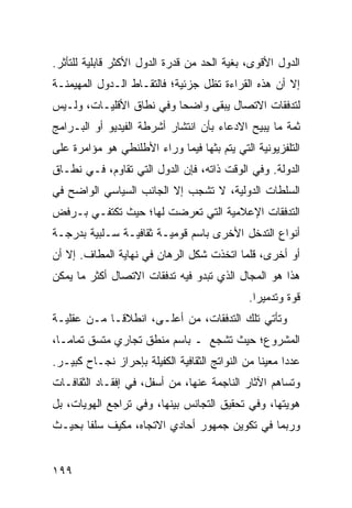 ‫ﺍﻟﺩﻭل ﺍﻷﻗﻭﻯ، ﺒﻐﻴﺔ ﺍﻟﺤﺩ ﻤﻥ ﻗﺩﺭﺓ ﺍﻟﺩﻭل ﺍﻷﻜﺜﺭ ﻗﺎﺒﻠﻴﺔ ﻟﻠﺘﺄﺜﺭ.‬
‫ﺇﻻ ﺃﻥ ﻫﺫﻩ ﺍﻟﻘﺭﺍﺀﺓ ﺘﻅل ﺠﺯﺌﻴﺔ؛ ﻓﺎﻟﺘﻘـﺎﻁ ﺍﻟـﺩﻭل ﺍﻟﻤﻬﻴﻤﻨـﺔ‬
‫ﻟﺘﺩﻓﻘﺎﺕ ﺍﻻﺘﺼﺎل ﻴﺒﻘﻰ ﻭﺍﻀ ‪‬ﺎ ﻭﻓﻲ ﻨﻁﺎﻕ ﺍﻷﻗﻠﻴـﺎﺕ، ﻭﻟـﻴﺱ‬
                          ‫ﺤ‬
‫ﺜﻤﺔ ﻤﺎ ﻴﺒﻴﺢ ﺍﻻﺩﻋﺎﺀ ﺒﺄﻥ ﺍﻨﺘﺸﺎﺭ ﺃﺸﺭﻁﺔ ﺍﻟﻔﻴﺩﻴﻭ ﺃﻭ ﺍﻟﺒـﺭﺍﻤﺞ‬
‫ﺍﻟﺘﻠﻔﺯﻴﻭﻨﻴﺔ ﺍﻟﺘﻲ ﻴﺘﻡ ﺒﺜﻬﺎ ﻓﻴﻤﺎ ﻭﺭﺍﺀ ﺍﻷﻁﻠﻨﻁﻲ ﻫﻭ ﻤﺅﺍﻤﺭﺓ ﻋﻠﻰ‬
‫ﺍﻟﺩﻭﻟﺔ. ﻭﻓﻲ ﺍﻟﻭﻗﺕ ﺫﺍﺘﻪ، ﻓﺈﻥ ﺍﻟﺩﻭل ﺍﻟﺘﻲ ﺘﻘﺎﻭﻡ، ﻓـﻲ ﻨﻁـﺎﻕ‬
‫ﺍﻟﺴﻠﻁﺎﺕ ﺍﻟﺩﻭﻟﻴﺔ، ﻻ ﺘﺸﺠﺏ ﺇﻻ ﺍﻟﺠﺎﻨﺏ ﺍﻟﺴﻴﺎﺴﻲ ﺍﻟﻭﺍﻀﺢ ﻓﻲ‬
‫ﺍﻟﺘﺩﻓﻘﺎﺕ ﺍﻹﻋﻼﻤﻴﺔ ﺍﻟﺘﻲ ﺘﻌﺭﻀﺕ ﻟﻬﺎ؛ ﺤﻴﺙ ﺘﻜﺘﻔـﻲ ﺒـﺭﻓﺽ‬
‫ﺃﻨﻭﺍﻉ ﺍﻟﺘﺩﺨل ﺍﻷﺨﺭﻯ ﺒﺎﺴﻡ ﻗﻭﻤﻴـﺔ ﺜﻘﺎﻓﻴـﺔ ﺴـﻠﺒﻴﺔ ﺒﺩﺭﺠـﺔ‬
‫ﺃﻭ ﺃﺨﺭﻯ، ﻗﻠﻤﺎ ﺍﺘﺨﺫﺕ ﺸﻜل ﺍﻟﺭﻫﺎﻥ ﻓﻲ ﻨﻬﺎﻴﺔ ﺍﻟﻤﻁﺎﻑ. ﺇﻻ ﺃﻥ‬
‫ﻫﺫﺍ ﻫﻭ ﺍﻟﻤﺠﺎل ﺍﻟﺫﻱ ﺘﺒﺩﻭ ﻓﻴﻪ ﺘﺩﻓﻘﺎﺕ ﺍﻻﺘﺼﺎل ﺃﻜﺜﺭ ﻤﺎ ﻴﻤﻜﻥ‬
                                               ‫ﻗﻭﺓ ﻭﺘﺩﻤﻴ ‪‬ﺍ.‬
                                                 ‫ﺭ‬
‫ﻭﺘﺄﺘﻲ ﺘﻠﻙ ﺍﻟﺘﺩﻓﻘﺎﺕ، ﻤﻥ ﺃﻋﻠـﻰ، ﺍﻨﻁﻼ ﹰـﺎ ﻤـﻥ ﻋﻘﻠﻴـﺔ‬
             ‫ﻗ‬
‫ﺍﻟﻤﺸﺭﻭﻉ؛ ﺤﻴﺙ ﺘﺸﺠﻊ ـ ﺒﺎﺴﻡ ﻤﻨﻁﻕ ﺘﺠﺎﺭﻱ ﻤﺘﺴﻕ ﺘﻤﺎ ‪‬ـﺎ،‬
   ‫ﻤ‬
‫ﻋﺩ ‪‬ﺍ ﻤﻌﻴ ﹰﺎ ﻤﻥ ﺍﻟﻨﻭﺍﺘﺞ ﺍﻟﺜﻘﺎﻓﻴﺔ ﺍﻟﻜﻔﻴﻠﺔ ﺒﺈﺤﺭﺍﺯ ﻨﺠـﺎﺡ ﻜﺒﻴـﺭ.‬
                                                 ‫ﻨ‬      ‫ﺩ‬
‫ﻭﺘﺴﺎﻫﻡ ﺍﻵﺜﺎﺭ ﺍﻟﻨﺎﺠﻤﺔ ﻋﻨﻬﺎ، ﻤﻥ ﺃﺴﻔل، ﻓﻲ ﺇﻓﻘـﺎﺩ ﺍﻟﺜﻘﺎﻓـﺎﺕ‬
‫ﻫﻭﻴﺘﻬﺎ، ﻭﻓﻲ ﺘﺤﻘﻴﻕ ﺍﻟﺘﺠﺎﻨﺱ ﺒﻴﻨﻬﺎ، ﻭﻓﻲ ﺘﺭﺍﺠﻊ ﺍﻟﻬﻭﻴﺎﺕ، ﺒل‬
‫ﻭﺭﺒﻤﺎ ﻓﻲ ﺘﻜﻭﻴﻥ ﺠﻤﻬﻭﺭ ﺃﺤﺎﺩﻱ ﺍﻻﺘﺠﺎﻩ، ﻤﻜﻴﻑ ﺴﻠ ﹰﺎ ﺒﺤﻴـﺙ‬
       ‫ﻔ‬


‫٩٩١‬                                                 ‫إﻟﻰ اﻟﻔﻬﺮس‬
 