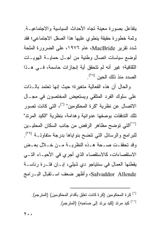 ‫ﻴﺘﻔﺎﻋل ﺒﺼﻭﺭﺓ ﻤﻌﻴﻨﺔ ﺘﺠﺎﻩ ﺍﻷﺤﺩﺍﺙ ﺍﻟﺴﻴﺎﺴﻴﺔ ﻭﺍﻻﺠﺘﻤﺎﻋﻴـﺔ.‬
‫ﻭﺜﻤﺔ ﺨﻁﻭﺭﺓ ﺤﻘﻴﻘﺔ ﻴﻨﻁﻭﻱ ﻋﻠﻴﻬﺎ ﻫﺫﺍ ﺍﻟﺼﻘل ﺍﻻﺠﺘﻤﺎﻋﻲ؛ ﻓﻘﺩ‬
‫ﺸﺩﺩ ﺘﻘﺭﻴﺭ ‪ ،MacBride‬ﻋﺎﻡ ٦٧٩١، ﻋﻠﻰ ﺍﻟﻀﺭﻭﺭﺓ ﺍﻟﻤﻠﺤﺔ‬
‫ﻟﻭﻀﻊ ﺴﻴﺎﺴﺎﺕ ﺍﺘﺼﺎل ﻭﻁﻨﻴﺔ ﻤﻥ ﺃﺠـل ﺤﻤﺎﻴـﺔ ﺍﻟﻬﻭﻴـﺎﺕ‬
‫ﺍﻟﺜﻘﺎﻓﻴﺔ؛ ﻏﻴﺭ ﺃﻨﻪ ﻟﻡ ﺘﺘﺤﻘﻕ ﺃﻴﺔ ﺇﻨﺠﺎﺯﺍﺕ ﺤﺎﺴﻤﺔ، ﻓـﻲ ﻫـﺫﺍ‬
                                  ‫ﺍﻟﺼﺩﺩ ﻤﻨﺫ ﺫﻟﻙ ﺍﻟﺤﻴﻥ )٨٢(.‬
‫ﻭﺍﻟﺤﺎل ﺃﻥ ﻫﺫﻩ ﺍﻟﻔﻌﺎﻟﻴﺔ ﻤﺘﻐﻴﺭﺓ؛ ﺤﻴﺙ ﺇﻨﻬﺎ ﺘﻌﺘﻤﺩ ﺒﺎﻟـﺫﺍﺕ‬
‫ﻋﻠﻰ ﺴﻠﻭﻙ ﺍﻟﻔﺭﺩ ﺍﻟﻤﺘﻠﻘﻲ ﻭﻴﺴﺘﻌﻴﺽ ﺍﻟﻤﺨﺘﺼﻭﻥ ﻓﻲ ﻤﺠـﺎل‬
‫ﺍﻻﺘﺼﺎل ﻋﻥ ﻨﻅﺭﻴﺔ "ﻜﺭﺓ ﺍﻟﻤﺤﻜﻭﻤﻴﻥ" )*(، ﺍﻟﺘﻲ ﻜﺎﻨﺕ ﺘﺼﻭﺭ‬
‫ﺘﻠﻙ ﺍﻟﺘﺩﻓﻘﺎﺕ ﺒﻭﺼﻔﻬﺎ ﻋﺩﻭﺍﻨﻴﺔ ﻭﻫﺩﺍﻤﺔ، ﺒﻨﻅﺭﻴﺔ "ﺍﻟﻜﻴﺩ ﺍﻟﻤﺭﺘﺩ"‬
‫)**(ﺍﻟﺘﻲ ﺘﻭﻀﺢ ﻤﻅﺎﻫﺭ ﺍﻟﺭﻓﺽ ﻤﻥ ﺠﺎﻨﺏ ﺍﻟﺴﻜﺎﻥ ﺍﻟﻤﺤﻠﻴـﻴﻥ‬
‫ﻟﻠﺒﺭﺍﻤﺞ ﻭﺍﻟﺭﺴﺎﺌل ﺍﻟﺘﻲ ﺘﻨﻀﺢ ﺒﻨﻭﺍﻴﺎﻫﺎ ﺒﺩﺭﺠﺔ ﻤﺘﻔﺎﻭﺘـﺔ )٩٢(.‬
‫ﻭﻗﺩ ﺘﺤﻘﻘـﺕ ﺼـﺤﺔ ﻫـﺫﻩ ﺍﻟﻨﻅﺭﻴـﺔ ﻤـﻥ ﺨـﻼل ﺒﻌـﺽ‬
‫ﺍﻻﺴﺘﻘﺼﺎﺀﺍﺕ، ﻜﺎﻻﺴﺘﻘﺼﺎﺀ ﺍﻟﺫﻱ ﺃﺠﺭﻱ ﻓﻲ ﺍﻷﺤﻴـﺎﺀ ﺍﻟﺘـﻲ‬
‫ﻴﻘﻁﻨﻬﺎ ﺍﻟﻌﻤﺎل ﻓﻲ ﺴﻨﺘﻴﺎﺠﻭ ﺩﻱ ﺸﻴﻠﻲ، ﺇﺒـﺎﻥ ﻓﺘـﺭﺓ ﺭﺌﺎﺴـﺔ‬
‫‪ ،Salvaddor Allende‬ﻭﺃﻅﻬﺭ ﻀﻌﻑ ﺍﺴـﺘﻘﺒﺎل ﺍﻟﺒـﺭﺍﻤﺞ‬


                                                               ‫)*(‬
   ‫ﻜﺭﺓ ﺍﻟﻤﺤﻜﻭﻤﻴﻥ )ﻜﺭﺓ ﻜﺎﻨﺕ ﺘﻌﻠﻕ ﺒﺄﻗﺩﺍﻡ ﺍﻟﻤﺤﻜﻭﻤﻴﻥ( )ﺍﻟﻤﺘﺭﺠﻡ(.‬
                                                              ‫)**(‬
                   ‫ﻜﻴﺩ ﻤﺭﺘﺩ )ﻜﻴﺩ ﻴﺭﺘﺩ ﺇﻟﻰ ﺼﺎﺤﺒﻪ( )ﺍﻟﻤﺘﺭﺠﻡ(.‬

‫٠٠٢‬                                                    ‫إﻟﻰ اﻟﻔﻬﺮس‬
 