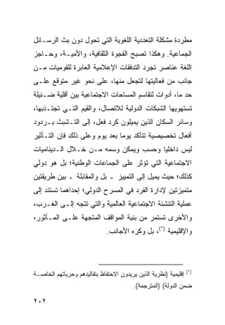 ‫ﻤﻁﺭﺩﺓ ﻤﺸﻜﻠﺔ ﺍﻟﺘﻌﺩﺩﻴﺔ ﺍﻟﻠﻐﻭﻴﺔ ﺍﻟﺘﻲ ﺘﺤﻭل ﺩﻭﻥ ﺒﺙ ﺍﻟﺭﺴـﺎﺌل‬
‫ﺍﻟﺠﻤﺎﻋﻴﺔ. ﻭﻫﻜﺫﺍ ﺘﺼﺒﺢ ﺍﻟﻔﺠﻭﺓ ﺍﻟﺜﻘﺎﻓﻴﺔ، ﻭﺍﻷﻤﻴـﺔ، ﻭﺤـﺎﺠﺯ‬
‫ﺍﻟﻠﻐﺔ ﻋﻨﺎﺼﺭ ﺘﺠﺭﺩ ﺍﻟﺘﺩﻓﻘﺎﺕ ﺍﻹﻋﻼﻤﻴﺔ ﺍﻟﻌﺎﺒﺭﺓ ﻟﻠﻘﻭﻤﻴﺎﺕ ﻤـﻥ‬
‫ﺠﺎﻨﺏ ﻤﻥ ﻓﻌﺎﻟﻴﺘﻬﺎ ﻟﺘﺠﻌل ﻤﻨﻬﺎ، ﻋﻠﻰ ﻨﺤﻭ ﻏﻴﺭ ﻤﺘﻭﻗﻊ ﻋﻠـﻰ‬
‫ﺤﺩ ﻤﺎ، ﺃﺩﻭﺍﺕ ﻟﺘﻘﺎﺴﻡ ﺍﻟﻤﺴﺎﺤﺎﺕ ﺍﻻﺠﺘﻤﺎﻋﻴﺔ ﺒﻴﻥ ﺃﻗﻠﻴﺔ ﻀـﺌﻴﻠﺔ‬
‫ﺘﺴﺘﻬﻭﻴﻬﺎ ﺍﻟﺸﺒﻜﺎﺕ ﺍﻟﺩﻭﻟﻴﺔ ﻟﻼﺘﺼﺎل، ﻭﺍﻟﻘﻴﻡ ﺍﻟﺘـﻲ ﺘﺠﺘـﺫﺒﻬﺎ،‬
‫ﻭﺴﺎﺌﺭ ﺍﻟﺴﻜﺎﻥ ﺍﻟﺫﻴﻥ ﻴﻤﻴﻠﻭﻥ ﻜﺭﺩ ﻓﻌل، ﺇﻟﻰ ﺍﻟﺘـﺸﺒﺙ ﺒـﺭﺩﻭﺩ‬
‫ﺃﻓﻌﺎل ﺘﺨﺼﻴﺼﻴﺔ ﺘﺘﺄﻜﺩ ﻴﻭ ‪‬ﺎ ﺒﻌﺩ ﻴﻭﻡ ﻭﻋﻠﻰ ﺫﻟﻙ ﻓﺈﻥ ﺍﻟﺘـﺄﺜﻴﺭ‬
                               ‫ﻤ‬
‫ﻟﻴﺱ ﺩﺍﺨﻠ ‪‬ﺎ ﻭﺤﺴﺏ ﻭﻴﻤﻜﻥ ﻭﺴﻤﻪ ﻤـﻥ ﺨـﻼل ﺍﻟـﺩﻴﻨﺎﻤﻴﺎﺕ‬
                                      ‫ﻴ‬
‫ﺍﻻﺠﺘﻤﺎﻋﻴﺔ ﺍﻟﺘﻲ ﺘﺅﺜﺭ ﻋﻠﻰ ﺍﻟﺠﻤﺎﻋﺎﺕ ﺍﻟﻭﻁﻨﻴﺔ؛ ﺒل ﻫﻭ ﺩﻭﻟﻲ‬
‫ﻜﺫﻟﻙ؛ ﺤﻴﺙ ﻴﻤﻴل ﺇﻟﻰ ﺍﻟﺘﻤﻴﻴﺯ ـ ﺒل ﻭﺍﻟﻤﻘﺎﺒﻠﺔ ـ ﺒﻴﻥ ﻁﺭﻴﻘﺘﻴﻥ‬
‫ﻤﺘﻤﻴﺯﺘﻴﻥ ﻹﺩﺍﺭﺓ ﺍﻟﻔﺭﺩ ﻓﻲ ﺍﻟﻤﺴﺭﺡ ﺍﻟﺩﻭﻟﻲ؛ ﺇﺤﺩﺍﻫﻤﺎ ﺘﺴﺘﻨﺩ ﺇﻟﻰ‬
‫ﻋﻤﻠﻴﺔ ﺍﻟﺘﻨﺸﺌﺔ ﺍﻻﺠﺘﻤﺎﻋﻴﺔ ﺍﻟﻌﺎﻟﻤﻴﺔ ﻭﺍﻟﺘﻲ ﺘﺘﺠﻪ ﺇﻟـﻰ ﺍﻟﻐـﺭﺏ،‬
‫ﻭﺍﻷﺨﺭﻯ ﺘﺴﺘﻤﺭ ﻤﻥ ﺒﻨﻴﺔ ﺍﻟﻤﻭﺍﻗﻑ ﺍﻟﻤﺘﺠﻬﺔ ﻋﻠـﻰ ﺍﻟﻤـﺄﺜﻭﺭ،‬
                              ‫ﻭﺍﻹﻗﻠﻴﻤﻴﺔ )*(، ﺒل ﻭﻜﺭﻩ ﺍﻷﺠﺎﻨﺏ.‬



                                                                 ‫)*(‬
‫ﺇﻗﻠﻴﻤﻴﺔ )ﻨﻅﺭﻴﺔ ﺍﻟﺫﻴﻥ ﻴﺭﻴﺩﻭﻥ ﺍﻻﺤﺘﻔﺎﻅ ﺒﺘﻘﺎﻟﻴﺩﻫﻡ ﻭﺤﺭﻴﺎﺘﻬﻡ ﺍﻟﺨﺎﺼـﺔ‬
                                         ‫ﻀﻤﻥ ﺍﻟﺩﻭﻟﺔ( )ﺍﻟﻤﺘﺭﺠﻤﺔ(.‬

‫٢٠٢‬                                                     ‫إﻟﻰ اﻟﻔﻬﺮس‬
 