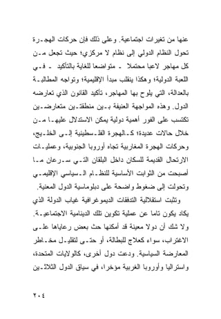 ‫ﻋﻨﻬﺎ ﻤﻥ ﺘﻐﻴﺭﺍﺕ ﺍﺠﺘﻤﺎﻋﻴﺔ. ﻭﻋﻠﻰ ﺫﻟﻙ ﻓﺈﻥ ﺤﺭﻜﺎﺕ ﺍﻟﻬﺠـﺭﺓ‬
‫ﺘﺤﻭل ﺍﻟﻨﻅﺎﻡ ﺍﻟﺩﻭﻟﻲ ﺇﻟﻰ ﻨﻅﺎﻡ ﻻ ﻤﺭﻜﺯﻱ؛ ﺤﻴﺙ ﺘﺠﻌل ﻤـﻥ‬
‫ﻜل ﻤﻬﺎﺠﺭ ﻻﻋ ‪‬ﺎ ﻤﺤﺘﻤﻼ ـ ﻤﺘﻭﺍﻀ ‪‬ﺎ ﻟﻠﻐﺎﻴﺔ ﺒﺎﻟﺘﺄﻜﻴﺩ ـ ﻓـﻲ‬
                       ‫ﻌ‬         ‫ﹰ‬      ‫ﺒ‬
‫ﺍﻟﻠﻌﺒﺔ ﺍﻟﺩﻭﻟﻴﺔ؛ ﻭﻫﻜﺫﺍ ﻴﻨﻘﻠﺏ ﻤﺒﺩﺃ ﺍﻹﻗﻠﻴﻤﻴﺔ؛ ﻭﺘﻭﺍﺠﻪ ﺍﻟﻤﻁﺎﻟﺒـﺔ‬
‫ﺒﺎﻟﻌﺩﺍﻟﺔ، ﺍﻟﺘﻲ ﻴﻠﻭﺡ ﺒﻬﺎ ﺍﻟﻤﻬﺎﺠﺭ، ﺘﺄﻜﻴﺩ ﺍﻟﻘﺎﻨﻭﻥ ﺍﻟﺫﻱ ﺘﻌﺎﺭﻀﻪ‬
‫ﺍﻟﺩﻭل. ﻭﻫﺫﻩ ﺍﻟﻤﻭﺍﺠﻬﺔ ﺍﻟﻌﻨﻴﻔﺔ ﺒـﻴﻥ ﻤﻨﻁﻘﺘـﻴﻥ ﻤﺘﻌﺎﺭﻀـﻴﻥ‬
‫ﺘﻜﺘﺴﺏ ﻋﻠﻰ ﺍﻟﻔﻭﺭ ﺃﻫﻤﻴﺔ ﺩﻭﻟﻴﺔ ﻴﻤﻜﻥ ﺍﻻﺴﺘﺩﻻل ﻋﻠﻴﻬـﺎ ﻤـﻥ‬
‫ﺨﻼل ﺤﺎﻻﺕ ﻋﺩﻴﺩﺓ؛ ﻜـﺎﻟﻬﺠﺭﺓ ﺍﻟﻔﻠـﺴﻁﻴﻨﻴﺔ ﺇﻟـﻰ ﺍﻟﺨﻠـﻴﺞ،‬
‫ﻭﺤﺭﻜﺎﺕ ﺍﻟﻬﺠﺭﺓ ﺍﻟﻤﻐﺎﺭﺒﻴﺔ ﺘﺠﺎﻩ ﺃﻭﺭﻭﺒﺎ ﺍﻟﺠﻨﻭﺒﻴﺔ، ﻭﻋﻤﻠﻴـﺎﺕ‬
‫ﺍﻻﺭﺘﺤﺎل ﺍﻟﻘﺩﻴﻤﺔ ﻟﻠﺴﻜﺎﻥ ﺩﺍﺨل ﺍﻟﺒﻠﻘﺎﻥ ﺍﻟﺘـﻲ ﺴـﺭﻋﺎﻥ ﻤـﺎ‬
‫ﺃﺼﺒﺤﺕ ﻤﻥ ﺍﻟﺜﻭﺍﺒﺕ ﺍﻷﺴﺎﺴﻴﺔ ﻟﻠﻨﻅـﺎﻡ ﺍﻟـﺴﻴﺎﺴﻲ ﺍﻹﻗﻠﻴﻤـﻲ‬
 ‫ﻭﺘﺤﻭﻟﺕ ﺇﻟﻰ ﻀﻐﻭﻁ ﻭﺍﻀﺤﺔ ﻋﻠﻰ ﺩﺒﻠﻭﻤﺎﺴﻴﺔ ﺍﻟﺩﻭل ﺍﻟﻤﻌﻨﻴﺔ.‬
‫ﻭﺘﺜﺒﺕ ﺍﺴﺘﻘﻼﻟﻴﺔ ﺍﻟﺘﺩﻓﻘﺎﺕ ﺍﻟﺩﻴﻤﻭﻏﺭﺍﻓﻴﺔ ﻏﻴﺎﺏ ﺍﻟﺩﻭﻟﺔ ﺍﻟﺫﻱ‬
‫ﻴﻜﺎﺩ ﻴﻜﻭﻥ ﺘﺎ ‪‬ﺎ ﻋﻥ ﻋﻤﻠﻴﺔ ﺘﻜﻭﻴﻥ ﺘﻠﻙ ﺍﻟﺩﻴﻨﺎﻤﻴﺔ ﺍﻻﺠﺘﻤﺎﻋﻴـﺔ.‬
                                          ‫ﻤ‬
‫ﻭﻻ ﺸﻙ ﺃﻥ ﺩﻭﻻ ﻤﻌﻴﻨﺔ ﻗﺩ ﺃﻤﻜﻨﻬﺎ ﺤﺙ ﺒﻌﺽ ﺭﻋﺎﻴﺎﻫﺎ ﻋﻠـﻰ‬
                                    ‫ﹰ‬
‫ﺍﻻﻏﺘﺭﺍﺏ، ﺴﻭﺍﺀ ﻜﻌﻼﺝ ﻟﻠﺒﻁﺎﻟﺔ، ﺃﻭ ﺤﺘـﻰ ﻟﺘﻘﻠﻴـل ﻤﺨـﺎﻁﺭ‬
‫ﺍﻟﻤﻌﺎﺭﻀﺔ ﺍﻟﺴﻴﺎﺴﻴﺔ. ﻭﺩﻋﺕ ﺩﻭل ﺃﺨﺭﻯ، ﻜﺎﻟﻭﻻﻴﺎﺕ ﺍﻟﻤﺘﺤﺩﺓ،‬
‫ﻭﺍﺴﺘﺭﺍﻟﻴﺎ ﻭﺃﻭﺭﻭﺒﺎ ﺍﻟﻐﺭﺒﻴﺔ ﻤﺅﺨ ‪‬ﺍ، ﻓﻲ ﺴﻴﺎﻕ ﺍﻟﺩﻭل ﺍﻟﺜﻼﺜـﻴﻥ‬
                         ‫ﺭ‬


‫٤٠٢‬                                                ‫إﻟﻰ اﻟﻔﻬﺮس‬
 