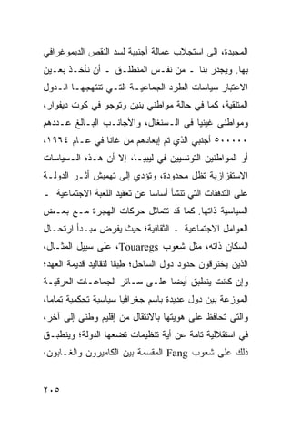 ‫ﺍﻟﻤﺠﻴﺩﺓ، ﺇﻟﻰ ﺍﺴﺘﺠﻼﺏ ﻋﻤﺎﻟﺔ ﺃﺠﻨﺒﻴﺔ ﻟﺴﺩ ﺍﻟﻨﻘﺹ ﺍﻟﺩﻴﻤﻭﻏﺭﺍﻓﻲ‬
‫ﺒﻬﺎ. ﻭﻴﺠﺩﺭ ﺒﻨﺎ ـ ﻤﻥ ﻨﻔـﺱ ﺍﻟﻤﻨﻁﻠـﻕ ـ ﺃﻥ ﻨﺄﺨـﺫ ﺒﻌـﻴﻥ‬
‫ﺍﻻﻋﺘﺒﺎﺭ ﺴﻴﺎﺴﺎﺕ ﺍﻟﻁﺭﺩ ﺍﻟﺠﻤﺎﻋﻴـﺔ ﺍﻟﺘـﻲ ﺘﻨﺘﻬﺠﻬـﺎ ﺍﻟـﺩﻭل‬
‫ﺍﻟﻤﺘﻠﻘﻴﺔ، ﻜﻤﺎ ﻓﻲ ﺤﺎﻟﺔ ﻤﻭﺍﻁﻨﻲ ﺒﻨﻴﻥ ﻭﺘﻭﺠﻭ ﻓﻲ ﻜﻭﺕ ﺩﻴﻔﻭﺍﺭ،‬
‫ﻭﻤﻭﺍﻁﻨﻲ ﻏﻴﻨﻴﺎ ﻓﻲ ﺍﻟـﺴﻨﻐﺎل، ﻭﺍﻷﺠﺎﻨـﺏ ﺍﻟﺒـﺎﻟﻎ ﻋـﺩﺩﻫﻡ‬
‫٠٠٠٠٠٥ ﺃﺠﻨﺒﻲ ﺍﻟﺫﻱ ﺘﻡ ﺇﺒﻌﺎﺩﻫﻡ ﻤﻥ ﻏﺎﻨﺎ ﻓﻲ ﻋـﺎﻡ ٤٦٩١،‬
‫ﺃﻭ ﺍﻟﻤﻭﺍﻁﻨﻴﻥ ﺍﻟﺘﻭﻨﺴﻴﻴﻥ ﻓﻲ ﻟﻴﺒﻴـﺎ، ﺇﻻ ﺃﻥ ﻫـﺫﻩ ﺍﻟـﺴﻴﺎﺴﺎﺕ‬
‫ﺍﻻﺴﺘﻔﺯﺍﺯﻴﺔ ﺘﻅل ﻤﺤﺩﻭﺩﺓ، ﻭﺘﺅﺩﻱ ﺇﻟﻰ ﺘﻬﻤﻴﺵ ﺃﺜـﺭ ﺍﻟﺩﻭﻟـﺔ‬
‫ﻋﻠﻰ ﺍﻟﺘﺩﻓﻘﺎﺕ ﺍﻟﺘﻲ ﺘﻨﺸﺄ ﺃﺴﺎ ‪‬ﺎ ﻋﻥ ﺘﻌﻘﻴﺩ ﺍﻟﻠﻌﺒﺔ ﺍﻻﺠﺘﻤﺎﻋﻴﺔ ـ‬
                             ‫ﺴ‬
‫ﺍﻟﺴﻴﺎﺴﻴﺔ ﺫﺍﺘﻬﺎ. ﻜﻤﺎ ﻗﺩ ﺘﺘﻤﺎﺜل ﺤﺭﻜﺎﺕ ﺍﻟﻬﺠﺭﺓ ﻤـﻊ ﺒﻌـﺽ‬
‫ﺍﻟﻌﻭﺍﻤل ﺍﻻﺠﺘﻤﺎﻋﻴﺔ ـ ﺍﻟﺜﻘﺎﻓﻴﺔ؛ ﺤﻴﺙ ﻴﻔﺭﺽ ﻤﺒـﺩﺃ ﺍﺭﺘﺤـﺎل‬
‫ﺍﻟﺴﻜﺎﻥ ﺫﺍﺘﻪ، ﻤﺜل ﺸﻌﻭﺏ ‪ ،Touaregs‬ﻋﻠﻰ ﺴﺒﻴل ﺍﻟﻤﺜـﺎل،‬
‫ﺍﻟﺫﻴﻥ ﻴﺨﺘﺭﻗﻭﻥ ﺤﺩﻭﺩ ﺩﻭل ﺍﻟﺴﺎﺤل؛ ﻁﺒ ﹰﺎ ﻟﺘﻘﺎﻟﻴﺩ ﻗﺩﻴﻤﺔ ﺍﻟﻌﻬﺩ؛‬
                      ‫ِ ‪‬ﻘ‬
‫ﻭﺇﻥ ﻜﺎﻨﺕ ﻴﻨﻁﺒﻕ ﺃﻴ ‪‬ﺎ ﻋﻠـﻰ ﺴـﺎﺌﺭ ﺍﻟﺠﻤﺎﻋـﺎﺕ ﺍﻟﻌﺭﻗﻴـﺔ‬
                               ‫ﻀ‬
‫ﺍﻟﻤﻭﺯﻋﺔ ﺒﻴﻥ ﺩﻭل ﻋﺩﻴﺩﺓ ﺒﺎﺴﻡ ﺠﻐﺭﺍﻓﻴﺎ ﺴﻴﺎﺴﻴﺔ ﺘﺤﻜﻤﻴﺔ ﺘﻤﺎ ‪‬ﺎ،‬
  ‫ﻤ‬
‫ﻭﺍﻟﺘﻲ ﺘﺤﺎﻓﻅ ﻋﻠﻰ ﻫﻭﻴﺘﻬﺎ ﺒﺎﻻﻨﺘﻘﺎل ﻤﻥ ﺇﻗﻠﻴﻡ ﻭﻁﻨﻲ ﺇﻟﻰ ﺁﺨﺭ،‬
‫ﻓﻲ ﺍﺴﺘﻘﻼﻟﻴﺔ ﺘﺎﻤﺔ ﻋﻥ ﺃﻴﺔ ﺘﻨﻅﻴﻤﺎﺕ ﺘﻀﻌﻬﺎ ﺍﻟﺩﻭﻟﺔ؛ ﻭﻴﻨﻁﺒـﻕ‬
‫ﺫﻟﻙ ﻋﻠﻰ ﺸﻌﻭﺏ ‪ Fang‬ﺍﻟﻤﻘﺴﻤﺔ ﺒﻴﻥ ﺍﻟﻜﺎﻤﻴﺭﻭﻥ ﻭﺍﻟﻐـﺎﺒﻭﻥ،‬


‫٥٠٢‬                                              ‫إﻟﻰ اﻟﻔﻬﺮس‬
 