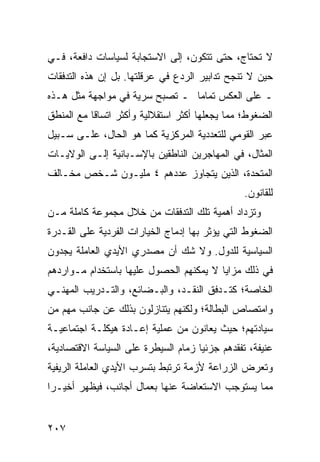 ‫ﻻ ﺘﺤﺘﺎﺝ، ﺤﺘﻰ ﺘﺘﻜﻭﻥ، ﺇﻟﻰ ﺍﻻﺴﺘﺠﺎﺒﺔ ﻟﺴﻴﺎﺴﺎﺕ ﺩﺍﻓﻌﺔ، ﻓـﻲ‬
‫ﺤﻴﻥ ﻻ ﺘﻨﺠﺢ ﺘﺩﺍﺒﻴﺭ ﺍﻟﺭﺩﻉ ﻓﻲ ﻋﺭﻗﻠﺘﻬﺎ. ﺒل ﺇﻥ ﻫﺫﻩ ﺍﻟﺘﺩﻓﻘﺎﺕ‬
‫ـ ﻋﻠﻰ ﺍﻟﻌﻜﺱ ﺘﻤﺎ ‪‬ﺎ ـ ﺘﺼﺒﺢ ﺴﺭﻴﺔ ﻓﻲ ﻤﻭﺍﺠﻬﺔ ﻤﺜل ﻫـﺫﻩ‬
                                ‫ﻤ‬
‫ﺍﻟﻀﻐﻭﻁ؛ ﻤﻤﺎ ﻴﺠﻌﻠﻬﺎ ﺃﻜﺜﺭ ﺍﺴﺘﻘﻼﻟﻴﺔ ﻭﺃﻜﺜﺭ ﺍﺘﺴﺎ ﹰﺎ ﻤﻊ ﺍﻟﻤﻨﻁﻕ‬
           ‫ﻗ‬
‫ﻋﺒﺭ ﺍﻟﻘﻭﻤﻲ ﻟﻠﺘﻌﺩﺩﻴﺔ ﺍﻟﻤﺭﻜﺯﻴﺔ ﻜﻤﺎ ﻫﻭ ﺍﻟﺤﺎل، ﻋﻠـﻰ ﺴـﺒﻴل‬
‫ﺍﻟﻤﺜﺎل، ﻓﻲ ﺍﻟﻤﻬﺎﺠﺭﻴﻥ ﺍﻟﻨﺎﻁﻘﻴﻥ ﺒﺎﻹﺴـﺒﺎﻨﻴﺔ ﺇﻟـﻰ ﺍﻟﻭﻻﻴـﺎﺕ‬
‫ﺍﻟﻤﺘﺤﺩﺓ، ﺍﻟﺫﻴﻥ ﻴﺘﺠﺎﻭﺯ ﻋﺩﺩﻫﻡ ٤ ﻤﻠﻴـﻭﻥ ﺸـﺨﺹ ﻤﺨـﺎﻟﻑ‬
                                                ‫ﻟﻠﻘﺎﻨﻭﻥ.‬
‫ﻭﺘﺯﺩﺍﺩ ﺃﻫﻤﻴﺔ ﺘﻠﻙ ﺍﻟﺘﺩﻓﻘﺎﺕ ﻤﻥ ﺨﻼل ﻤﺠﻤﻭﻋﺔ ﻜﺎﻤﻠﺔ ﻤـﻥ‬
‫ﺍﻟﻀﻐﻭﻁ ﺍﻟﺘﻲ ﻴﺅﺜﺭ ﺒﻬﺎ ﺇﺩﻤﺎﺝ ﺍﻟﺨﻴﺎﺭﺍﺕ ﺍﻟﻔﺭﺩﻴﺔ ﻋﻠﻰ ﺍﻟﻘـﺩﺭﺓ‬
‫ﺍﻟﺴﻴﺎﺴﻴﺔ ﻟﻠﺩﻭل. ﻭﻻ ﺸﻙ ﺃﻥ ﻤﺼﺩﺭﻱ ﺍﻷﻴﺩﻱ ﺍﻟﻌﺎﻤﻠﺔ ﻴﺠﺩﻭﻥ‬
‫ﻓﻲ ﺫﻟﻙ ﻤﺯﺍﻴﺎ ﻻ ﻴﻤﻜﻨﻬﻡ ﺍﻟﺤﺼﻭل ﻋﻠﻴﻬﺎ ﺒﺎﺴﺘﺨﺩﺍﻡ ﻤـﻭﺍﺭﺩﻫﻡ‬
‫ﺍﻟﺨﺎﺼﺔ؛ ﻜﺘـﺩﻓﻕ ﺍﻟﻨﻘـﺩ، ﻭﺍﻟﺒـﻀﺎﺌﻊ، ﻭﺍﻟﺘـﺩﺭﻴﺏ ﺍﻟﻤﻬﻨـﻲ‬
‫ﻭﺍﻤﺘﺼﺎﺹ ﺍﻟﺒﻁﺎﻟﺔ؛ ﻭﻟﻜﻨﻬﻡ ﻴﺘﻨﺎﺯﻟﻭﻥ ﺒﺫﻟﻙ ﻋﻥ ﺠﺎﻨﺏ ﻤﻬﻡ ﻤﻥ‬
‫ﺴﻴﺎﺩﺘﻬﻡ؛ ﺤﻴﺙ ﻴﻌﺎﻨﻭﻥ ﻤﻥ ﻋﻤﻠﻴﺔ ﺇﻋـﺎﺩﺓ ﻫﻴﻜﻠـﺔ ﺍﺠﺘﻤﺎﻋﻴـﺔ‬
‫ﻋﻨﻴﻔﺔ، ﺘﻔﻘﺩﻫﻡ ﺠﺯﺌ ‪‬ﺎ ﺯﻤﺎﻡ ﺍﻟﺴﻴﻁﺭﺓ ﻋﻠﻰ ﺍﻟﺴﻴﺎﺴﺔ ﺍﻻﻗﺘﺼﺎﺩﻴﺔ،‬
                                     ‫ﻴ‬
‫ﻭﺘﻌﺭﺽ ﺍﻟﺯﺭﺍﻋﺔ ﻷﺯﻤﺔ ﺘﺭﺘﺒﻁ ﺒﺘﺴﺭﺏ ﺍﻷﻴﺩﻱ ﺍﻟﻌﺎﻤﻠﺔ ﺍﻟﺭﻴﻔﻴﺔ‬
‫ﻤﻤﺎ ﻴﺴﺘﻭﺠﺏ ﺍﻻﺴﺘﻌﺎﻀﺔ ﻋﻨﻬﺎ ﺒﻌﻤﺎل ﺃﺠﺎﻨﺏ، ﻓﻴﻅﻬﺭ ﺃﺨﻴـ ‪‬ﺍ‬
 ‫ﺭ‬


‫٧٠٢‬                                             ‫إﻟﻰ اﻟﻔﻬﺮس‬
 