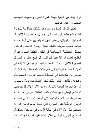 ‫ﻨﻭﻉ ﺠﺩﻴﺩ ﻤﻥ ﺍﻟﺘﺒﻌﻴﺔ ﻨﺘﻴﺠﺔ ﻫﺠﺭﺓ ﺍﻟﻌﻘﻭل ﻭﺼﻌﻭﺒﺔ ﺍﺴﺘﻴﻌﺎﺏ‬
                                ‫ﺍﻟﻤﻬﺎﺠﺭﻴﻥ، ﻟﺩﻯ ﻋﻭﺩﺘﻬﻡ.‬
‫ﻭﺘﻌﺎﻨﻲ ﺍﻟﺩﻭل ﺍﻟﻤﺴﺘﻭﺭﺩﺓ ﺒﺩﻭﺭﻫﺎ ﻤﺸﺎﻜل ﻤﻤﺎﺜﻠـﺔ ﻨﺘﻴﺠـﺔ‬
‫ﺍﻨﺘﻤﺎﺀ ﺍﻟﻤﻭﺍﻁﻨﺔ، ﺇﻟﻰ ﺍﻟﺤﺩ ﺍﻟﺫﻱ ﺠﻌـل ﺒﻌـﻀﻬﺎ، ﻜﺎﻻﺘﺤـﺎﺩ‬
‫ﺍﻟﺴﻭﻓﻴﻴﺘﻲ ﻭﺍﻟﻴﺎﺒﺎﻥ، ﻴﺭﻓﺽ ﺘﺩﻓﻕ ﺍﻟﻤﻬﺎﺠﺭﻴﻥ ﻋﻠﻰ ﺃﺭﻀﻪ ﻟﻘﺎﺀ‬
‫ﺴﻴﺎﺴﺔ ﺤﻤﺎﺌﻴﺔ ﻤﻔﺭﻁﺔ ﺒﺎﻫﻅﺔ ﺍﻟﺜﻤﻥ. ﻭﻤـﻥ ﺍﻟﻴـﺴﻴﺭ ﻗﻴـﺎﺱ‬
‫ﻤﺨﺎﻁﺭ ﺍﻟﻼﺘﻨﺸﺌﺔ ﺍﻻﺠﺘﻤﺎﻋﻴﺔ ﻓﻲ ﺍﻟﺒﻠﺩﺍﻥ ﺍﻟﻜﺜﻴﻔﺔ ﺍﻟﻬﺠﺭﺓ؛ ﻓﺩﻭل‬
‫ﺍﻟﺨﻠﻴﺞ ﺘﻌﻤﺩ، ﺇﺩﺭﺍ ﹰﺎ ﻤﻨﻬﺎ ﻟﻠﻌﻭﺍﻗﺏ، ﺇﻟﻰ ﻨﻬﺞ ﻋﻘـﻭﺩ ﺍﻟﻌﻤـل‬
                                    ‫ﻜ‬
‫ﺍﻟﻘﺼﻴﺭﺓ ﺍﻷﺠل. ﻭﻴﻤﻜﻥ ﻟﻠﺘﺩﻓﻘﺎﺕ ﺍﻟﺩﻴﻤﻭﻏﺭﺍﻓﻴﺔ ﻓﻲ ﺍﻟﻨﻬﺎﻴﺔ ﺃﻥ‬
‫ﺘﺤﻭل ﺍﻟﺠﻤﺎﻋﺔ ﺍﻟﻭﻁﻨﻴﺔ ﺇﻟﻰ ﺤﻴﺯ ﻤﺘﻌﺩﺩ ﺍﻟﺠﻤﺎﻋﺎﺕ ﻴﺘﺠﻪ ﻜـل‬
‫ﻋﻨﺼﺭ ﻤﻥ ﻤﻜﻭﻨﺎﺘﻬﺎ ﺇﻟﻰ ﺍﻟﻤﻁﺎﻟﺒﺔ ﺒﺤﻤﺎﻴﺔ ﻫﻭﻴﺘـﻪ ﺍﻟﺨﺎﺼـﺔ،‬
‫ﻭﻋﺎﺩﺍﺘﻪ ﻭﺘﻘﺎﻟﻴﺩﻩ، ﻓﻴﻐﻴﺭ ﺒﺫﻟﻙ ﺸﺩﺓ ﺍﻻﻨﺘﻤﺎﺀﺍﺕ، ﺒـل ﻭﺤﺘـﻰ‬
‫ﺸﺭﻭﻁ ﺍﻟﻁﺎﻋﺔ ﺍﻟﻤﺩﻨﻴﺔ ﺫﺍﺘﻬـﺎ. ﻭﻫـﺫﺍ ﺍﻻﻨـﺯﻻﻕ ﺍﻟﺘـﺩﺭﻴﺠﻲ‬
‫ﻟﻠﻤﺠﺘﻤﻊ ﺍﻟﻭﻁﻨﻲ ﻨﺤﻭ ﻤﺠﺘﻤﻊ ﻤﺘﻌﺩﺩ ﺍﻟﺜﻘﺎﻓﺎﺕ ﻫﻭ ﻓﻲ ﺤﺩ ﺫﺍﺘـﻪ‬
‫ﻤﺼﺩﺭ ﻀﻌﻑ ﻟﻠﺩﻭﻟﺔ ﺍﻟﻤﺘﻠﻘﻴﺔ ﺍﻟﺘﻲ ﻟﻡ ﺘﻌﺩ ﺘﺠـﺩ ﻓـﻲ ﺘﻌﺒﺌـﺔ‬
‫ﺍﻟﺭﻤﻭﺯ ﺍﻟﻭﻁﻨﻴﺔ ﻨﻔﺱ ﺍﻟﻤﻭﺍﺭﺩ ﺍﻟﺘﻲ ﻜﺎﻨﺕ ﻤﻭﺠﻭﺩﺓ ﻤﻥ ﻗﺒـل؛‬
‫ﻭﻴﺴﺎﻫﻡ ﻫﺫﺍ ﺍﻻﻨﺯﻻﻕ، ﻓﻲ ﻨﻬﺎﻴﺔ ﺍﻷﻤﺭ، ﻓﻲ ﺘﻌـﺩﻴل ﻫﻴﺎﻜـل‬
‫ﺍﻟﻤﺠﺘﻤﻊ ﺍﻟﺩﻭﻟﻲ ﺫﺍﺘﻬﺎ ﻤﻥ ﺨﻼل ﺇﻋﺎﺩﺓ ﺘﻘﻴﻴﻡ ﺃﻫﻤﻴﺔ ﺍﻟﺠﻤﺎﻋـﺎﺕ‬


‫٨٠٢‬                                             ‫إﻟﻰ اﻟﻔﻬﺮس‬
 