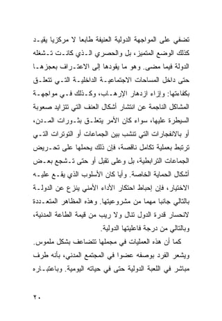 ‫ﺘﻀﻔﻲ ﻋﻠﻰ ﺍﻟﻤﻭﺍﺠﻬﺔ ﺍﻟﺩﻭﻟﻴﺔ ﺍﻟﻌﻨﻴﻔﺔ ﻁﺎﺒ ‪‬ﺎ ﻻ ﻤﺭﻜﺯ ‪‬ﺎ ﻴﻘﻴـﺩ‬
       ‫ﻴ‬         ‫ﻌ‬
‫ﻜﺫﻟﻙ ﺍﻟﻭﻀﻊ ﺍﻟﻤﺘﻤﻴﺯ، ﺒل ﻭﺍﻟﺤﺼﺭﻱ ﺍﻟـﺫﻱ ﻜﺎﻨـﺕ ﺘـﺸﻐﻠﻪ‬
‫ﺍﻟﺩﻭﻟﺔ ﻓﻴﻤﺎ ﻤﻀﻰ. ﻭﻫﻭ ﻤﺎ ﻴﻘﻭﺩﻫﺎ ﺇﻟﻰ ﺍﻻﻋﺘـﺭﺍﻑ ﺒﻌﺠﺯﻫـﺎ‬
‫ﺤﺘﻰ ﺩﺍﺨل ﺍﻟﻤﺴﺎﺤﺎﺕ ﺍﻻﺠﺘﻤﺎﻋﻴـﺔ ﺍﻟﺩﺍﺨﻠﻴـﺔ ﺍﻟﺘـﻲ ﺘﺘﻌﻠـﻕ‬
‫ﺒﻜﻔﺎﺀﺘﻬﺎ: ﻭﺇﺯﺍﺀ ﺍﺯﺩﻫﺎﺭ ﺍﻹﺭﻫـﺎﺏ، ﻭﻜـﺫﻟﻙ ﻓـﻲ ﻤﻭﺍﺠﻬـﺔ‬
‫ﺍﻟﻤﺸﺎﻜل ﺍﻟﻨﺎﺠﻤﺔ ﻋﻥ ﺍﻨﺘﺸﺎﺭ ﺃﺸﻜﺎل ﺍﻟﻌﻨﻑ ﺍﻟﺘﻲ ﺘﺘﺯﺍﻴﺩ ﺼﻌﻭﺒﺔ‬
‫ﺍﻟﺴﻴﻁﺭﺓ ﻋﻠﻴﻬﺎ، ﺴﻭﺍﺀ ﻜﺎﻥ ﺍﻷﻤﺭ ﻴﺘﻌﻠـﻕ ﺒﺜـﻭﺭﺍﺕ ﺍﻟﻤـﺩﻥ،‬
‫ﺃﻭ ﺒﺎﻻﻨﻔﺠﺎﺭﺍﺕ ﺍﻟﺘﻲ ﺘﻨﺸﺏ ﺒﻴﻥ ﺍﻟﺠﻤﺎﻋﺎﺕ ﺃﻭ ﺍﻟﺘﻭﺘﺭﺍﺕ ﺍﻟﺘـﻲ‬
‫ﺘﺭﺘﺒﻁ ﺒﻌﻤﻠﻴﺔ ﺘﻜﺎﻤل ﻨﺎﻗﺼﺔ، ﻓﺈﻥ ﺫﻟﻙ ﻴﺤﻤﻠﻬﺎ ﻋﻠﻰ ﺘﺤـﺭﻴﺽ‬
‫ﺍﻟﺠﻤﺎﻋﺎﺕ ﺍﻟﺘﺭﺍﺒﻁﻴﺔ، ﺒل ﻭﻋﻠﻰ ﺘﻘﺒل ﺃﻭ ﺤﺘﻰ ﺘـﺸﺠﻊ ﺒﻌـﺽ‬
‫ﺃﺸﻜﺎل ﺍﻟﺤﻤﺎﻴﺔ ﺍﻟﺨﺎﺼﺔ. ﻭﺃ ‪‬ﺎ ﻜﺎﻥ ﺍﻷﺴﻠﻭﺏ ﺍﻟﺫﻱ ﻴﻘـﻊ ﻋﻠﻴـﻪ‬
                            ‫ﻴ‬
‫ﺍﻻﺨﺘﻴﺎﺭ، ﻓﺈﻥ ﺇﺤﺒﺎﻁ ﺍﺤﺘﻜﺎﺭ ﺍﻷﺩﺍﺀ ﺍﻷﻤﻨﻲ ﻴﻨﺯﻉ ﻋﻥ ﺍﻟﺩﻭﻟـﺔ‬
‫ﺒﺎﻟﺘﺎﻟﻲ ﺠﺎﻨ ‪‬ﺎ ‪‬ﻬ ‪‬ﺎ ﻤﻥ ﻤﺸﺭﻭﻋﻴﺘﻬﺎ. ﻭﻫﺫﻩ ﺍﻟﻤﻅﺎﻫﺭ ﺍﻟﻤﺘﻌـﺩﺩﺓ‬
                                      ‫ﺒ ﻤﻤ‬
‫ﻻﻨﺤﺴﺎﺭ ﻗﺩﺭﺓ ﺍﻟﺩﻭل ﺘﻨﺎل ﻭﻻ ﺭﻴﺏ ﻤﻥ ﻗﻴﻤﺔ ﺍﻟﻁﺎﻋﺔ ﺍﻟﻤﺩﻨﻴﺔ،‬
                        ‫ﻭﺒﺎﻟﺘﺎﻟﻲ ﻤﻥ ﺩﺭﺠﺔ ﻓﺎﻋﻠﻴﺘﻬﺎ ﺍﻟﺩﻭﻟﻴﺔ.‬
‫ﻜﻤﺎ ﺃﻥ ﻫﺫﻩ ﺍﻟﻌﻤﻠﻴﺎﺕ ﻓﻲ ﻤﺠﻤﻠﻬﺎ ﺘﺘﻀﺎﻋﻑ ﺒﺸﻜل ﻤﻠﻤﻭﺱ.‬
‫ﻭﻴﺸﻌﺭ ﺍﻟﻔﺭﺩ ﺒﻭﺼﻔﻪ ﻋﻀ ‪‬ﺍ ﻓﻲ ﺍﻟﻤﺠﺘﻤﻊ ﺍﻟﻤﺩﻨﻲ، ﺒﺄﻨﻪ ﻁﺭﻑ‬
                             ‫ﻭ‬
‫ﻤﺒﺎﺸﺭ ﻓﻲ ﺍﻟﻠﻌﺒﺔ ﺍﻟﺩﻭﻟﻴﺔ ﺤﺘﻰ ﻓﻲ ﺤﻴﺎﺘﻪ ﺍﻟﻴﻭﻤﻴﺔ. ﻭﺒﺎﻋﺘﺒـﺎﺭﻩ‬


‫٠٢‬                                                ‫إﻟﻰ اﻟﻔﻬﺮس‬
 