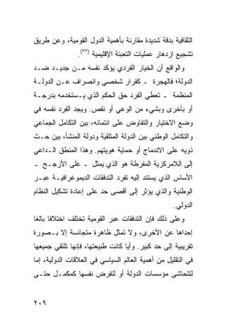 ‫ﺍﻟﺜﻘﺎﻓﻴﺔ ﺒﺩﻗﺔ ﺸﺩﻴﺩﺓ ﻤﻘﺎﺭﻨﺔ ﺒﺄﻫﻤﻴﺔ ﺍﻟﺩﻭل ﺍﻟﻘﻭﻤﻴﺔ، ﻭﻋﻥ ﻁﺭﻴﻕ‬
                ‫ﺘﺸﺠﻴﻊ ﺍﺯﺩﻫﺎﺭ ﻋﻤﻠﻴﺎﺕ ﺍﻟﺘﻌﺒﺌﺔ ﺍﻹﻗﻠﻴﻤﻴﺔ )٣٣(.‬
‫ﻭﺍﻟﻭﺍﻗﻊ ﺃﻥ ﺍﻟﺨﻴﺎﺭ ﺍﻟﻔﺭﺩﻱ ﻴﺅﻜﺩ ﻨﻔﺴﻪ ﻤـﻥ ﺠﺩﻴـﺩ ﻀـﺩ‬
‫ﺍﻟﺩﻭﻟﺔ؛ ﻓﺎﻟﻬﺠﺭﺓ ـ ﻜﻘﺭﺍﺭ ﺸﺨﺼﻲ ﻭﺍﻨﺼﺭﺍﻑ ﻋـﻥ ﺍﻟﺩﻭﻟـﺔ‬
‫ﺍﻟﻤﻨﻅﻤﺔ ـ ﺘﻌﻁﻲ ﺍﻟﻔﺭﺩ ﺤﻕ ﺍﻟﺤﻜﻡ ﺍﻟﺫﻱ ﻴـﺴﺘﺨﺩﻤﻪ ﺒﺩﺭﺠـﺔ‬
‫ﺃﻭ ﺒﺄﺨﺭﻯ ﻭﺒﺸﻲﺀ ﻤﻥ ﺍﻟﻭﻋﻲ ﺃﻭ ﻨﻘﺹ. ﻭﻴﺠﺩ ﺍﻟﻔﺭﺩ ﻨﻔﺴﻪ ﻓﻲ‬
‫ﻭﻀﻊ ﺍﻻﺨﺘﻴﺎﺭ ﻭﺍﻟﺘﻔﺎﻭﺽ ﻋﻠﻰ ﺍﻨﺘﻤﺎﺌﻪ، ﺒﻴﻥ ﺍﻟﺘﻜﺎﻤل ﺍﻟﺠﻤﺎﻋﻲ‬
‫ﻭﺍﻟﺘﻜﺎﻤل ﺍﻟﻭﻁﻨﻲ ﺒﻴﻥ ﺍﻟﺩﻭﻟﺔ ﺍﻟﻤﺘﻠﻘﻴﺔ ﻭﺩﻭﻟﺔ ﺍﻟﻤﻨﺸﺄ، ﺒﻴﻥ ﺤـﺙ‬
‫ﺫﻭﻴﻪ ﻋﻠﻰ ﺍﻻﻨﺩﻤﺎﺝ ﺃﻭ ﺤﻤﺎﻴﺔ ﻫﻭﻴﺘﻬﻡ. ﻭﻫﺫﺍ ﺍﻟﻤﻨﻁﻕ ﺍﻟـﺩﺍﻋﻲ‬
‫ﺇﻟﻰ ﺍﻟﻼﻤﺭﻜﺯﻴﺔ ﺍﻟﻤﻔﺭﻁﺔ ﻫﻭ ﺍﻟﺫﻱ ‪‬ﻤﺜل ـ ﻋﻠﻰ ﺍﻷﺭﺠـﺢ ـ‬
                  ‫ﻴ‬
‫ﺍﻷﺴﺎﺱ ﺍﻟﺫﻱ ﻴﺴﺘﻨﺩ ﺇﻟﻴﻪ ﺘﻔﺭﺩ ﺍﻟﺘﺩﻓﻘﺎﺕ ﺍﻟﺩﻴﻤﻭﻏﺭﺍﻓﻴـﺔ ﻋﺒـﺭ‬
‫ﺍﻟﻭﻁﻨﻴﺔ ﻭﺍﻟﺫﻱ ﻴﺅﺜﺭ ﺇﻟﻰ ﺃﻗﺼﻰ ﺤﺩ ﻋﻠﻰ ﺇﻋﺎﺩﺓ ﺘﺸﻜﻴل ﺍﻟﻨﻅﺎﻡ‬
                                                   ‫ﺍﻟﺩﻭﻟﻲ.‬
‫ﻭﻋﻠﻰ ﺫﻟﻙ ﻓﺈﻥ ﺍﻟﺘﺩﻓﻘﺎﺕ ﻋﺒﺭ ﺍﻟﻘﻭﻤﻴﺔ ﺘﺨﺘﻠﻑ ﺍﺨﺘﻼ ﹰﺎ ﺒﺎﻟ ﹰﺎ‬
 ‫ﻓ ﻐ‬
‫ﺇﺤﺩﺍﻫﺎ ﻋﻥ ﺍﻷﺨﺭﻯ، ﻭﻻ ﺘﻤﺜل ﻅﺎﻫﺭﺓ ﻤﺘﺠﺎﻨﺴﺔ ﺇﻻ ﺒـﺼﻭﺭﺓ‬
‫ﺘﻘﺭﻴﺒﻴﺔ ﺇﻟﻰ ﺤﺩ ﻜﺒﻴﺭ. ﻭﺃ ‪‬ﺎ ﻜﺎﻨﺕ ﻁﺒﻴﻌﺘﻬﺎ، ﻓﺈﻨﻬﺎ ﺘﻠﺘﻘﻲ ﺠﻤﻴﻌﻬﺎ‬
                                  ‫ﻴ‬
‫ﻓﻲ ﺍﻟﺘﻘﻠﻴل ﻤﻥ ﺃﻫﻤﻴﺔ ﺍﻟﻌﺎﻟﻡ ﺍﻟﺴﻴﺎﺴﻲ ﻓﻲ ﺍﻟﻌﻼﻗﺎﺕ ﺍﻟﺩﻭﻟﻴﺔ، ﺇﻤﺎ‬
‫ﻟﺘﺘﺤﺎﺸﻰ ﻤﺅﺴﺴﺎﺕ ﺍﻟﺩﻭﻟﺔ ﺃﻭ ﻟﺘﻔﺭﺽ ﻨﻔﺴﻬﺎ ﻜﻤﻜﻤـل ﺤﺘـﻰ‬


‫٩٠٢‬                                                ‫إﻟﻰ اﻟﻔﻬﺮس‬
 