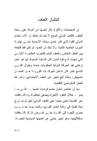 ‫ﺍﻨﺘﺸﺎﺭ ﺍﻟﻌﻨﻑ‬
‫ﺇﻥ ﺍﻟﻤﺠﺘﻤﻌﺎﺕ ﻭﺍﻷﻓﺭﺍﺩ ﺘﺜﺄﺭ ﻟﻨﻔﺴﻬﺎ ﻤﻥ ﺍﻟﺩﻭﻟﺔ ﻋﻠﻰ ﺴﺎﺤﺔ‬
‫ﺍﻟﻌﻨﻑ. ﻓﺎﻟﻠﻌﺏ ﺍﻟﺩﻭﻟﻲ ﺃﺼﺒﺢ ﻻ ﻴﻤﻠـﻙ ﺍﺤﺘﻜـﺎﺭ ﺍﻻﺴـﺘﺨﺩﺍﻡ‬
‫ﺍﻟﺩﻭﻟﻲ ﻟﻠﻘﻭﺓ ﺍﻟﺫﻱ ﻜﺎﻥ ﺇﺤﺩﻯ ﺴﻤﺎﺘﻪ ﺍﻷﺴﺎﺴﻴﺔ ﺤﺘـﻰ ﻨﻬﺎﻴـﺔ‬
‫ﺍﻟﺤﺭﺏ ﺍﻟﻌﺎﻟﻤﻴﺔ ﺍﻟﺜﺎﻨﻴﺔ. ﻭﻻ ﺸﻙ ﺃﻥ ﺍﻟﺤﺩﻭﺩ ﻟﻡ ﺘﻜﻥ ﻗﻁ ﻗﺎﻁﻌﺔ‬
‫ﺒﻴﻥ ﺍﻟﻌﻨﻑ ﺍﻟﺨﺎﺹ ﻭﺍﻟﻌﻨﻑ ﺍﻟﻌﺎﻡ، ﻓﺎﻟﺤﺭﺏ ﺍﻟﻌﺎﻟﻤﻴـﺔ ﺍﻷﻭﻟـﻰ‬
‫ﺍﻟﺘﻲ ﺸﻬﺩﺕ ﺃﻭﺝ ﻗﻭﺓ ﺍﻟﺩﻭل ﻜﺎﻥ ﺍﻟﺒﺎﻋﺙ ﺍﻟﻤﺤﺭﻙ ﻟﻬﺎ ﻫﻭ ﻋﻤل‬
‫ﺇﺭﻫﺎﺒﻲ ﻗﻴﺩ ﺍﻟﺤﺭﻜﺔ ﺍﻟﺩﻭﻟﻴﺔ ﻟﻠﺤﻜﻭﻤﺎﺕ ﺒﺸﺩﺓ؛ ﻭﻁﻭﺍل ﺍﻟﻘـﺭﻥ‬
‫ﺍﻟﺘﺎﺴﻊ ﻋﺸﺭ ﻜﺎﻥ ﺘﺩﺍﺨل ﺍﻟﺤﺭﻜـﺎﺕ ﺍﻟﺜﻭﺭﻴـﺔ ﻫـﻭ ﺍﻟﻌﺎﻤـل‬
‫ﺍﻟﻤﺴﻴﻁﺭ، ﻭﻟﻌﻠﻪ ﺃﺒﻠﻎ ﺘﻌﺒﻴﺭ ﻋﻥ ﺍﻟﻌﻨﻑ ﺍﻻﺠﺘﻤﺎﻋﻲ، ﻭﺃﻨﻤـﺎﻁ‬
                                ‫ﺍﻟﻌﻤل ﺍﻟﺩﺒﻠﻭﻤﺎﺴﻲ ﺍﻟﺘﻘﻠﻴﺩﻴﺔ.‬
‫ﺒﻴﺩ ﺃﻥ ﻋﻨﺎﺼﺭ ﺘﺤﻭل ﺤﺎﺴﻡ ﻓﺭﻀﺕ ﻨﻔﺴﻬﺎ ـ ﻋﻠـﻰ ﻤـﺎ‬
‫ﻴﺒﺩﻭ ـ ﺨﻼل ﺍﻟﻌﻘﻭﺩ ﺍﻷﺨﻴﺭﺓ ﻭﻴﻀﻔﻲ ﺘﻌﺎﻅﻡ ﻗـﻭﺓ ﺍﻟﺘـﺩﻓﻘﺎﺕ‬
‫ﻋﺒﺭ ﺍﻟﻘﻭﻤﻴﺔ ﻤﻌﻨﻰ ﺠﺩﻴ ‪‬ﺍ ﻋﻠﻰ ﺍﻟﻌﻨﻑ ﺍﻟﺩﻭﻟﻲ؛ ﻓﻬﻭ ﻟﻡ ﻴﻨـﺩﺭﺝ‬
                                 ‫ﺩ‬
‫ﺸﻴ ًﺎ ﻓﺸﻴ ًﺎ ﻓﻲ ﺭﺘﺎﺒﺔ ﺍﻟﻌﻤل ﺍﻟﻔﺭﺩﻱ، ﻭﺘﺜﺒﺕ ﻴﻭ ‪‬ﺎ ﺒﻌـﺩ ﻴـﻭﻡ‬
           ‫ﻤ‬                                  ‫ﺌ‬      ‫ﺌ‬
‫ﺠﺩﻭﻯ ﺍﻟﻠﺠﻭﺀ ﺇﻟﻰ ﺍﻟﻘـﻭﺓ ﺤﺘـﻰ ﺘﻔـﺭﺽ ﺘﻠـﻙ ﺍﻟﺘـﺩﻓﻘﺎﺕ‬
‫ﺍﺴﺘﻘﻼﻟﻴﺘﻬﺎ، ﻭﻫﻭ ﺘﻌﺒﻴﺭ ﺤﺘﻤﻲ ﻋﻥ ﺃﻫﻤﻴﺘﻬﺎ ﺍﻟﺴﻴﺎﺴﻴﺔ ﺍﻟﺠﺩﻴـﺔ.‬


‫١١٢‬                                                ‫إﻟﻰ اﻟﻔﻬﺮس‬
 