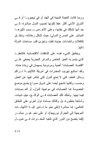 ‫ﻭﺭﺒﻤﺎ ﻜﺎﻨﺕ ﺍﻟﺘﻌﺒﺌﺔ ﺍﻟﺩﻴﻨﻴﺔ ﻓﻲ ﺍﻟﻬﻨﺩ ﺃﻭ ﻓﻲ ﻨﻴﺠﻴﺭﻴـﺎ ﺃﻭ ﻓـﻲ‬
‫ﺍﻟﺸﺭﻕ ﺍﻷﺩﻨﻰ ﺃﻜﺜﺭ ﻋﻨ ﹰﺎ ﻟﻜﻭﻨﻬﺎ ﺘﺼﻴﺏ ﺍﻟﺩﻭل ﻤﺒﺎﺸﺭﺓ، ﺇﻟـﻰ‬
                                ‫ﻔ‬
‫ﺤﺩ ﺃﻨﻬﺎ ﺘﺸﻜﻙ ﻓﻲ ﺒﻘﺎﺌﻬﺎ، ﻭﻋﻠﻰ ﺍﻷﺨـﺹ ﺒـﺴﺒﺏ ﺘﺄﺜﻴﺭﻫـﺎ‬
‫ﺍﻟﻤﺒﺎﺸﺭ ﻋﻠﻰ ﺍﻟﻤﺴﺭﺡ ﺍﻟﺩﻭﻟﻲ؛ ﺤﻴﺙ ﺘﺸﻜل ﺭﻫﺎﻨﺎﺘﻪ، ﻭﺘﺨﻠـﻕ‬
‫ﺘﻜﺎﻓﻼﺕ ﻭﺍﻨﺘﻤﺎﺀﺍﺕ ﺠﺩﻴﺩﺓ ﺘﻔﺘﺕ ﻭﺘﺠﺯﺉ ﻗﻠﺏ ﻤﺴﺎﺤﺎﺕ ﺍﻟﺩﻭﻟﺔ‬
                                                    ‫ﺫﺍﺘﻬﺎ.‬
‫ﻭﻴﻨﻁﺒﻕ ﺍﻟﺸﻲﺀ ﻨﻔﺴﻪ ﻋﻠﻰ ﺍﻟﺘﺩﻓﻘﺎﺕ ﺍﻻﻗﺘﺼﺎﺩﻴﺔ. ﻓﺎﻟﺘﻌﻘﻴـﺩ‬
‫ﺍﻟﺫﻱ ﻴﺘﺴﻡ ﺒﻪ ﺍﻟﺤﻴﺯ ﺍﻟﺨﺎﺹ ﻭﺍﻟﺩﻭﺍﺌﺭ ﺍﻟﺘﺠﺎﺭﻴﺔ ﻴﻀﻔﻲ ﻋﻠـﻰ‬
‫"ﺍﻗﺘﺼﺎﺩ ﺍﻟﻌﺼﺎﺒﺎﺕ" ﺃﻫﻤﻴﺔ ﻭﻤﺭﺩﻭﺩﻴﺔ ﻴﺴﻬﻤﺎﻥ ﻓﻲ ﺯﻴﺎﺩﺓ ﺤﺩﺘﻪ.‬
‫ﻭﻟﻘﺩ ﺍﺴﺘﺘﺒﻊ ﺘﻬﺭﻴﺏ ﺍﻟﻤﺨﺩﺭﺍﺕ ﻓﻲ ﺃﻤﺭﻴﻜﺎ ﺍﻟﻼﺘﻴﻨﻴـﺔ ﺘـﺭﺍﻜﻡ‬
‫ﻭﺴﺎﺌل ﺍﻟﻌﻨﻑ ﺍﻟﺘﻲ ﻻ ﺘﻤﻨﻊ ﺍﻟﺩﻭل ﺍﻟﺘﻲ ﺘﻨﺘﺸﺭ ﻓﻴﻬﺎ ﻋﻥ ﺍﻟﻌﻤل‬
‫ﻭﺤﺴﺏ، ﻭﻟﻜﻨﻬﺎ ﺘﺸﺠﻊ ﺃﻴ ‪‬ﺎ ﻋﻠﻰ ﺘﺩﻭﻴل ﺼﺭﺍﻉ ﺒﻀﻊ ﻤﻭﻀﻊ‬
                         ‫ﻀ‬
‫ﺍﻟﺨﺼﻭﻤﺔ ﺇﻤﺎ ﺍﻟﻌﺼﺎﺒﺎﺕ ﻓﻲ ﻤﻭﺍﺠﻬﺔ ﺍﻟﺩﻭل، ﺃﻭ ﺍﻟﻌـﺼﺎﺒﺎﺕ‬
‫ﻓﻴﻤﺎ ﺒﻴﻨﻬﺎ. ﻭﺘﻤﻠﻙ ﺘﻠﻙ ﺍﻟﻌﺼﺎﺒﺎﺕ ﻓـﻲ ﺍﻟﻭﺍﻗـﻊ، ﻤﻴﻠﻴـﺸﻴﺎﺕ،‬
‫ﻭﺃﺴﻠﺤﺔ ﻤﺘﻁﻭﺭﺓ، ﺒل ﻭﻜﺫﻟﻙ ﻤﺴﺎﻨﺩﺓ ﺩﻭل ﺃﺨﺭﻯ ﻋﻠﻰ ﺍﻟﻨﻁﺎﻕ‬
‫ﺍﻟﻌﺎﻟﻤﻲ، ﺇﻤﺎ ﻤﺒﺎﺸﺭﺓ )ﻋﻠﻰ ﻨﺤﻭ ﻤﺎ ﺘـﺸﻴﺭ ﺇﻟﻴـﻪ ﺍﻻﺘﻬﺎﻤـﺎﺕ‬
‫ﺍﻟﻤﻭﺠﻬﺔ ﺇﻟﻰ ﺍﻟﺠﻨﺭﺍل ﻨﻭﺭﻴﻴﺠﺎ(، ﺃﻭ ﻋﻠﻰ ﻨﺤﻭ ﻏﻴـﺭ ﻤﺒﺎﺸـﺭ‬
‫)ﻜﻤﺎ ﻴﺘﻀﺢ ﻤﻥ ﺍﻟﺩﻭﺭ ﺍﻟﺫﻱ ﺘﻠﻌﺒﻪ ﺍﻟﻤﺨـﺩﺭﺍﺕ ﻓـﻲ ﺘﻤﻭﻴـل‬


‫٢١٢‬                                              ‫إﻟﻰ اﻟﻔﻬﺮس‬
 