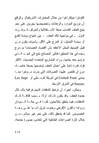 ‫ﺍﻟﻜﻭﻨﺘﺭﺍ ﺒﻨﻴﻜﺎﺭﺍﻏﻭﺍ ﻤﻥ ﺨﻼل ﺍﻟﻤﺨﺎﺒﺭﺍﺕ ﺍﻷﻤﺭﻴﻜﻴﺔ(. ﻭﺍﻟﻭﺍﻗﻊ‬
‫ﺃﻥ ﺘﻭﺯﻴﻊ ﺍﻟﻤﻭﺍﺭﺩ ﻭﺍﻟﺭﻫﺎﻨﺎﺕ ﻭﺘﺨﺼﻴﺼﻬﺎ ﻴﺠﺭﻴﺎﻥ ﻋﻠﻰ ﻨﺤﻭ‬
‫‪‬ﺘﻴﺢ ﻟﻠﻌﻨﻑ ﺍﻜﺘﺴﺎﺏ ﺼﻔﺔ ﺍﻻﺴـﺘﻘﻼﻟﻴﺔ ﻭﺍﻟﺤﺭﻜﻴـﺔ، ﻭﺘﺘـﺭﺩﺩ‬
                                                  ‫ﻴ‬
‫ﺍﻟﺩﻭل ـ ﻓﻲ ﻤﻭﺍﺠﻬﺔ ﺫﻟﻙ ﺍﻟﻌﻨﻑ ـ ﺒﻴﻥ ﺍﻨﺘﻬﺎﺝ ﺴﻴﺎﺴﺔ ﺍﻟﻘﻤﻊ‬
‫ﺃﻭ ﺴﻴﺎﺴﺔ ﺍﻟﺘﺤﺎﻴل، ﺃﻭ ﺍﻟﻤﺯﺝ ﻋﻠﻰ ﺍﻷﻗل. ﻭﻟﺴﻭﻑ ﻴﻜﻭﻥ ﻤـﻥ‬
‫ﻗﺒﻴل ﺍﻟﺘﺒﺴﻴﻁ ﺍﻟﻤﺨل ﺍﻻﻋﺘﻘﺎﺩ ﺒﺄﻥ "ﺍﻗﺘﺼﺎﺩ ﺍﻟﻌﺼﺎﺒﺎﺕ" ﻴﻨـﺩﺭﺝ‬
‫ﻭﺤﺩﻩ ﻓﻲ ﻫﺫﺍ ﺍﻟﻤﻨﻁﻕ؛ ﻓﺘﺄﺜﻴﺭ ﺍﻟﻤﺼﺎﻟﺢ ﻤِﺢ ﺇﻟﻰ ﺍﻟﺤـﺩ ﺍﻟـﺫﻱ‬
                 ‫‪‬ﻠ‬
‫ﺘﺭﺘﺴﻡ ﻤﻌﻪ ﺠﺎﻨﺒ ‪‬ﺎ، ﻭﺭﺍﺀ ﺍﻟﻤﺸﺎﺭﻴﻊ ﺍﻟﻤﺘﻌﺩﺩﺓ ﺍﻟﺠﻨﺴﻴﺎﺕ ﺍﻷﻜﺜﺭ‬
                                        ‫ﻴ‬
‫ﻗﻭﺓ، ﻗﺩﺭﺓ ﺫﺍﺘﻴﺔ ﻋﻠﻰ ﺃﻋﻤﺎل ﺍﻟﻌﻨﻑ ﺘﻭﻀﺤﻬﺎ ﺒﺼﻔﺔ ﺨﺎﺼـﺔ،‬
‫ﺩﻭﻥ ﺃﻥ ﺘﻘﺘﺼﺭ ﻋﻠﻴﻬﺎ، ﺍﻟﺘﺼﺭﻓﺎﺕ ﺍﻟﺘﻲ ﺒﺩﺭﺕ ﻤـﺅﺨ ‪‬ﺍ ﻤﻤـﺎ‬
      ‫ﺭ‬
‫ﻴﺴﻤﻰ ‪ United Fruit‬ﻓﻲ ﺃﻤﺭﻴﻜﺎ ﺍﻟﻭﺴـﻁﻰ ﺃﻭ ‪Les Sept‬‬
                             ‫‪ Soeurs‬ﻓﻲ ﺍﻟﺸﺭﻕ ﺍﻷﻭﺴﻁ.‬
‫ﻭﻴﻤﻜﻥ، ﺃﺨﻴ ‪‬ﺍ، ﺃﻥ ﺘﺭﺘﺒﻁ ﺍﻟﺘﺩﻓﻘﺎﺕ ﺍﻟﺩﻴﻤﻭﻏﺭﺍﻓﻴﺔ ﺒﺄﺸـﻜﺎل‬
                                         ‫ﺭ‬
‫ﺠﺩﻴﺩﺓ ﻟﻠﻌﻨﻑ. ﻭﻗﺩ ﻴﻜﻭﻥ ﺫﻟـﻙ، ﺃﻭﻻ، ﺒـﺴﺒﺏ ﻜﺜﺎﻓـﺔ ﺘﻠـﻙ‬
                   ‫ﹰ‬
‫ﺍﻟﺘﺩﻓﻘﺎﺕ، ﻓﻴﻤﺎ ﻴﺘﻌﻠﻕ ﺒﺎﻟﻼﺠﺌﻴﻥ، ﻜﻤـﺎ ﻓـﻲ ﺤﺎﻟـﺔ ﺍﻟـﺴﻭﺩﺍﻥ‬
‫ﻭﺭﻭﺍﻨﺩﺍ ﻭﺍﻟﻘﺭﻥ ﺍﻹﻓﺭﻴﻘﻲ ﻭﺠﻨﻭﺏ ﺸﺭﻕ ﺁﺴـﻴﺎ ﻋﻠـﻰ ﻭﺠـﻪ‬
‫ﺍﻟﺨﺼﻭﺹ. ﻜﻤﺎ ﻗﺩ ﻴﺘﺤﻘﻕ ﺫﻟﻙ، ﻋﻠﻰ ﻨﺤﻭ ﻏﻴﺭ ﻤﺒﺎﺸﺭ، ﻤـﻥ‬
‫ﺨﻼل ﺇﺜﺎﺭﺓ ﺍﻟﺼﺭﺍﻋﺎﺕ ﺍﻟﻁﺎﺌﻔﻴﺔ ﺍﻟﺘﻲ ﺘﺘﻐﺫﻯ، ﺒﺼﻭﺭﺓ ﺠﺎﻤﻌﺔ،‬


‫٣١٢‬                                             ‫إﻟﻰ اﻟﻔﻬﺮس‬
 