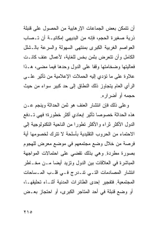 ‫ﺃﻥ ﺘﺘﻤﻜﻥ ﺒﻌﺽ ﺍﻟﺠﻤﺎﻋﺎﺕ ﺍﻹﺭﻫﺎﺒﻴﺔ ﻤﻥ ﺍﻟﺤﺼﻭل ﻋﻠﻰ ﻗﻨﺒﻠﺔ‬
‫ﺫﺭﻴﺔ ﺼﻐﻴﺭﺓ ﺍﻟﺤﺠﻡ، ﻓﺈﻨﻪ ﻤﻥ ﺍﻟﺒﺩﻴﻬﻲ ﺇﻤﻜﺎﻨﻴـﺔ ﺃﻥ ﺘـﺼﺎﺏ‬
‫ﺍﻟﻌﻭﺍﺼﻡ ﺍﻟﻐﺭﺒﻴﺔ ﺍﻟﻜﺒﺭﻯ ﺒﻤﻨﺘﻬﻰ ﺍﻟﺴﻬﻭﻟﺔ ﻭﺍﻟﺴﺭﻋﺔ ﺒﺎﻟـﺸﻠل‬
‫ﺍﻟﻜﺎﻤل ﻭﺃﻥ ﺘﺘﻌﺭﺽ ﺒﺜﻤﻥ ﺒﺨﺱ ﻟﻠﻐﺎﻴﺔ، ﻷﻋﻤﺎل ﻋﻨﻑ ﻜﺎﻨـﺕ‬
‫ﻓﻌﺎﻟﻴﺘﻬﺎ ﻭﻀﺨﺎﻤﺘﻬﺎ ﻭﻗ ﹰﺎ ﻋﻠﻰ ﺍﻟﺩﻭل ﻭﺤﺩﻫﺎ ﻓﻴﻤﺎ ﻤﻀﻰ، ﻫـﺫﺍ‬
                                ‫ﻔ‬
‫ﻋﻼﻭﺓ ﻋﻠﻰ ﻤﺎ ﺘﺅﺩﻱ ﺇﻟﻴﻪ ﺍﻟﺤﻤﻼﺕ ﺍﻹﻋﻼﻤﻴﺔ ﻤﻥ ﺘﺄﺜﻴﺭ ﻋﻠـﻰ‬
‫ﺍﻟﺭﺃﻱ ﺍﻟﻌﺎﻡ ﻴﺘﺠﺎﻭﺯ ﺫﻟﻙ ﺍﻟﻨﻁﺎﻕ ﺇﻟﻰ ﺤﺩ ﻜﺒﻴﺭ ﺴﻭﺍﺀ ﻤﻥ ﺤﻴﺙ‬
                                       ‫ﺤﺠﻤﻪ ﺃﻭ ﺃﻀﺭﺍﺭﻩ.‬
‫ﻭﻋﻠﻰ ﺫﻟﻙ ﻓﺈﻥ ﺍﻨﺘﺸﺎﺭ ﺍﻟﻌﻨﻑ ﻫﻭ ﺜﻤﻥ ﺍﻟﺤﺩﺍﺜﺔ ﻭﻴﻨﺠﻡ ﻋـﻥ‬
‫ﻫﺫﻩ ﺍﻟﺤﺩﺍﺜﺔ ﺨﺼﻭ ‪‬ﺎ ﺘﺄﺜﻴﺭ ﺇﺒﻌﺎﺩﻱ ﺃﻜﺜﺭ ﺨﻁﻭﺭﺓ؛ ﻓﻬﻲ ﺘـﺩﻓﻊ‬
                                    ‫ﺼ‬
‫ﺍﻟﺩﻭل ﺍﻷﻜﺜﺭ ﺜﺭﺍﺀ ﻭﺍﻷﻜﺜﺭ ﺘﻁﻭ ‪‬ﺍ ﻤﻥ ﺍﻟﻨﺎﺤﻴﺔ ﺍﻟﺘﻜﻨﻭﻟﻭﺠﻴﺔ ﺇﻟﻰ‬
                            ‫ﺭ‬            ‫‪‬‬
‫ﺍﻻﺤﺘﻤﺎﺀ ﻤﻥ ﺍﻟﺤﺭﻭﺏ ﺍﻟﺘﻘﻠﻴﺩﻴﺔ ﺒﺄﺴﻠﺤﺔ ﻻ ﺘﺘﺭﻙ ﻟﺨﺼﻭﻤﻬﺎ ﺃﻴﺔ‬
‫ﻓﺭﺼﺔ ﻤﻥ ﺨﻼل ﻭﻀﻊ ﻤﺠﺘﻤﻌﻬﻡ ﻓﻲ ﻤﻭﻀﻊ ﻤﻌﺭﺽ ﻟﻠﻬﺠﻭﻡ‬
‫ﺒﺼﻭﺭﺓ ﻤﻁﺭﺩﺓ. ﻭﻫﻲ ﺒﺫﻟﻙ ﺘﻘﻀﻲ ﻋﻠﻰ ﺍﺤﺘﻤﺎﻻﺕ ﺍﻟﻤﻭﺍﺠﻬﺔ‬
‫ﺍﻟﻤﺒﺎﺸﺭﺓ ﻓﻲ ﺍﻟﻌﻼﻗﺎﺕ ﺒﻴﻥ ﺍﻟﺩﻭل ﻭﺘﺯﻴﺩ ﺃﻴ ‪‬ﺎ ﻤـﻥ ﻤﺨـﺎﻁﺭ‬
            ‫ﻀ‬
‫ﺍﻨﺘﺸﺎﺭ ﺍﻟﻤﺼﺎﺩﻤﺎﺕ ﺍﻟﺘـﻲ ﺘﻨـﺩﺭﺝ ﻓـﻲ ﻗﻠـﺏ ﺍﻟﻤـﺴﺎﺤﺎﺕ‬
‫ﺍﻟﻤﺠﺘﻤﻌﻴﺔ. ﻓﺘﻔﺠﻴﺭ ﺇﺤﺩﻯ ﺍﻟﻁﺎﺌﺭﺍﺕ ﺍﻟﻤﺩﻨﻴﺔ ﺃﺜﻨـﺎﺀ ﺘﺤﻠﻴﻘﻬـﺎ،‬
‫ﺃﻭ ﻭﻀﻊ ﻗﻨﺒﻠﺔ ﻓﻲ ﺃﺤﺩ ﺍﻟﻤﺘﺎﺠﺭ ﺍﻟﻜﺒﺭﻯ، ﺃﻭ ﺍﺤﺘﺠﺎﺯ ﺒﻌـﺽ‬


‫٥١٢‬                                              ‫إﻟﻰ اﻟﻔﻬﺮس‬
 