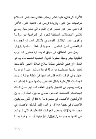 ‫ﺍﻷﻓﺭﺍﺩ ﻜﺭﻫﺎﺌﻥ، ﻜﻠﻬﺎ ﺘﻌﺘﺒﺭ ﻭﺴﺎﺌل ﻟﺘﻔﺎﺩﻱ ﻤﺨـﺎﻁﺭ ﺍﻨـﺩﻻﻉ‬
‫ﻤﻭﺍﺠﻬﺎﺕ ﺒﻴﻥ ﺍﻟﺩﻭل ﻭﻟﺯﻴﺎﺩﺓ ﻓﺭﺹ ﺸل ﻓﺎﻋﻠﻴﺔ ﺍﻟﺩﻭل ﺍﻷﻜﺜﺭ‬
‫ﻗﻭﺓ ﻋﻠﻰ ﻨﺤﻭ ﻏﻴﺭ ﻤﺒﺎﺸﺭ ﺩﻭﻥ ﺍﻟﻠﺠﻭﺀ ﺇﻟﻰ ﻤﺤﺎﺭﺒﺘﻬﺎ. ﻭﻤـﻊ‬
‫ﺘﻼﺸﻲ ﺍﻻﺤﺘﻤﺎﻻﺕ ﺍﻟﻤﻨﻁﻘﻴﺔ ﻟﻠﺠﻭﺀ ﺇﻟﻰ ﺍﻟﻤﻭﺍﺠﻬﺔ ﺒﻴﻥ ﺩﻭﻟـﺔ‬
‫ﻭﺃﺨﺭﻯ، ﻴﺒﺩﻭ ﺍﻻﻨﺘﺸﺎﺭ ﺍﻟﻔﻭﻀﻭﻱ ﻷﺸﻜﺎل ﺍﻟﻌﻨـﻑ ﺍﻟﺠﺩﻴـﺩﺓ‬
‫ﺍﻟﻭﺍﻗﻌﺔ ﻓﻲ ﺍﻟﺤﻴﺯ ﺍﻟﺨﺎﺹ ـ ﺼﻭﺍ ‪‬ﺎ ﺃﻭ ﺨﻁﺄ ـ ﻤﻜﺴ ‪‬ﺎ ﺒﺎﺭ ‪‬ﺍ.‬
  ‫ﺯ‬      ‫ﺒ‬               ‫ﺒ‬
‫ﻭﻤﻥ ﻨﻔﺱ ﺍﻟﻤﻨﻁﻠﻕ، ﻓﻲ ﺴﻴﺎﻕ ﻟﻡ ﻴﻌﺩ ﻓﻴﻪ ﻤﻨﻅﻭﺭ ﺍﻟﺤـﺭﺏ‬
‫ﺍﻟﺘﻘﻠﻴﺩﻴﺔ ﻴﺒﺩﻭ ﻭﺴﻴﻠﺔ ﻤﻌﻘﻭﻟﺔ ﻟﺘﺩﻭﻴل ﺍﻟﻘﻀﺎﻴﺎ ﺍﻟﺨﺎﺼـﺔ، ﻴﺒـﺩﻭ‬
‫ﺍﻟﻌﻤل ﺍﻹﺭﻫﺎﺒﻲ ﺍﻟﺩﺍﺨﻠﻲ ﺒﻤﺜﺎﺒﺔ ﺴﻼﺡ ﺍﻟﻤﻼﺫ ﺍﻷﺨﻴﺭ ﻷﻗﻠﻴـﺎﺕ‬
‫ﺘﻌﺘﺒﺭ ﻨﻔﺴﻬﺎ ﻤﻀﻁﻬﺩﺓ ﻤﻥ ﺩﻭﻟﺔ ﻗﻭﻤﻴﺔ ﺘـﺸﻌﺭ ﺃﻨﻬـﺎ ﻏﺭﻴﺒـﺔ‬
‫ﻋﻨﻬﺎ. ﻭﻓﻲ ﺍﻟﻭﻗﺕ ﺫﺍﺘﻪ، ﻓﺈﻥ ﺍﻨﺩﺭﺍﺠﻬﺎ ﻓﻲ ﺸﺒﻜﺔ ﺩﻭﻟﻴﺔ ﺘـﺭﺒﻁ‬
‫ﺍﻟﺠﻤﺎﻋﺎﺕ ﺍﻹﺭﻫﺎﺒﻴﺔ ﺒﺸﻜل ﺘﻀﺎﻤﻨﻲ ﻴﻤﻨﺤﻬﺎ ﻤﻭﺭ ‪‬ﺍ ﺇﻀﺎﻓ ‪‬ﺎ ﻟﻪ‬
    ‫ﻴ‬       ‫ﺩ‬
‫ﻭﺯﻨﻪ، ﻭﻴﺴﻬﻡ ﻓﻲ ﺍﻟﺘﻌﺠﻴل ﺒﺘﺩﻭﻴل ﺍﻟﻌﻨﻑ ﺍﻟﻨـﺎﺠﻡ ﻋـﻥ ﺘﻠـﻙ‬
‫ﺍﻟﺠﻤﺎﻋﺎﺕ. ﻓﺎﻟﺘﻌﺎﻀﺩ ﺍﻟﻘـﺎﺌﻡ، ﻋﻠـﻰ ﺴـﺒﻴل ﺍﻟﻤﺜـﺎل، ﺒـﻴﻥ‬
‫ﺍﻷﻴﺭﻟﻨﺩﻴﻴﻥ ﺍﻷﻋﻀﺎﺀ ﻓﻲ ﻤﺠﻤﻭﻋـﺔ ‪ IRA‬ﺃﻭ ﺍﻟﻜﻭﺭﺴـﻴﻜﻴﻴﻥ‬
‫ﺍﻷﻋﻀﺎﺀ ﻓﻲ ﺠﺒﻬﺔ ‪ ،Flne‬ﺃﻭ ﺃﺒﻨﺎﺀ ﺇﻗﻠﻴﻡ ﺍﻟﺒﺎﺴﻙ ﺍﻷﻋﻀﺎﺀ ﻓﻲ‬
‫ﻤﺠﻤﻭﻋﺔ ‪ ،ETA‬ﻭﺒﻌﺽ ﺍﻟﺤﺭﻜﺎﺕ ﺍﻟﻔﻠﺴﻁﻴﻨﻴﺔ، ﺍﻟﺘﻲ ﺘـﺭﺘﺒﻁ‬
‫ﻫﻲ ﻨﻔﺴﻬﺎ ﺒﻤﺠﻤﻭﻋﺔ ‪ ASAlA‬ﺍﻷﺭﻤﻴﻨﻴﺔ ﺃﻭ، ﻤـﺅﺨ ‪‬ﺍ ﺒﻤـﺎ‬
      ‫ﺭ‬


‫٦١٢‬                                              ‫إﻟﻰ اﻟﻔﻬﺮس‬
 