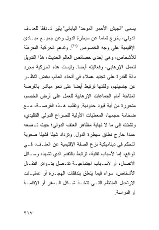 ‫ﻴﺴﻤﻰ "ﺍﻟﺠﻴﺵ ﺍﻷﺤﻤﺭ ﺍﻟﻤﻭﺤﺩ" ﺍﻟﻴﺎﺒﺎﻨﻲ" ﻴﺜﻴﺭ ﺘـﺩﻓ ﹰﺎ ﻟﻠﻌﻨـﻑ‬
        ‫ﻘ‬
‫ﺍﻟﺩﻭﻟﻲ، ﻴﺨﺭﺝ ﺘﻤﺎ ‪‬ﺎ ﻋﻥ ﺴﻴﻁﺭﺓ ﺍﻟﺩﻭل ﻭﻋﻥ ﺠﻤﻴـﻊ ﻤﺒـﺎﺩﺉ‬
                                 ‫ﻤ‬
‫ﺍﻹﻗﻠﻴﻤﻴﺔ ﻋﻠﻰ ﻭﺠﻪ ﺍﻟﺨﺼﻭﺹ )٥٣(. ﻭﺘﺩﻋﻡ ﺍﻟﺤﺭﻜﻴﺔ ﺍﻟﻤﻔﺭﻁﺔ‬
‫ﻟﻸﺸﺨﺎﺹ، ﻭﻫﻲ ﺇﺤﺩﻯ ﺨﺼﺎﺌﺹ ﺍﻟﻌﺎﻟﻡ ﺍﻟﺤﺩﻴﺙ، ﻫﺫﺍ ﺍﻟﺘﺩﻭﻴل‬
‫ﻟﻠﻌﻤل ﺍﻹﺭﻫﺎﺒﻲ، ﻭﻓﻌﺎﻟﻴﺘﻪ ﺃﻴ ‪‬ﺎ. ﻭﻟﻴﺴﺕ ﻫﺫﻩ ﺍﻟﺤﺭﻜﻴﺔ ﻤﺠﺭﺩ‬
                         ‫ﻀ‬
‫ﺩﺍﻟﺔ ﻟﻠﻘﺩﺭﺓ ﻋﻠﻰ ﺘﺠﻨﻴﺩ ﻋﻤﻼﺀ ﻓﻲ ﺃﻨﺤﺎﺀ ﺍﻟﻌﺎﻟﻡ، ﺒﻐﺽ ﺍﻟﻨﻅـﺭ‬
‫ﻋﻥ ﺠﻨﺴﻴﺘﻬﻡ، ﻭﻟﻜﻨﻬﺎ ﺘﺭﺘﺒﻁ ﺃﻴ ‪‬ﺎ ﻋﻠﻰ ﻨﺤﻭ ﻤﺒﺎﺸﺭ ﺒﺎﻟﻔﺭﺼﺔ‬
                       ‫ﻀ‬
‫ﺍﻟﻤﺘﺎﺤﺔ ﺃﻤﺎﻡ ﺍﻟﺠﻤﺎﻋﺎﺕ ﺍﻹﺭﻫﺎﺒﻴﺔ ﻟﻠﻌﻤل ﻋﻠﻰ ﺃﺭﺽ ﺍﻟﺨﺼﻡ،‬
‫ﻤﺘﺤﺭﺭﺓ ﻤﻥ ﺃﻴﺔ ﻗﻴﻭﺩ ﺤﺩﻭﺩﻴﺔ. ﻭﺘﻘﻠﺏ ﻫـﺫﻩ ﺍﻟﻔﺭﺼـﺔ، ﻤـﻊ‬
‫ﻀﺨﺎﻤﺔ ﺤﺠﻤﻬﺎ، ﺍﻟﻤﻌﻁﻴﺎﺕ ﺍﻷﻭﻟﻴﺔ ﻟﻠﺼﺭﺍﻉ ﺍﻟﺩﻭﻟﻲ ﺍﻟﺘﻘﻠﻴﺩﻱ،‬
‫ﻭﺘﺸﺘﺕ ﺇﻟﻰ ﻤﺎ ﻻ ﻨﻬﺎﻴﺔ ﻤﻅﺎﻫﺭ ﺍﻟﻌﻨﻑ ﺍﻟﺩﻭﻟﻲ؛ ﺤﻴﺙ ﺘـﻀﻌﻪ‬
‫ﻋﻤ ‪‬ﺍ ﺨﺎﺭﺝ ﻨﻁﺎﻕ ﺴﻴﻁﺭﺓ ﺍﻟﺩﻭل. ﻭﺘﺯﺩﺍﺩ ﺸﻴ ًﺎ ﻓﺸﻴ ًﺎ ﺼﻌﻭﺒﺔ‬
       ‫ﺌ‬      ‫ﺌ‬                                   ‫ﺩ‬
‫ﺍﻟﺘﺤﻜﻡ ﻓﻲ ﺩﻴﻨﺎﻤﻴﻜﻴﺔ ﻨﺯﻉ ﺍﻟﺼﻔﺔ ﺍﻹﻗﻠﻴﻤﻴﺔ ﻋﻥ ﺍﻟﻌﻨـﻑ، ﻓـﻲ‬
‫ﺍﻟﻭﺍﻗﻊ، ﺇﻤﺎ ﻷﺴﺒﺎﺏ ﺘﻘﻨﻴﺔ، ﺘﺭﺘﺒﻁ ﺒﺎﻟﺘﻘﺩﻡ ﺍﻟﺫﻱ ﺘﺸﻬﺩﻩ ﻭﺴـﺎﺌل‬
‫ﺍﻻﺘﺼﺎل، ﺃﻭ ﻷﺴـﺒﺎﺏ ﺍﺠﺘﻤﺎﻋﻴـﺔ ﺘﺘـﺼل ﺒﺘـﻭﺍﺘﺭ ﺍﻨﺘﻘـﺎل‬
‫ﺍﻷﺸﺨﺎﺹ، ﺴﻭﺍﺀ ﻓﻴﻤﺎ ﻴﺘﻌﻠﻕ ﺒﺘﺩﻓﻘﺎﺕ ﺍﻟﻬﺠـﺭﺓ ﺃﻭ ﻋﻤﻠﻴـﺎﺕ‬
‫ﺍﻻﺭﺘﺤﺎل ﺍﻟﻤﻨﺘﻅﻡ ﺍﻟﺘـﻲ ﺘﺘﺨـﺫ ﺸـﻜل ﺍﻟـﺴﻔﺭ ﺃﻭ ﺍﻹﻗﺎﻤـﺔ‬
                                             ‫ﺃﻭ ﺍﻟﺩﺭﺍﺴﺔ.‬


‫٧١٢‬                                             ‫إﻟﻰ اﻟﻔﻬﺮس‬
 