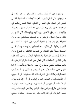 ‫ﻭﺃﺨﻴ ‪‬ﺍ، ﻓﺈﻥ ﺍﻹﺭﻫﺎﺏ ﻴﺘﻐﺫﻯ ـ ﻓﻴﻤﺎ ﻴﺒﺩﻭ ـ ﻋﻠﻰ ﺘﺤـﻭل‬
                                           ‫ﺭ‬
‫ﻤﻬﻡ ﻴﺅﺜﺭ ﻋﻠﻰ ﺍﺴﺘﺭﺍﺘﻴﺠﻴﺎﺕ ﺘﻌﺒﺌﺔ ﺍﻟﺠﻤﺎﻋﺎﺕ ﺍﻟﺴﻴﺎﺴﻴﺔ ﺍﻟﺘـﻲ‬
‫ﺘﺴﻌﻰ ﺇﻟﻰ ﺍﻟﻌﻤل ﻋﻠﻰ ﺍﻟﻤﺴﺭﺡ ﺍﻟﺩﻭﻟﻲ. ﻓﻬﺫﺍ ﺍﻟﻤﺴﺭﺡ ﻴﺘﺴﻡ ﻓﻲ‬
‫ﺍﻟﻭﺍﻗﻊ ﺒﺘﻨﺎﻗﺽ ﺭﺌﻴﺴﻲ؛ ﻓﻬﻭ ﻴﻌﻠﻥ ﺃﻨﻪ ﺘﺸﺎﺭﻜﻲ، ﻴﻘﺭ ﻟﻸﻓـﺭﺍﺩ‬
‫ﻭﻟﻠﺠﻤﺎﻋﺎﺕ، ﺒﺤﻕ ﺍﻟﺘﻌﺒﻴﺭ ﻋﻥ ﺫﺍﺘﻬﻡ ﻭﺒﺎﻟﻭﺴﺎﺌل ﺍﻟﺘﻲ ﹸﺘﻴﺢ ﻟﻬﻡ‬
       ‫ﺘ‬
‫ﺫﻟﻙ، ﻭﺒﺤﻕ ﺇﻋﻼﻥ ﻫﻭﻴﺘﻬﻡ، ﺒل ﻭﺍﻟﻤﻁﺎﻟﺒﺔ ﺒﺴﻴﺎﺩﺘﻬﻡ، ﻫﺫﺍ ﻤـﻥ‬
‫ﻨﺎﺤﻴﺔ؛ ﻭﻫﻭ ﻴﻨﺯﻉ، ﻤﻥ ﻨﺎﺤﻴﺔ ﺃﺨﺭﻯ، ﺇﻟﻰ ﺍﻟﻤﺅﺴﺴﺔ ﻜﻤﻨﺘـﺩﻯ‬
‫ﻟﻠﺩﻭل، ﻴﺤﺜﻬﺎ ﻋﻠﻰ ﺘﺄﻜﻴﺩ ﻋﺩﻡ ﺍﻟﻤﺴﺎﺱ ﺒﺤﺩﻭﺩﻫﺎ، ﻭﺤﻘﻬﺎ ﻓـﻲ‬
‫ﺍﻟﺘﻤﺴﻙ ﺒﻤﺒﺩﺃ ﻋﺩﻡ ﺍﻟﺘﺩﺨل ﻓﻲ ﺸﺌﻭﻨﻬﺎ ﺍﻟﺩﺍﺨﻠﻴﺔ، ﻭﺍﻟﺩﻓﺎﻉ ﻋـﻥ‬
‫ﺴﻼﻤﺔ ﺃﺭﺍﻀﻴﻬﺎ ﺍﻟﻭﻁﻨﻴﺔ ﻭﺍﺴﺘﻘﻼﻟﻬﺎ ﺍﻟﻭﻁﻨﻲ. ﻭﻋﻠﻰ ﺫﻟﻙ ﻓﺈﻨﻪ‬
‫ﺒﻘﺩﺭ ﺍﻨﺘﺸﺎﺭ ﺍﻟﻤﻨﻅﻤﺎﺕ ﺍﻟﺘﻲ ﺘﻌﻠﻲ ﻤﻥ ﻗﻴﻤﺔ ﺤﻘﻭﻗﻬﺎ ﺍﻟﻭﻁﻨﻴـﺔ،‬
‫ﺒﺎﺴﻡ ﺨﻁﺎﺏ ﻋﺎﻟﻤﻲ ﻭﻤﺸﺭﻭﻉ، ﺒﻘﺩﺭ ﻤﺎ ﺘﻌﻠﻥ ﻭﺘﺘﺄﺼـل ﺇﺭﺍﺩﺓ‬
‫ﺍﻟﺩﻭل ﺍﻟﺘﻲ ﻨﺸﺄﺕ ﻋﻠﻰ ﻋﺩﻡ ﺍﻟﺘﻔﺎﻭﺽ ﺒـﺸﺄﻥ ﺃﻴـﺔ ﻤﻁﺎﻟـﺏ‬
‫ﺍﻨﻔﺼﺎﻟﻴﺔ؛ ﻭﻫﻜﺫﺍ ﻓـﺈﻥ ﺍﻟﺤﺭﻜـﺎﺕ ﺍﻟﻔﻠـﺴﻁﻴﻨﻴﺔ، ﺃﻭ ﺍﻟـﺴﻴﺦ،‬
‫ـﺩﻴﻴﻥ،‬
     ‫ـﻙ، ﺃﻭ ﺍﻷﻴﺭﻟﻨـ‬
                  ‫ـﺭﺍﺩ، ﺃﻭ ﺍﻟﺒﺎﺴـ‬
                                ‫ﺃﻭ ـﺎﻤﻭل، ﺃﻭ ﺍﻷﻜـ‬
                                             ‫ﺍﻟﺘـ‬
‫ﺃﻭ ﺍﻟﻜﺎﻨﺎﻙ، ﺃﻭ ﺍﻷﺭﻤﻥ ﺃﻭ ﺍﻟﺸﻴﺸﺎﻥ، ﺴﺭﻋﺎﻥ ﻤﺎ ﺘﺠﺩ ﺃﻨﻬﺎ ﻭﻗﺩ‬
‫ﻭﻗﻌﺕ ﻓﻲ ﻤﺄﺯﻕ ﺴﻴﺎﺴﻲ ﻴﻭﻟﺩ ﺍﻟﻴﺄﺱ ﻭﻤﺸﺎﻋﺭ ﺍﻹﺤﺒﺎﻁ، ﻭﻴﻬﺩﺩ‬
‫ﺒﺠﻌل ﺍﻟﻁﺭﻴﻕ ﺇﻟﻰ ﺍﻹﺭﻫﺎﺏ ﻤﺸﺭﻭ ‪‬ﺎ ﻤﺠﺩ ‪‬ﺎ. ﻭﺤﻴﻨﺌﺫ ﻴـﺼﺒﺢ‬
               ‫ﻴ‬      ‫ﻋ‬


‫٨١٢‬                                             ‫إﻟﻰ اﻟﻔﻬﺮس‬
 