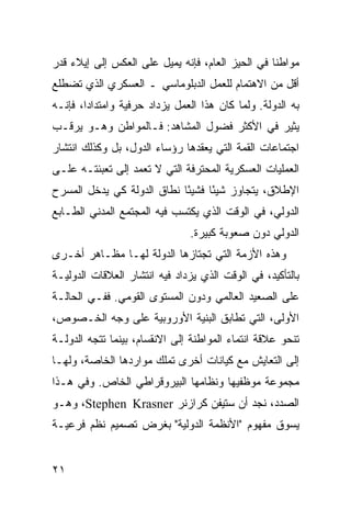 ‫ﻤﻭﺍﻁ ﹰﺎ ﻓﻲ ﺍﻟﺤﻴﺯ ﺍﻟﻌﺎﻡ، ﻓﺈﻨﻪ ﻴﻤﻴل ﻋﻠﻰ ﺍﻟﻌﻜﺱ ﺇﻟﻰ ﺇﻴﻼﺀ ﻗﺩﺭ‬
                                                  ‫ﻨ‬
‫ﺃﻗل ﻤﻥ ﺍﻻﻫﺘﻤﺎﻡ ﻟﻠﻌﻤل ﺍﻟﺩﺒﻠﻭﻤﺎﺴﻲ ـ ﺍﻟﻌﺴﻜﺭﻱ ﺍﻟﺫﻱ ﺘﻀﻁﻠﻊ‬
‫ﺒﻪ ﺍﻟﺩﻭﻟﺔ. ﻭﻟﻤﺎ ﻜﺎﻥ ﻫﺫﺍ ﺍﻟﻌﻤل ﻴﺯﺩﺍﺩ ﺤﺭﻓﻴﺔ ﻭﺍﻤﺘﺩﺍ ‪‬ﺍ، ﻓﺈﻨـﻪ‬
        ‫ﺩ‬
‫ﻴﺜﻴﺭ ﻓﻲ ﺍﻷﻜﺜﺭ ﻓﻀﻭل ﺍﻟﻤﺸﺎﻫﺩ: ﻓـﺎﻟﻤﻭﺍﻁﻥ ﻭﻫـﻭ ﻴﺭﻗـﺏ‬
‫ﺍﺠﺘﻤﺎﻋﺎﺕ ﺍﻟﻘﻤﺔ ﺍﻟﺘﻲ ﻴﻌﻘﺩﻫﺎ ﺭﺅﺴﺎﺀ ﺍﻟﺩﻭل، ﺒل ﻭﻜﺫﻟﻙ ﺍﻨﺘﺸﺎﺭ‬
‫ﺍﻟﻌﻤﻠﻴﺎﺕ ﺍﻟﻌﺴﻜﺭﻴﺔ ﺍﻟﻤﺤﺘﺭﻓﺔ ﺍﻟﺘﻲ ﻻ ﺘﻌﻤﺩ ﺇﻟﻰ ﺘﻌﺒﺌﺘـﻪ ﻋﻠـﻰ‬
‫ﺍﻹﻁﻼﻕ، ﻴﺘﺠﺎﻭﺯ ﺸﻴ ًﺎ ﻓﺸﻴ ًﺎ ﻨﻁﺎﻕ ﺍﻟﺩﻭﻟﺔ ﻜﻲ ﻴﺩﺨل ﺍﻟﻤﺴﺭﺡ‬
                            ‫ﺌ‬      ‫ﺌ‬
‫ﺍﻟﺩﻭﻟﻲ، ﻓﻲ ﺍﻟﻭﻗﺕ ﺍﻟﺫﻱ ﻴﻜﺘﺴﺏ ﻓﻴﻪ ﺍﻟﻤﺠﺘﻤﻊ ﺍﻟﻤﺩﻨﻲ ﺍﻟﻁـﺎﺒﻊ‬
                                ‫ﺍﻟﺩﻭﻟﻲ ﺩﻭﻥ ﺼﻌﻭﺒﺔ ﻜﺒﻴﺭﺓ.‬
‫ﻭﻫﺫﻩ ﺍﻷﺯﻤﺔ ﺍﻟﺘﻲ ﺘﺠﺘﺎﺯﻫﺎ ﺍﻟﺩﻭﻟﺔ ﻟﻬـﺎ ﻤﻅـﺎﻫﺭ ﺃﺨـﺭﻯ‬
‫ﺒﺎﻟﺘﺄﻜﻴﺩ، ﻓﻲ ﺍﻟﻭﻗﺕ ﺍﻟﺫﻱ ﻴﺯﺩﺍﺩ ﻓﻴﻪ ﺍﻨﺘﺸﺎﺭ ﺍﻟﻌﻼﻗﺎﺕ ﺍﻟﺩﻭﻟﻴـﺔ‬
‫ﻋﻠﻰ ﺍﻟﺼﻌﻴﺩ ﺍﻟﻌﺎﻟﻤﻲ ﻭﺩﻭﻥ ﺍﻟﻤﺴﺘﻭﻯ ﺍﻟﻘﻭﻤﻲ. ﻓﻔـﻲ ﺍﻟﺤﺎﻟـﺔ‬
‫ﺍﻷﻭﻟﻰ، ﺍﻟﺘﻲ ﺘﻁﺎﺒﻕ ﺍﻟﺒﻨﻴﺔ ﺍﻷﻭﺭﻭﺒﻴﺔ ﻋﻠﻰ ﻭﺠﻪ ﺍﻟﺨـﺼﻭﺹ،‬
‫ﺘﻨﺤﻭ ﻋﻼﻗﺔ ﺍﻨﺘﻤﺎﺀ ﺍﻟﻤﻭﺍﻁﻨﺔ ﺇﻟﻰ ﺍﻻﻨﻘﺴﺎﻡ، ﺒﻴﻨﻤﺎ ﺘﺘﺠﻪ ﺍﻟﺩﻭﻟـﺔ‬
‫ﺇﻟﻰ ﺍﻟﺘﻌﺎﻴﺵ ﻤﻊ ﻜﻴﺎﻨﺎﺕ ﺃﺨﺭﻯ ﺘﻤﻠﻙ ﻤﻭﺍﺭﺩﻫﺎ ﺍﻟﺨﺎﺼﺔ، ﻭﻟﻬـﺎ‬
‫ﻤﺠﻤﻭﻋﺔ ﻤﻭﻅﻔﻴﻬﺎ ﻭﻨﻅﺎﻤﻬﺎ ﺍﻟﺒﻴﺭﻭﻗﺭﺍﻁﻲ ﺍﻟﺨﺎﺹ. ﻭﻓﻲ ﻫـﺫﺍ‬
‫ﺍﻟﺼﺩﺩ، ﻨﺠﺩ ﺃﻥ ﺴﺘﻴﻔﻥ ﻜﺭﺍﺯﻨﺭ ‪ ،Stephen Krasner‬ﻭﻫـﻭ‬
‫ﻴﺴﻭﻕ ﻤﻔﻬﻭﻡ "ﺍﻷﻨﻅﻤﺔ ﺍﻟﺩﻭﻟﻴﺔ" ﺒﻐﺭﺽ ﺘﺼﻤﻴﻡ ﻨﻅﻡ ﻓﺭﻋﻴـﺔ‬


‫١٢‬                                                ‫إﻟﻰ اﻟﻔﻬﺮس‬
 