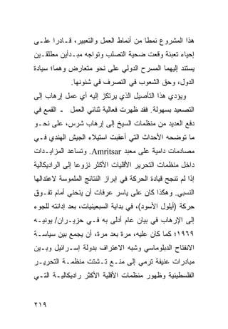 ‫ﻫﺫﺍ ﺍﻟﻤﺸﺭﻭﻉ ﻨﻤ ﹰﺎ ﻤﻥ ﺃﻨﻤﺎﻁ ﺍﻟﻌﻤل ﻭﺍﻟﺘﻌﺒﻴﺭ، ﻗـﺎﺩ ‪‬ﺍ ﻋﻠـﻰ‬
      ‫ﺭ‬                                ‫ﻁ‬
‫ﺇﺤﻴﺎﺀ ﺘﻌﺒﺌﺔ ﻭﻗﻌﺕ ﻀﺤﻴﺔ ﺍﻟﺘﺼﻠﺏ ﻭﺘﻭﺍﺠﻪ ﻤﺒـﺩﺃﻴﻥ ﻤﻁﻠﻘـﻴﻥ‬
‫ﻴﺴﺘﻨﺩ ﺇﻟﻴﻬﻤﺎ ﺍﻟﻤﺴﺭﺡ ﺍﻟﺩﻭﻟﻲ ﻋﻠﻰ ﻨﺤﻭ ﻤﺘﻌﺎﺭﺽ ﻭﻫﻤﺎ؛ ﺴﻴﺎﺩﺓ‬
             ‫ﺍﻟﺩﻭل، ﻭﺤﻕ ﺍﻟﺸﻌﻭﺏ ﻓﻲ ﺍﻟﺘﺼﺭﻑ ﻓﻲ ﺸﺌﻭﻨﻬﺎ.‬
‫ﻭﻴﺅﺩﻱ ﻫﺫﺍ ﺍﻟﺘﺄﺼﻴل ﺍﻟﺫﻱ ﻴﺭﺘﻜﺯ ﺇﻟﻴﻪ ﺃﻱ ﻋﻤل ﺇﺭﻫﺎﺏ ﺇﻟﻰ‬
‫ﺍﻟﺘﺼﻌﻴﺩ ﺒﺴﻬﻭﻟﺔ. ﻓﻘﺩ ﻅﻬﺭﺕ ﻓﻌﺎﻟﻴﺔ ﺜﻨﺎﺌﻲ ﺍﻟﻌﻤل ـ ﺍﻟﻘﻤﻊ ﻓﻲ‬
‫ﺩﻓﻊ ﺍﻟﻌﺩﻴﺩ ﻤﻥ ﻤﻨﻅﻤﺎﺕ ﺍﻟﺴﻴﺦ ﺇﻟﻰ ﺇﺭﻫﺎﺏ ﺸﺭﺱ، ﻋﻠﻰ ﻨﺤـﻭ‬
‫ﻤﺎ ﺘﻭﻀﺤﻪ ﺍﻷﺤﺩﺍﺙ ﺍﻟﺘﻲ ﺃﻋﻘﺒﺕ ﺍﺴﺘﻴﻼﺀ ﺍﻟﺠﻴﺵ ﺍﻟﻬﻨﺩﻱ ﻓـﻲ‬
‫ﻤﺼﺎﺩﻤﺎﺕ ﺩﺍﻤﻴﺔ ﻋﻠﻰ ﻤﻌﺒﺩ ‪ .Amritsar‬ﻭﺘﺴﺎﻋﺩ ﺍﻟﻤﺯﺍﻴـﺩﺍﺕ‬
‫ﺩﺍﺨل ﻤﻨﻅﻤﺎﺕ ﺍﻟﺘﺤﺭﻴﺭ ﺍﻷﻗﻠﻴﺎﺕ ﺍﻷﻜﺜﺭ ﻨﺯﻭ ‪‬ﺎ ﺇﻟﻰ ﺍﻟﺭﺍﺩﻴﻜﺎﻟﻴﺔ‬
                 ‫ﻋ‬
‫ﺇﺫﺍ ﻟﻡ ﺘﻨﺠﺢ ﻗﻴﺎﺩﺓ ﺍﻟﺤﺭﻜﺔ ﻓﻲ ﺇﺒﺭﺍﺯ ﺍﻟﻨﺘﺎﺌﺞ ﺍﻟﻤﻠﻤﻭﺴﺔ ﻻﻋﺘﺩﺍﻟﻬﺎ‬
‫ﺍﻟﻨﺴﺒﻲ. ﻭﻫﻜﺫﺍ ﻜﺎﻥ ﻋﻠﻰ ﻴﺎﺴﺭ ﻋﺭﻓﺎﺕ ﺃﻥ ﻴﻨﺤﻨﻲ ﺃﻤﺎﻡ ﺘﻔـﻭﻕ‬
‫ﺤﺭﻜﺔ )ﺃﻴﻠﻭل ﺍﻷﺴﻭﺩ(، ﻓﻲ ﺒﺩﺍﻴﺔ ﺍﻟﺴﺒﻌﻴﻨﻴﺎﺕ، ﺒﻌﺩ ﺇﺩﺍﻨﺘﻪ ﻟﻠﺠﻭﺀ‬
‫ﺇﻟﻰ ﺍﻹﺭﻫﺎﺏ ﻓﻲ ﺒﻴﺎﻥ ﻋﺎﻡ ﺃﺩﻟﻰ ﺒﻪ ﻓـﻲ ﺤﺯﻴـﺭﺍﻥ/ ﻴﻭﻨﻴـﻪ‬
‫٩٦٩١؛ ﻜﻤﺎ ﻜﺎﻥ ﻋﻠﻴﻪ، ﻤﺭﺓ ﺒﻌﺩ ﻤﺭﺓ، ﺃﻥ ﻴﺠﻤﻊ ﺒﻴﻥ ﺴﻴﺎﺴـﺔ‬
‫ﺍﻻﻨﻔﺘﺎﺡ ﺍﻟﺩﺒﻠﻭﻤﺎﺴﻲ ﻭﺸﺒﻪ ﺍﻻﻋﺘﺭﺍﻑ ﺒﺩﻭﻟﺔ ﺇﺴـﺭﺍﺌﻴل ﻭﺒـﻴﻥ‬
‫ﻤﺒﺎﺩﺭﺍﺕ ﻋﻨﻴﻔﺔ ﺘﺭﻤﻲ ﺇﻟﻰ ﻤﻨـﻊ ﺘـﺸﺘﺕ ﻤﻨﻅﻤـﺔ ﺍﻟﺘﺤﺭﻴـﺭ‬
‫ﺍﻟﻔﻠﺴﻁﻴﻨﻴﺔ ﻭﻅﻬﻭﺭ ﻤﻨﻅﻤﺎﺕ ﺍﻷﻗﻠﻴﺔ ﺍﻷﻜﺜﺭ ﺭﺍﺩﻴﻜﺎﻟﻴـﺔ ﺍﻟﺘـﻲ‬


‫٩١٢‬                                                ‫إﻟﻰ اﻟﻔﻬﺮس‬
 