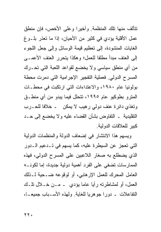 ‫ﺘﺘﺄﻟﻑ ﻤﻨﻬﺎ ﺘﻠﻙ ﺍﻟﻤﻨﻅﻤﺔ. ﻭﺃﺨﻴ ‪‬ﺍ ﻭﻋﻠﻰ ﺍﻷﺨﺹ، ﻓﺈﻥ ﻤﻨﻁﻕ‬
                     ‫ﺭ‬
‫ﻋﻤل ﺍﻷﻗﻠﻴﺔ ﻴﺅﺩﻱ ﻓﻲ ﻜﺜﻴﺭ ﻤﻥ ﺍﻷﺤﻴﺎﻥ، ﺇﺫﺍ ﻤﺎ ﺘﻌﺫﺭ ﺒﻠـﻭﻍ‬
‫ﺍﻟﻐﺎﻴﺎﺕ ﺍﻟﻤﻨﺸﻭﺩﺓ، ﺇﻟﻰ ﺘﻌﻅﻴﻡ ﻗﻴﻤﺔ ﺍﻟﻭﺴﺎﺌل ﻭﺇﻟﻰ ﺠﻌل ﺍﻟﻠﺠﻭﺀ‬
‫ﺇﻟﻰ ﺍﻟﻌﻨﻑ ﻤﺒﺩﺃ ﻤﻁﻠ ﹰﺎ ﻟﻠﻌﻤل؛ ﻭﻫﻜﺫﺍ ﻴﺘﺤﺭﺭ ﺍﻟﻌﻨﻑ ﺍﻷﻋﻤـﻰ‬
                                 ‫ﻘ‬
‫ﻤﻥ ﺃﻱ ﻤﻨﻁﻕ ﺴﻴﺎﺴﻲ ﻭﻻ ﻴﺨﻀﻊ ﻟﻘﻭﺍﻋﺩ ﺍﻟﻠﻌﺒﺔ ﺍﻟﺘﻲ ﺘﺤـﺭﻙ‬
‫ﺍﻟﻤﺴﺭﺡ ﺍﻟﺩﻭﻟﻲ. ﻓﻌﻤﻠﻴﺔ ﺍﻟﺘﻔﺠﻴﺭ ﺍﻹﺠﺭﺍﻤﻴﺔ ﺍﻟﺘﻲ ﺩﻤﺭﺕ ﻤﺤﻁﺔ‬
‫ﺒﻭﻟﻭﻨﻴﺎ ﻋﺎﻡ ٠٨٩١، ﻭﺍﻻﻋﺘﺩﺍﺀﺍﺕ ﺍﻟﺘﻲ ﺍﺭﺘﻜﺒﺕ ﻓﻲ ﻤﺤﻁـﺎﺕ‬
‫ﺍﻟﻤﺘﺭﻭ ﺒﻁﻭﻜﻴﻭ ﻋﺎﻡ ٥٩٩١، ﺘﺘﺤﻠل ﻓﻴﻤﺎ ﻴﺒﺩﻭ ﻤﻥ ﺃﻱ ﻤﻨﻁـﻕ‬
‫ﻭﺘﻐﺫﻱ ﺩﺍﺌﺭﺓ ﻋﻨﻑ ﺩﻭﻟﻲ ﺭﻫﻴﺏ ﻻ ﻴﻤﻜﻥ ـ ﺨﻼ ﹰﺎ ﻟﻠﺤـﺭﺏ‬
        ‫ﻓ‬
‫ﺍﻟﺘﻘﻠﻴﺩﻴﺔ ـ ﺍﻟﺘﻔﺎﻭﺽ ﺒﺸﺄﻥ ﺍﻟﻘﻀﺎﺀ ﻋﻠﻴﻪ ﻭﻻ ﻴﺨﻀﻊ ﺇﻟﻰ ﺤـﺩ‬
                                   ‫ﻜﺒﻴﺭ ﻟﻠﻌﻼﻗﺎﺕ ﺍﻟﺩﻭﻟﻴﺔ.‬
‫ﻭﻴﺴﻬﻡ ﻫﺫﺍ ﺍﻻﻨﺘﺸﺎﺭ ﻓﻲ ﺇﻀﻌﺎﻑ ﺍﻟﺩﻭﻟﺔ ﻭﺍﻟﻤﻨﻅﻤﺎﺕ ﺍﻟﺩﻭﻟﻴﺔ‬
‫ﺍﻟﺘﻲ ﺘﻌﺠﺯ ﻋﻥ ﺍﻟﺴﻴﻁﺭﺓ ﻋﻠﻴﻪ، ﻜﻤﺎ ‪‬ﺴﻬﻡ ﻓﻲ ﺘـﺩﻋﻴﻡ ﺍﻟـﺩﻭﺭ‬
                    ‫ﻴ‬
‫ﺍﻟﺫﻱ ﻴﻀﻁﻠﻊ ﺒﻪ ﺼﻐﺎﺭ ﺍﻟﻼﻋﺒﻴﻥ ﻋﻠﻰ ﺍﻟﻤﺴﺭﺡ ﺍﻟﺩﻭﻟﻲ، ﻓﻬﺫﻩ‬
‫ﺍﻟﻤﻤﺎﺭﺴﺎﺕ ﺘﻀﻔﻲ ﻋﻠﻰ ﺍﻟﻔﺭﺩ ﺃﻫﻤﻴﺔ ﺩﻭﻟﻴﺔ ﺠﺩﻴﺩﺓ، ﺇﻤﺎ ﻟﻜﻭﻨـﻪ‬
‫ﺍﻟﻌﺎﻤل ﺍﻟﻤﺤﺭﻙ ﻟﻠﻌﻤل ﺍﻹﺭﻫﺎﺒﻲ، ﺃﻭ ﻟﻭﻗﻭﻋﻪ ﻀـﺤﻴﺔ ﻟـﺫﻟﻙ‬
‫ﺍﻟﻌﻤل، ﺃﻭ ﻟﻤﺸﺎﻁﺭﺘﻪ ﺭﺃ ‪‬ﺎ ﻋﺎ ‪‬ﺎ ﻴﺅﺩﻱ ـ ﻤـﻥ ﺨـﻼل ﺘﻠـﻙ‬
                      ‫ﻴ ﻤ‬
‫ﺍﻟﺘﻔﺎﻋﻼﺕ ـ ﺩﻭ ‪‬ﺍ ﺠﻭﻫﺭ ‪‬ﺎ ﻟﻠﻐﺎﻴﺔ. ﻭﻟﻬﺫﻩ ﺍﻷﺴـﺒﺎﺏ ﺠﻤﻴ ‪‬ـﺎ،‬
   ‫ﻌ‬                            ‫ﻴ‬       ‫ﺭ‬


‫٠٢٢‬                                             ‫إﻟﻰ اﻟﻔﻬﺮس‬
 