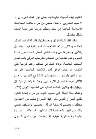 ‫ﺍﻟﺨﻠﻴﺞ ﻜﻴﻑ ﺃﺼﻴﺒﺕ ﺩﺒﻠﻭﻤﺎﺴﻴﺔ ﺒﻌﺽ ﺩﻭل ﺍﻟﻌﺎﻟﻡ ﺍﻟﻌﺭﺒـﻲ ـ‬
‫ﻻ ﺴﻴﻤﺎ ﺍﻟﻤﻐﺎﺭﺒﻲ ـ ﺒﺸﻠل ﺤﻘﻴﻘﻲ ﻤﻥ ﺠﺭﺍﺀ ﻤﻨﺎﻓﺴﺔ ﺍﻟﺠﻤﺎﻋﺎﺕ‬
‫ﺍﻹﺴﻼﻤﻴﺔ ﺍﻟﺴﺎﻋﻴﺔ ﺇﻟﻰ ﺤﺸﺩ ﻭﺘﻨﻅﻴﻡ ﻗﺩﺭﺘﻬﺎ ﻋﻠﻰ ﺘﻌﺒﺌﺔ ﺍﻟﻌﻨﻑ‬
                                             ‫ﺒﺸﻜل ﻤﻨﻔﺼل.‬
‫ﻭﻫﻜﺫﺍ ﺘﻔﻘﺩ ﺍﻟﺩﻭﻟﺔ ﻗﻭﺘﻬﺎ ﻭﻤﺼﺩﺍﻗﻴﺘﻬﺎ. ﻓﺎﻟﺩﻭﻟﺔ ﻟﻡ ﺘﻌﺩ ﺘﺤﺘﻜﺭ‬
‫ﺍﻟﻌﻨﻑ، ﻭﺒﺎﻟﺘﺎﻟﻲ ﻟﻡ ﺘﻌﺩ ﺘﺘﻤﺘﻊ ﺒﺫﺍﺕ ﺍﻟﻤﺼﺩﺍﻗﻴﺔ ﻓﻴﻤـﺎ ﻴﺘﻌﻠـﻕ‬
‫ﺒﺎﻷﻤﻥ. ﻭﻟﻌﺠﺯﻫﺎ ﻋﻥ ﻭﻗﻑ ﺍﻨﺘﺸﺎﺭ ﺃﻋﻤﺎﺭ ﺍﻟﻌﻨﻑ ﻋﻠﻰ ﻫـﺫﺍ‬
‫ﺍﻟﻨﺤﻭ، ﻭﻋﺩﻡ ﻜﻔﺎﺀﺘﻬﺎ ﻓﻲ ﺍﻟﺘﺼﺩﻱ ﻟﻺﺭﻫﺎﺏ ﺍﻟﺩﻭﻟﻲ ﺒﺎﺴـﺘﺨﺩﺍﻡ‬
‫ﺃﺴﻠﺤﺘﻬﺎ ﺍﻟﺨﺎﺼﺔ، ﻴﺯﺩﺍﺩ ﺍﻟﺸﻙ ﻓﻲ ﻀﻌﻔﻬﺎ ﻭﻋﺩﻡ ﻗﺩﺭﺘﻬﺎ ﻋﻠﻰ‬
‫ﺍﻟﺘﻜﻴﻑ، ﻤﻥ ﺠﺎﻨﺏ ﺍﻟﺭﺃﻱ ﺍﻟﻌﺎﻡ ﻭﺍﻟﻼﻋﺒﻴﻥ ﺍﻟﺨﺎﺼﻴﻥ ﻋﻠﻰ ﺤﺩ‬
‫ﺴﻭﺍﺀ ﺍﻟﺫﻴﻥ ﻴﻜﻭﻨﻭﻥ ـ ﺸﺄﻨﻬﻡ ﺸﺄﻥ ﺍﻟﻤﺸﺎﺭﻴﻊ ﺍﻟﻜﺒﺭﻯ ـ ﻫـﻡ‬
‫ﺍﻷﻜﺜﺭ ﻋﺭﻀﺔ ﻟﻠﻌﻤـل ﺍﻹﺭﻫـﺎﺒﻲ. ﻭﻫﻜـﺫﺍ ﻴﺘﺤﻠـل ﻤﻴﺜـﺎﻕ‬
‫‪ ،Hobbes‬ﻭﺘﻜﻭﻥ ﺍﻟﻁﺎﻋﺔ ﺍﻟﻤﺩﻨﻴﺔ ﻫﻲ ﺍﻟﻀﺤﻴﺔ ﺍﻷﻭﻟﻰ )٧٣(.‬
‫ﻭﺘﺘﻔﺎﻗﻡ ﺤﺎﻟﺔ ﺍﻟﺒﻠﺒﻠﺔ ﺍﻟﺘﻲ ﺘﺼﻴﺏ ﺍﻟﺩﻭﻟﺔ ﻤﻥ ﺠﺭﺍﺀ ﺇﻋﺎﺩﺓ ﺘﺸﻜﻴل‬
‫ﻁﺎﺒﻊ ﺍﻟﺼﺭﺍﻉ ﺍﻟﺩﻭﻟﻲ ﺫﺍﺘﻪ. ﻓﻬﺫﺍ ﺍﻟﺼﺭﺍﻉ ﻴﻨﺸﺏ ﺒﻴﻥ ﻻﻋﺒـﻴﻥ‬
‫ﻤﺨﺘﻠﻔﻴﻥ، ﺒﻌﻀﻬﻡ ﻟﻪ ﺼﻔﺔ ﺍﻟﺩﻭﻟﺔ، ﻭﺒﻌﻀﻬﻡ ﻻ ﻴﻤﻠﻜﻬﺎ، ﻓﻴﻌﻔﻲ‬
‫ﺒﺫﻟﻙ ﻤﻥ ﺍﻟﻘﻴﻭﺩ ﺍﻟﻤﺼﺎﺤﺒﺔ ﻟﺘﻠـﻙ ﺍﻟﻬﻭﻴـﺔ، ﻤﻁﺎﻟ ‪‬ـﺎ ﺒﻘـﺩﺭﺓ‬
         ‫ﺒ‬
‫ﺩﺒﻠﻭﻤﺎﺴﻴﺔ ﻋﺴﻜﺭﻴﺔ ﺤﻘﻴﻘﻴﺔ. ﻟﻘﺩ ﻭﻀﻌﺕ ﺤﺭﺏ ﻟﺒﻨﺎﻥ ﺍﻟـﺩﻭل‬


‫٢٢٢‬                                                ‫إﻟﻰ اﻟﻔﻬﺮس‬
 