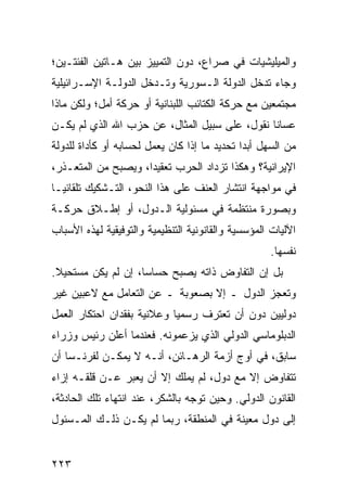 ‫ﻭﺍﻟﻤﻴﻠﻴﺸﻴﺎﺕ ﻓﻲ ﺼﺭﺍﻉ، ﺩﻭﻥ ﺍﻟﺘﻤﻴﻴﺯ ﺒﻴﻥ ﻫـﺎﺘﻴﻥ ﺍﻟﻔﺌﺘـﻴﻥ؛‬
‫ﻭﺠﺎﺀ ﺘﺩﺨل ﺍﻟﺩﻭﻟﺔ ﺍﻟـﺴﻭﺭﻴﺔ ﻭﺘـﺩﺨل ﺍﻟﺩﻭﻟـﺔ ﺍﻹﺴـﺭﺍﺌﻴﻠﻴﺔ‬
‫ﻤﺠﺘﻤﻌﻴﻥ ﻤﻊ ﺤﺭﻜﺔ ﺍﻟﻜﺘﺎﺌﺏ ﺍﻟﻠﺒﻨﺎﻨﻴﺔ ﺃﻭ ﺤﺭﻜﺔ ﺃﻤل؛ ﻭﻟﻜﻥ ﻤﺎﺫﺍ‬
‫ﻋﺴﺎﻨﺎ ﻨﻘﻭل، ﻋﻠﻰ ﺴﺒﻴل ﺍﻟﻤﺜﺎل، ﻋﻥ ﺤﺯﺏ ﺍﷲ ﺍﻟﺫﻱ ﻟﻡ ﻴﻜـﻥ‬
‫ﻤﻥ ﺍﻟﺴﻬل ﺃﺒ ‪‬ﺍ ﺘﺤﺩﻴﺩ ﻤﺎ ﺇﺫﺍ ﻜﺎﻥ ﻴﻌﻤل ﻟﺤﺴﺎﺒﻪ ﺃﻭ ﻜﺄﺩﺍﺓ ﻟﻠﺩﻭﻟﺔ‬
                                              ‫ﺩ‬
‫ﺍﻹﻴﺭﺍﻨﻴﺔ؟ ﻭﻫﻜﺫﺍ ﺘﺯﺩﺍﺩ ﺍﻟﺤﺭﺏ ﺘﻌﻘﻴ ‪‬ﺍ، ﻭﻴﺼﺒﺢ ﻤﻥ ﺍﻟﻤﺘﻌـﺫﺭ،‬
                     ‫ﺩ‬
‫ﻓﻲ ﻤﻭﺍﺠﻬﺔ ﺍﻨﺘﺸﺎﺭ ﺍﻟﻌﻨﻑ ﻋﻠﻰ ﻫﺫﺍ ﺍﻟﻨﺤﻭ، ﺍﻟﺘـﺸﻜﻴﻙ ﺘﻠﻘﺎﺌ ‪‬ـﺎ‬
  ‫ﻴ‬
‫ﻭﺒﺼﻭﺭﺓ ﻤﻨﺘﻅﻤﺔ ﻓﻲ ﻤﺴﺌﻭﻟﻴﺔ ﺍﻟـﺩﻭل، ﺃﻭ ﺇﻁـﻼﻕ ﺤﺭﻜـﺔ‬
‫ﺍﻵﻟﻴﺎﺕ ﺍﻟﻤﺅﺴﺴﻴﺔ ﻭﺍﻟﻘﺎﻨﻭﻨﻴﺔ ﺍﻟﺘﻨﻅﻴﻤﻴﺔ ﻭﺍﻟﺘﻭﻓﻴﻘﻴﺔ ﻟﻬﺫﻩ ﺍﻷﺴﺒﺎﺏ‬
                                                     ‫ﻨﻔﺴﻬﺎ.‬
‫ﺒل ﺇﻥ ﺍﻟﺘﻔﺎﻭﺽ ﺫﺍﺘﻪ ﻴﺼﺒﺢ ﺤﺴﺎ ‪‬ﺎ، ﺇﻥ ﻟﻡ ﻴﻜﻥ ﻤﺴﺘﺤﻴﻼ.‬
 ‫ﹰ‬                  ‫ﺴ‬
‫ﻭﺘﻌﺠﺯ ﺍﻟﺩﻭل ـ ﺇﻻ ﺒﺼﻌﻭﺒﺔ ـ ﻋﻥ ﺍﻟﺘﻌﺎﻤل ﻤﻊ ﻻﻋﺒﻴﻥ ﻏﻴﺭ‬
‫ﺩﻭﻟﻴﻴﻥ ﺩﻭﻥ ﺃﻥ ﺘﻌﺘﺭﻑ ﺭﺴﻤ ‪‬ﺎ ﻭﻋﻼﻨﻴﺔ ﺒﻔﻘﺩﺍﻥ ﺍﺤﺘﻜﺎﺭ ﺍﻟﻌﻤل‬
                            ‫ﻴ‬
‫ﺍﻟﺩﺒﻠﻭﻤﺎﺴﻲ ﺍﻟﺩﻭﻟﻲ ﺍﻟﺫﻱ ﻴﺯﻋﻤﻭﻨﻪ. ﻓﻌﻨﺩﻤﺎ ﺃﻋﻠﻥ ﺭﺌﻴﺱ ﻭﺯﺭﺍﺀ‬
‫ﺴﺎﺒﻕ، ﻓﻲ ﺃﻭﺝ ﺃﺯﻤﺔ ﺍﻟﺭﻫـﺎﺌﻥ، ﺃﻨـﻪ ﻻ ﻴﻤﻜـﻥ ﻟﻔﺭﻨـﺴﺎ ﺃﻥ‬
‫ﺘﺘﻔﺎﻭﺽ ﺇﻻ ﻤﻊ ﺩﻭل، ﻟﻡ ﻴﻤﻠﻙ ﺇﻻ ﺃﻥ ﻴﻌﺒﺭ ﻋـﻥ ﻗﻠﻘـﻪ ﺇﺯﺍﺀ‬
‫ﺍﻟﻘﺎﻨﻭﻥ ﺍﻟﺩﻭﻟﻲ. ﻭﺤﻴﻥ ﺘﻭﺠﻪ ﺒﺎﻟﺸﻜﺭ، ﻋﻨﺩ ﺍﻨﺘﻬﺎﺀ ﺘﻠﻙ ﺍﻟﺤﺎﺩﺜﺔ،‬
‫ﺇﻟﻰ ﺩﻭل ﻤﻌﻴﻨﺔ ﻓﻲ ﺍﻟﻤﻨﻁﻘﺔ، ﺭﺒﻤﺎ ﻟﻡ ﻴﻜـﻥ ﺫﻟـﻙ ﺍﻟﻤـﺴﺌﻭل‬


‫٣٢٢‬                                                ‫إﻟﻰ اﻟﻔﻬﺮس‬
 