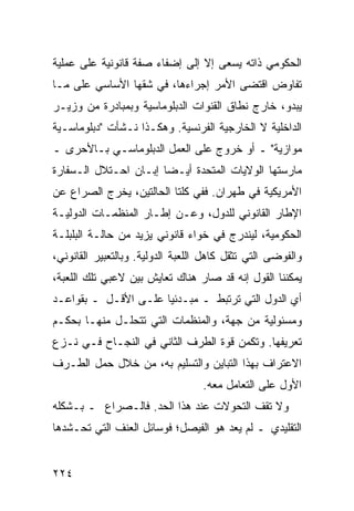 ‫ﺍﻟﺤﻜﻭﻤﻲ ﺫﺍﺘﻪ ﻴﺴﻌﻰ ﺇﻻ ﺇﻟﻰ ﺇﻀﻔﺎﺀ ﺼﻔﺔ ﻗﺎﻨﻭﻨﻴﺔ ﻋﻠﻰ ﻋﻤﻠﻴﺔ‬
‫ﺘﻔﺎﻭﺽ ﺍﻗﺘﻀﻰ ﺍﻷﻤﺭ ﺇﺠﺭﺍﺀﻫﺎ، ﻓﻲ ﺸﻘﻬﺎ ﺍﻷﺴﺎﺴﻲ ﻋﻠﻰ ﻤـﺎ‬
‫ﻴﺒﺩﻭ، ﺨﺎﺭﺝ ﻨﻁﺎﻕ ﺍﻟﻘﻨﻭﺍﺕ ﺍﻟﺩﺒﻠﻭﻤﺎﺴﻴﺔ ﻭﺒﻤﺒﺎﺩﺭﺓ ﻤﻥ ﻭﺯﻴـﺭ‬
‫ﺍﻟﺩﺍﺨﻠﻴﺔ ﻻ ﺍﻟﺨﺎﺭﺠﻴﺔ ﺍﻟﻔﺭﻨﺴﻴﺔ. ﻭﻫﻜـﺫﺍ ﻨـﺸﺄﺕ "ﺩﺒﻠﻭﻤﺎﺴـﻴﺔ‬
‫ﻤﻭﺍﺯﻴﺔ" ـ ﺃﻭ ﺨﺭﻭﺝ ﻋﻠﻰ ﺍﻟﻌﻤل ﺍﻟﺩﺒﻠﻭﻤﺎﺴـﻲ ﺒـﺎﻷﺤﺭﻯ ـ‬
‫ﻤﺎﺭﺴﺘﻬﺎ ﺍﻟﻭﻻﻴﺎﺕ ﺍﻟﻤﺘﺤﺩﺓ ﺃﻴـ ‪‬ﺎ ﺇﺒـﺎﻥ ﺍﺤـﺘﻼل ﺍﻟـﺴﻔﺎﺭﺓ‬
                       ‫ﻀ‬
‫ﺍﻷﻤﺭﻴﻜﻴﺔ ﻓﻲ ﻁﻬﺭﺍﻥ. ﻓﻔﻲ ﻜﻠﺘﺎ ﺍﻟﺤﺎﻟﺘﻴﻥ، ﻴﺨﺭﺝ ﺍﻟﺼﺭﺍﻉ ﻋﻥ‬
‫ﺍﻹﻁﺎﺭ ﺍﻟﻘﺎﻨﻭﻨﻲ ﻟﻠﺩﻭل، ﻭﻋـﻥ ﺇﻁـﺎﺭ ﺍﻟﻤﻨﻅﻤـﺎﺕ ﺍﻟﺩﻭﻟﻴـﺔ‬
‫ﺍﻟﺤﻜﻭﻤﻴﺔ، ﻟﻴﻨﺩﺭﺝ ﻓﻲ ﺨﻭﺍﺀ ﻗﺎﻨﻭﻨﻲ ﻴﺯﻴﺩ ﻤﻥ ﺤﺎﻟـﺔ ﺍﻟﺒﻠﺒﻠـﺔ‬
‫ﻭﺍﻟﻔﻭﻀﻰ ﺍﻟﺘﻲ ﺘﺜﻘل ﻜﺎﻫل ﺍﻟﻠﻌﺒﺔ ﺍﻟﺩﻭﻟﻴﺔ. ﻭﺒﺎﻟﺘﻌﺒﻴﺭ ﺍﻟﻘﺎﻨﻭﻨﻲ،‬
‫ﻴﻤﻜﻨﻨﺎ ﺍﻟﻘﻭل ﺇﻨﻪ ﻗﺩ ﺼﺎﺭ ﻫﻨﺎﻙ ﺘﻌﺎﻴﺵ ﺒﻴﻥ ﻻﻋﺒﻲ ﺘﻠﻙ ﺍﻟﻠﻌﺒﺔ،‬
‫ﺃﻱ ﺍﻟﺩﻭل ﺍﻟﺘﻲ ﺘﺭﺘﺒﻁ ـ ﻤﺒـﺩﺌ ‪‬ﺎ ﻋﻠـﻰ ﺍﻷﻗـل ـ ﺒﻘﻭﺍﻋـﺩ‬
                      ‫ﻴ‬
‫ﻭﻤﺴﺌﻭﻟﻴﺔ ﻤﻥ ﺠﻬﺔ، ﻭﺍﻟﻤﻨﻅﻤﺎﺕ ﺍﻟﺘﻲ ﺘﺘﺤﻠـل ﻤﻨﻬـﺎ ﺒﺤﻜـﻡ‬
‫ﺘﻌﺭﻴﻔﻬﺎ. ﻭﺘﻜﻤﻥ ﻗﻭﺓ ﺍﻟﻁﺭﻑ ﺍﻟﺜﺎﻨﻲ ﻓﻲ ﺍﻟﻨﺠـﺎﺡ ﻓـﻲ ﻨـﺯﻉ‬
‫ﺍﻻﻋﺘﺭﺍﻑ ﺒﻬﺫﺍ ﺍﻟﺘﺒﺎﻴﻥ ﻭﺍﻟﺘﺴﻠﻴﻡ ﺒﻪ، ﻤﻥ ﺨﻼل ﺤﻤل ﺍﻟﻁـﺭﻑ‬
                                   ‫ﺍﻷﻭل ﻋﻠﻰ ﺍﻟﺘﻌﺎﻤل ﻤﻌﻪ.‬
‫ﻭﻻ ﺘﻘﻑ ﺍﻟﺘﺤﻭﻻﺕ ﻋﻨﺩ ﻫﺫﺍ ﺍﻟﺤﺩ. ﻓﺎﻟـﺼﺭﺍﻉ ـ ﺒـﺸﻜﻠﻪ‬
‫ﺍﻟﺘﻘﻠﻴﺩﻱ ـ ﻟﻡ ﻴﻌﺩ ﻫﻭ ﺍﻟﻔﻴﺼل؛ ﻓﻭﺴﺎﺌل ﺍﻟﻌﻨﻑ ﺍﻟﺘﻲ ﺘﺤـﺸﺩﻫﺎ‬


‫٤٢٢‬                                               ‫إﻟﻰ اﻟﻔﻬﺮس‬
 