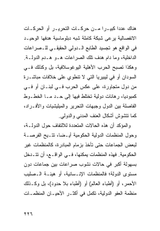 ‫ﻫﻨﺎﻙ ﻋﺩ ‪‬ﺍ ﻜﺒﻴـ ‪‬ﺍ ﻤـﻥ ﺤﺭﻜـﺎﺕ ﺍﻟﺘﺤﺭﻴـﺭ ﺃﻭ ﺍﻟﺤﺭﻜـﺎﺕ‬
                                 ‫ﺭ‬       ‫ﺩ‬
‫ﺍﻻﻨﻔﺼﺎﻟﻴﺔ ﻴﺭﻋﻰ ﺸﺒﻜﺔ ﻜﺎﻤﻠﺔ ﺸﺒﻪ ﺩﺒﻠﻭﻤﺎﺴﻴﺔ ﻫﺩﻓﻬﺎ ﺍﻟﻭﺤﻴـﺩ‬
‫ﻓﻲ ﺍﻟﻭﺍﻗﻊ ﻫﻭ ﺘﺠﺴﻴﺩ ﺍﻟﻁﺎﺒﻊ ﺍﻟـﺩﻭﻟﻲ ﺍﻟﺤﻘﻴﻘـﻲ ﻟﻠـﺼﺭﺍﻋﺎﺕ‬
‫ﺍﻟﺩﺍﺨﻠﻴﺔ، ﻭﻤﺎ ﺩﺍﻡ ﻫﺩﻑ ﺘﻠﻙ ﺍﻟﺼﺭﺍﻋﺎﺕ ﻫـﻭ ﻫـﺩﻡ ﺍﻟﺩﻭﻟـﺔ.‬
‫ﻭﻫﻜﺫﺍ ﺘﺼﺒﺢ ﺍﻟﺤﺭﺏ ﺍﻷﻫﻠﻴﺔ ﺍﻟﻴﻭﻏﻭﺴﻼﻓﻴﺔ، ﺒل ﻭﻜﺫﻟﻙ ﻓـﻲ‬
‫ﺍﻟﺴﻭﺩﺍﻥ ﺃﻭ ﻓﻲ ﻟﻴﺒﻴﺭﻴﺎ ﺍﻟﺘﻲ ﻻ ﺘﻨﻁﻭﻱ ﻋﻠﻰ ﺨﻼﻓﺎﺕ ﻤﺒﺎﺸـﺭﺓ‬
‫ﻤﻥ ﺩﻭل ﻤﺘﺠﺎﻭﺭﺓ، ﻋﻠﻰ ﻋﻜﺱ ﺍﻟﺤﺭﺏ ﻓـﻲ ﻟﺒﻨـﺎﻥ ﺃﻭ ﻓـﻲ‬
‫ﻜﻤﺒﻭﺩﻴﺎ، ﺭﻫﺎﻨﺎﺕ ﺩﻭﻟﻴﺔ ﺘﺨﺘﻠﻁ ﻓﻴﻬﺎ ﺇﻟﻰ ﺤـﺩ ﻤـﺎ ﺍﻟﺨﻁـﻭﻁ‬
‫ﺍﻟﻔﺎﺼﻠﺔ ﺒﻴﻥ ﺍﻟﺩﻭل ﻭﺠﺒﻬﺎﺕ ﺍﻟﺘﺤﺭﻴﺭ ﻭﺍﻟﻤﻴﻠﻴﺸﻴﺎﺕ ﻭﺍﻷﻓـﺭﺍﺩ،‬
                ‫ﻜﻤﺎ ﺘﺘﺸﻭﺵ ﺃﺸﻜﺎل ﺍﻟﻌﻨﻑ ﺍﻟﻤﺩﻨﻲ ﻭﺍﻟﺩﻭﻟﻲ.‬
‫ﻭﺍﻟﻤﺅﻜﺩ ﺃﻥ ﻫﺫﻩ ﺍﻟﺤﺎﻻﺕ ﺍﻟﻤﺘﻌﺩﺩﺓ ﻟﻼﻟﺘﻔﺎﻑ ﺤﻭل ﺍﻟﺩﻭﻟـﺔ،‬
‫ﻭﺤﻭل ﺍﻟﻤﻨﻅﻤﺎﺕ ﺍﻟﺩﻭﻟﻴﺔ ﺍﻟﺤﻜﻭﻤﻴﺔ ﺃﻴـ ‪‬ﺎ، ﹸﺘـﻴﺢ ﺍﻟﻔﺭﺼـﺔ‬
            ‫ﻀ ﺘ‬
‫ﻟﺒﻌﺽ ﺍﻟﺠﻤﺎﻋﺎﺕ ﺤﺘﻰ ﺘﺄﺨﺫ ﺒﺯﻤﺎﻡ ﺍﻟﻤﺒﺎﺩﺭﺓ، ﻜﺎﻟﻤﻨﻅﻤﺎﺕ ﻏﻴﺭ‬
‫ﺍﻟﺤﻜﻭﻤﻴﺔ. ﻓﻬﺫﻩ ﺍﻟﻤﻨﻅﻤﺎﺕ ﻴﻤﻜﻨﻬﺎ، ﻓـﻲ ﺍﻟﻭﺍﻗـﻊ، ﺃﻥ ﺘﺘـﺩﺨل‬
‫ﺒﺴﻬﻭﻟﺔ ﺃﻜﺒﺭ ﻓﻲ ﺤﺎﻻﺕ ﻨﺸﻭﺏ ﺼﺭﺍﻋﺎﺕ ﺒﻴﻥ ﺠﻤﺎﻋﺎﺕ ﺩﻭﻥ‬
‫ﻤﺴﺘﻭﻯ ﺍﻟﺩﻭﻟﺔ؛ ﻓﺎﻟﻤﻨﻅﻤﺎﺕ ﺍﻹﻨـﺴﺎﻨﻴﺔ، ﺃﻭ ﻫﻴﺌـﺔ ﺍﻟـﺼﻠﻴﺏ‬
‫ﺍﻷﺤﻤﺭ، ﺃﻭ )ﺃﻁﺒﺎﺀ ﺍﻟﻌﺎﻟﻡ( ﺃﻭ )ﺃﻁﺒﺎﺀ ﺒﻼ ﺤﺩﻭﺩ(، ﺒل ﻭﻜـﺫﻟﻙ‬
‫ﻤﻨﻅﻤﺔ ﺍﻟﻌﻔﻭ ﺍﻟﺩﻭﻟﻴﺔ، ﺘﻜﻤل ﻓﻲ ﺃﻜﺜـﺭ ﺍﻷﺤﻴـﺎﻥ ﺍﻟﻤﻨﻅﻤـﺎﺕ‬


‫٦٢٢‬                                            ‫إﻟﻰ اﻟﻔﻬﺮس‬
 