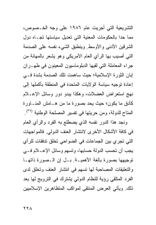 ‫ﺍﻟﺘﺸﺭﻴﻌﻴﺔ ﺍﻟﺘﻲ ﺃﺠﺭﻴﺕ ﻋﺎﻡ ٦٨٩١ ﻋﻠﻰ ﻭﺠﻪ ﺍﻟﺨـﺼﻭﺹ،‬
‫ﻤﻤﺎ ﺤﺩﺍ ﺒﺎﻟﺤﻜﻭﻤﺎﺕ ﺍﻟﻤﻌﻨﻴﺔ ﺍﻟﺘﻲ ﺘﻌﺩﻴل ﺴﻴﺎﺴﺘﻬﺎ ﺘﺠـﺎﻩ ﺩﻭل‬
‫ﺍﻟﺸﺭﻗﻴﻥ ﺍﻷﺩﻨﻰ ﻭﺍﻷﻭﺴﻁ. ﻭﻴﻨﻁﺒﻕ ﺍﻟﺸﻲﺀ ﻨﻔﺴﻪ ﻋﻠﻰ ﺍﻟﺼﺩﻤﺔ‬
‫ﺍﻟﺘﻲ ﺃﺼﻴﺏ ﺒﻬﺎ ﺍﻟﺭﺃﻱ ﺍﻟﻌﺎﻡ ﺍﻷﻤﺭﻴﻜﻲ ﻭﻫﻭ ﻴﺸﻌﺭ ﺒﺎﻟﻤﻬﺎﻨﺔ ﻤﻥ‬
‫ﺠﺭﺍﺀ ﺍﻟﻤﻌﺎﻤﻠﺔ ﺍﻟﺘﻲ ﻟﻘﻴﻬﺎ ﺍﻟﺩﺒﻠﻭﻤﺎﺴﻴﻭﻥ ﺍﻟﻤﻌﻴﻨﻭﻥ ﻓﻲ ﻁﻬـﺭﺍﻥ‬
‫ﺇﺒﺎﻥ ﺍﻟﺜﻭﺭﺓ ﺍﻹﺴﻼﻤﻴﺔ؛ ﺤﻴﺙ ﺴﺎﻫﻤﺕ ﺘﻠﻙ ﺍﻟﺼﺩﻤﺔ ﺒﺸﺩﺓ ﻓـﻲ‬
‫ﺇﻋﺎﺩﺓ ﺘﻭﺠﻴﻪ ﺴﻴﺎﺴﺔ ﺍﻟﻭﻻﻴﺎﺕ ﺍﻟﻤﺘﺤﺩﺓ ﻓﻲ ﺍﻟﻤﻨﻁﻘﺔ ﺒﺄﻜﻤﻠﻬﺎ ﺇﻟﻰ‬
‫ﻨﻬﺞ ﺍﺴﺘﻌﺭﺍﺽ ﺍﻟﻌﻀﻼﺕ، ﻭﻫﻜﺫﺍ ﻴﺒﺩﻭ ﺩﻭﺭ ﻭﺴﺎﺌل ﺍﻹﻋـﻼﻡ‬
‫ﻜﺄﺩﻕ ﻤﺎ ﻴﻜﻭﻥ؛ ﺤﻴﺙ ﻴﺤﺩ ﺒﺼﻭﺭﺓ ﻤﺎ ﻤﻥ ﻫـﺎﻤﺵ ﺍﻟﻤﻨـﺎﻭﺭﺓ‬
‫ﺍﻟﻤﺘﺎﺡ ﻟﻠﺩﻭﻟﺔ، ﻭﻤﻥ ﺤﺭﻴﺘﻬﺎ ﻓﻲ ﺘﻔﺴﻴﺭ ﺍﻟﻤﺼﻠﺤﺔ ﺍﻟﻭﻁﻨﻴﺔ )٩٣(.‬
‫ﻭﻨﺠﺩ ﻫﺫﺍ ﺍﻟﺩﻭﺭ ﻨﻔﺴﻪ ﺍﻟﺫﻱ ﻴﻀﻁﻠﻊ ﺒﻪ ﺍﻟﻔﺭﺩ ﻭﺍﻟﺭﺃﻱ ﺍﻟﻌﺎﻡ‬
‫ﻓﻲ ﻜﺎﻓﺔ ﺍﻷﺸﻜﺎل ﺍﻷﺨﺭﻯ ﻻﻨﺘﺸﺎﺭ ﺍﻟﻌﻨﻑ ﺍﻟﺩﻭﻟﻲ. ﻓﺎﻟﻤﻭﺍﺠﻬﺎﺕ‬
‫ﺍﻟﺘﻲ ﺘﺠﺭﻱ ﺒﻴﻥ ﺍﻟﺠﻤﺎﻋﺎﺕ ﻓﻲ ﺍﻟﻀﻭﺍﺤﻲ ﺘﺨﻠﻕ ﺘﺩﻓﻘﺎﺕ ﻟﻠﺭﺃﻱ‬
‫ﻴﺠﺏ ﺃﻥ ﺘﺤﺴﺏ ﺍﻟﺩﻭﻟﺔ ﺤﺴﺎﺒﻬﺎ، ﻭﺘﺴﻬﻡ ﻭﺴﺎﺌل ﺍﻹﻋـﻼﻡ ﻓـﻲ‬
‫ﺘﻭﺠﻴﻬﻬﺎ ﺒﺼﻭﺭﺓ ﺒﺎﻟﻐﺔ ﺍﻷﻫﻤﻴـﺔ. ﺒـل ﺇﻥ ﺍﻟـﺼﻭﺭﺓ ﺫﺍﺘﻬـﺎ‬
‫ﻭﺍﻟﺘﻌﻠﻴﻘﺎﺕ ﺍﻟﻤﺼﺎﺤﺒﺔ ﻟﻬﺎ ﺘﺴﻬﻡ ﻓﻲ ﺍﻨﺘﺸﺎﺭ ﺍﻟﻌﻨﻑ ﻭﺘﺨﻠﻕ ﻟﺩﻯ‬
‫ﺍﻟﻔﺭﺩ ﺍﻟﻤﺘﻠﻘﻲ ﺭﺅﻴﺔ ﻟﻠﻨﻅﺎﻡ ﺍﻟﺩﻭﻟﻲ ﻴﺸﺘﺭﻙ ﻓﻲ ﺍﻟﺘﺭﻭﻴﺞ ﻟﻬﺎ ﺒﻌﺩ‬
‫ﺫﻟﻙ. ﻭﻴﺄﺘﻲ ﺍﻟﻌﺭﺽ ﺍﻟﻤﻨﺘﻘﻰ ﻟﻤﻭﺍﻜﺏ ﺍﻟﻤﺘﻅﺎﻫﺭﻴﻥ ﺍﻹﺴﻼﻤﻴﻴﻥ‬


‫٨٢٢‬                                              ‫إﻟﻰ اﻟﻔﻬﺮس‬
 