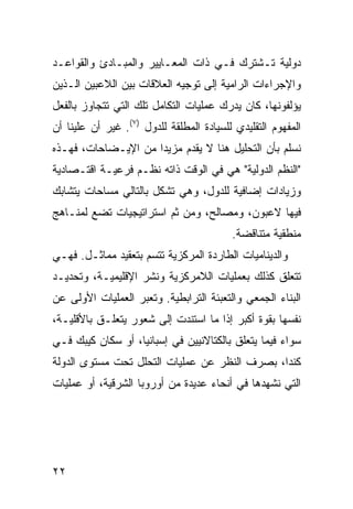 ‫ﺩﻭﻟﻴﺔ ﺘـﺸﺘﺭﻙ ﻓـﻲ ﺫﺍﺕ ﺍﻟﻤﻌـﺎﻴﻴﺭ ﻭﺍﻟﻤﺒـﺎﺩﺉ ﻭﺍﻟﻘﻭﺍﻋـﺩ‬
‫ﻭﺍﻹﺠﺭﺍﺀﺍﺕ ﺍﻟﺭﺍﻤﻴﺔ ﺇﻟﻰ ﺘﻭﺠﻴﻪ ﺍﻟﻌﻼﻗﺎﺕ ﺒﻴﻥ ﺍﻟﻼﻋﺒﻴﻥ ﺍﻟـﺫﻴﻥ‬
‫ﻴﺅﻟﻔﻭﻨﻬﺎ، ﻜﺎﻥ ﻴﺩﺭﻙ ﻋﻤﻠﻴﺎﺕ ﺍﻟﺘﻜﺎﻤل ﺘﻠﻙ ﺍﻟﺘﻲ ﺘﺘﺠﺎﻭﺯ ﺒﺎﻟﻔﻌل‬
‫ﺍﻟﻤﻔﻬﻭﻡ ﺍﻟﺘﻘﻠﻴﺩﻱ ﻟﻠﺴﻴﺎﺩﺓ ﺍﻟﻤﻁﻠﻘﺔ ﻟﻠﺩﻭل )٧(. ﻏﻴﺭ ﺃﻥ ﻋﻠﻴﻨﺎ ﺃﻥ‬
‫ﻨﺴﻠﻡ ﺒﺄﻥ ﺍﻟﺘﺤﻠﻴل ﻫﻨﺎ ﻻ ‪‬ﻘﺩﻡ ﻤﺯﻴ ‪‬ﺍ ﻤﻥ ﺍﻹﻴـﻀﺎﺤﺎﺕ، ﻓﻬـﺫﻩ‬
                     ‫ﺩ‬        ‫ﻴ‬
‫"ﺍﻟ ﹸﻅﻡ ﺍﻟﺩﻭﻟﻴﺔ" ﻫﻲ ﻓﻲ ﺍﻟﻭﻗﺕ ﺫﺍﺘﻪ ﻨﻅـﻡ ﻓﺭﻋﻴـﺔ ﺍﻗﺘـﺼﺎﺩﻴﺔ‬
                                                  ‫ﻨ‬
‫ﻭﺯﻴﺎﺩﺍﺕ ﺇﻀﺎﻓﻴﺔ ﻟﻠﺩﻭل، ﻭﻫﻲ ﺘﺸﻜل ﺒﺎﻟﺘﺎﻟﻲ ﻤﺴﺎﺤﺎﺕ ﻴﺘﺸﺎﺒﻙ‬
‫ﻓﻴﻬﺎ ﻻﻋﺒﻭﻥ، ﻭﻤﺼﺎﻟﺢ، ﻭﻤﻥ ﺜﻡ ﺍﺴﺘﺭﺍﺘﻴﺠﻴﺎﺕ ﺘﻀﻊ ﻟﻤﻨـﺎﻫﺞ‬
                                          ‫ﻤﻨﻁﻘﻴﺔ ﻤﺘﻨﺎﻗﻀﺔ.‬
‫ﻭﺍﻟﺩﻴﻨﺎﻤﻴﺎﺕ ﺍﻟﻁﺎﺭﺩﺓ ﺍﻟﻤﺭﻜﺯﻴﺔ ﺘﺘﺴﻡ ﺒﺘﻌﻘﻴﺩ ﻤﻤﺎﺜـل. ﻓﻬـﻲ‬
‫ﺘﺘﻌﻠﻕ ﻜﺫﻟﻙ ﺒﻌﻤﻠﻴﺎﺕ ﺍﻟﻼﻤﺭﻜﺯﻴﺔ ﻭﻨﺸﺭ ﺍﻹﻗﻠﻴﻤﻴـﺔ، ﻭﺘﺤﺩﻴـﺩ‬
‫ﺍﻟﺒﻨﺎﺀ ﺍﻟﺠﻤﻌﻲ ﻭﺍﻟﺘﻌﺒﺌﺔ ﺍﻟﺘﺭﺍﺒﻁﻴﺔ. ﻭ ﹸﻌﺒﺭ ﺍﻟﻌﻤﻠﻴﺎﺕ ﺍﻷﻭﻟﻰ ﻋﻥ‬
                     ‫ﺘ‬
‫ﻨﻔﺴﻬﺎ ﺒﻘﻭﺓ ﺃﻜﺒﺭ ﺇﺫﺍ ﻤﺎ ﺍﺴﺘﻨﺩﺕ ﺇﻟﻰ ﺸﻌﻭﺭ ﻴﺘﻌﻠـﻕ ﺒﺎﻷﻗﻠﻴـﺔ،‬
‫ﺴﻭﺍﺀ ﻓﻴﻤﺎ ﻴﺘﻌﻠﻕ ﺒﺎﻟﻜﺘﺎﻻﻨﻴﻴﻥ ﻓﻲ ﺇﺴﺒﺎﻨﻴﺎ، ﺃﻭ ﺴﻜﺎﻥ ﻜﻴﺒﻙ ﻓـﻲ‬
‫ﻜﻨﺩﺍ، ﺒﺼﺭﻑ ﺍﻟﻨﻅﺭ ﻋﻥ ﻋﻤﻠﻴﺎﺕ ﺍﻟﺘﺤﻠل ﺘﺤﺕ ﻤﺴﺘﻭﻯ ﺍﻟﺩﻭﻟﺔ‬
‫ﺍﻟﺘﻲ ﻨﺸﻬﺩﻫﺎ ﻓﻲ ﺃﻨﺤﺎﺀ ﻋﺩﻴﺩﺓ ﻤﻥ ﺃﻭﺭﻭﺒﺎ ﺍﻟﺸﺭﻗﻴﺔ، ﺃﻭ ﻋﻤﻠﻴﺎﺕ‬




‫٢٢‬                                                 ‫إﻟﻰ اﻟﻔﻬﺮس‬
 