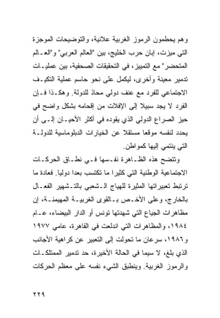 ‫ﻭﻫﻡ ﻴﺤﻁﻤﻭﻥ ﺍﻟﺭﻤﻭﺯ ﺍﻟﻐﺭﺒﻴﺔ ﻋﻼﻨﻴﺔ، ﻭﺍﻟﺘﻭﻀﻴﺤﺎﺕ ﺍﻟﻤﻭﺠﺯﺓ‬
‫ﺍﻟﺘﻲ ﻤﻴﺯﺕ، ﺇﺒﺎﻥ ﺤﺭﺏ ﺍﻟﺨﻠﻴﺞ، ﺒﻴﻥ "ﺍﻟﻌﺎﻟﻡ ﺍﻟﻌﺭﺒﻲ" ﻭ"ﺍﻟﻌـﺎﻟﻡ‬
‫ﺍﻟﻤﺘﺤﻀﺭ" ﻤﻊ ﺍﻟﺘﻤﻴﻴﺯ، ﻓﻲ ﺍﻟﺘﺤﻘﻴﻘﺎﺕ ﺍﻟﺼﺤﻔﻴﺔ، ﺒﻴﻥ ﻋﻤﻠﻴـﺎﺕ‬
‫ﺘﺩﻤﻴﺭ ﻤﻌﻴﻨﺔ ﻭﺃﺨﺭﻯ، ﻟﻴﻜﻤل ﻋﻠﻰ ﻨﺤﻭ ﺤﺎﺴﻡ ﻋﻤﻠﻴﺔ ﺍﻟﺘﻜﻴـﻑ‬
‫ﺍﻻﺠﺘﻤﺎﻋﻲ ﻟﻠﻔﺭﺩ ﻤﻊ ﻋﻨﻑ ﺩﻭﻟﻲ ﻤﺤﺎﺫ ﻟﻠﺩﻭﻟﺔ. ﻭﻫﻜـﺫﺍ ﻓـﺈﻥ‬
‫ﺍﻟﻔﺭﺩ ﻻ ﻴﺠﺩ ﺴﺒﻴﻼ ﺇﻟﻰ ﺍﻹﻓﻼﺕ ﻤﻥ ﺇﻗﺤﺎﻤﻪ ﺒﺸﻜل ﻭﺍﻀﺢ ﻓﻲ‬
                                 ‫ﹰ‬
‫ﺤﻴﺯ ﺍﻟﺼﺭﺍﻉ ﺍﻟﺩﻭﻟﻲ ﺍﻟﺫﻱ ﻴﻘﻭﺩﻩ ﻓﻲ ﺃﻜﺜﺭ ﺍﻷﺤﻴـﺎﻥ ﺇﻟـﻰ ﺃﻥ‬
‫ﻴﺤﺩﺩ ﻟﻨﻔﺴﻪ ﻤﻭﻗ ‪‬ﺎ ﻤﺴﺘﻘﻼ ﻋﻥ ﺍﻟﺨﻴﺎﺭﺍﺕ ﺍﻟﺩﺒﻠﻭﻤﺎﺴﻴﺔ ﻟﻠﺩﻭﻟـﺔ‬
                                ‫ﹰ‬      ‫ﻌ‬
                                   ‫ﺍﻟﺘﻲ ﻴﻨﺘﻤﻲ ﺇﻟﻴﻬﺎ ﻜﻤﻭﺍﻁﻥ.‬
‫ﻭﺘﺘﻀﺢ ﻫﺫﻩ ﺍﻟﻅـﺎﻫﺭﺓ ﻨﻔـﺴﻬﺎ ﻓـﻲ ﻨﻁـﺎﻕ ﺍﻟﺤﺭﻜـﺎﺕ‬
‫ﺍﻻﺠﺘﻤﺎﻋﻴﺔ ﺍﻟﻭﻁﻨﻴﺔ ﺍﻟﺘﻲ ﻜﺜﻴ ‪‬ﺍ ﻤﺎ ﺘﻜﺘﺴﺏ ‪‬ﻌ ‪‬ﺍ ﺩﻭﻟ ‪‬ﺎ. ﻓﻌﺎﺩﺓ ﻤﺎ‬
           ‫ﻴ‬      ‫ﺒﺩ‬             ‫ﺭ‬
‫ﺘﺭﺘﺒﻁ ﺘﻌﺒﻴﺭﺍﺘﻬﺎ ﺍﻟﻤﺜﻴﺭﺓ ﻟﻠﻬﻴﺎﺝ ﺍﻟـﺸﻌﺒﻲ ﺒﺎﻟﺘـﺸﻬﻴﺭ ﺍﻟﻔﻌـﺎل‬
‫ﺒﺎﻟﺨﺎﺭﺝ، ﻭﻋﻠﻰ ﺍﻷﺨـﺹ ﺒـﺎﻟﻘﻭﻯ ﺍﻟﻐﺭﺒﻴـﺔ ﺍﻟﻤﻬﻴﻤﻨـﺔ، ﺇﻥ‬
‫ﻤﻅﺎﻫﺭﺍﺕ ﺍﻟﺠﻴﺎﻉ ﺍﻟﺘﻲ ﺸﻬﺩﺘﻬﺎ ﺘﻭﻨﺱ ﺃﻭ ﺍﻟﺩﺍﺭ ﺍﻟﺒﻴﻀﺎﺀ، ﻋـﺎﻡ‬
‫٤٨٩١، ﻭﺍﻟﻤﻅﺎﻫﺭﺍﺕ ﺍﻟﺘﻲ ﺍﻨﺩﻟﻌﺕ ﻓﻲ ﺍﻟﻘﺎﻫﺭﺓ، ﻋﺎﻤﻲ ٧٧٩١‬
‫ﻭ٦٨٩١، ﺴﺭﻋﺎﻥ ﻤﺎ ﺘﺤﻭﻟﺕ ﺇﻟﻰ ﺍﻟﺘﻌﺒﻴﺭ ﻋﻥ ﻜﺭﺍﻫﻴﺔ ﺍﻷﺠﺎﻨﺏ‬
‫ﺍﻟﺫﻱ ﺒﻠﻎ، ﻻ ﺴﻴﻤﺎ ﻓﻲ ﺍﻟﺤﺎﻟﺔ ﺍﻷﺨﻴﺭﺓ، ﺤﺩ ﺘﺩﻤﻴﺭ ﺍﻟﻤﻤﺘﻠﻜـﺎﺕ‬
‫ﻭﺍﻟﺭﻤﻭﺯ ﺍﻟﻐﺭﺒﻴﺔ. ﻭﻴﻨﻁﺒﻕ ﺍﻟﺸﻲﺀ ﻨﻔﺴﻪ ﻋﻠﻰ ﻤﻌﻅﻡ ﺍﻟﺤﺭﻜﺎﺕ‬


‫٩٢٢‬                                                  ‫إﻟﻰ اﻟﻔﻬﺮس‬
 