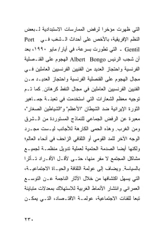 ‫ﺍﻟﺘﻲ ﻅﻬﺭﺕ ﻤﺅﺨ ‪‬ﺍ ﻟﺭﻓﺽ ﺍﻟﻤﻤﺎﺭﺴﺎﺕ ﺍﻻﺴﺘﺒﺩﺍﺩﻴﺔ ﻟـﺒﻌﺽ‬
                                 ‫ﺭ‬
‫‪Port‬‬   ‫ﺍﻟ ﹸﻅﻡ ﺍﻹﻓﺭﻴﻘﻴﺔ، ﺒﺎﻷﺨﺹ ﻋﻠﻰ ﺃﺤﺩﺍﺙ ﺍﻟـﺸﻐﺏ ﻓـﻲ‬
                                              ‫ﻨ‬
‫‪ Gentil‬ـ ﺍﻟﺘﻲ ﺘﻁﻭﺭﺕ ﺒﺴﺭﻋﺔ، ﻓﻲ ﺃﻴﺎﺭ/ ﻤﺎﻴﻭ ٠٩٩١، ﺒﻌﺩ‬
‫ﺃﻥ ﺸﺠﺏ ﺍﻟﺭﺌﻴﺱ ‪ Albert Bongo‬ﺍﻟﻬﺠﻭﻡ ﻋﻠﻰ ﺍﻟﻘﻨـﺼﻠﻴﺔ‬
‫ﺍﻟﻔﺭﻨﺴﻴﺔ ﻭﺍﺤﺘﺠﺎﺯ ﺍﻟﻌﺩﻴﺩ ﻤﻥ ﺍﻟﻔﻨﻴﻴﻥ ﺍﻟﻔﺭﻨﺴﻴﻴﻥ ﺍﻟﻌﺎﻤﻠﻴﻥ ﻓـﻲ‬
‫ﻤﺠﺎل ﺍﻟﻬﺠﻭﻡ ﻋﻠﻰ ﺍﻟﻘﻨﺼﻠﻴﺔ ﺍﻟﻔﺭﻨﺴﻴﺔ ﻭﺍﺤﺘﺠﺎﺯ ﺍﻟﻌﺩﻴـﺩ ﻤـﻥ‬
‫ﺍﻟﻔﻨﻴﻴﻥ ﺍﻟﻔﺭﻨﺴﻴﻴﻥ ﺍﻟﻌﺎﻤﻠﻴﻥ ﻓﻲ ﻤﺠﺎل ﺍﻟﻨﻔﻁ ﻜﺭﻫﺎﺌﻥ. ﻜﻤﺎ ﺘـﻡ‬
‫ﺘﻭﺠﻴﻪ ﻤﻌﻅﻡ ﺍﻟﺸﻌﺎﺭﺍﺕ ﺍﻟﺘﻲ ﺍﺴﺘﺨﺩﻤﺕ ﻓﻲ ﺘﻌﺒﺌـﺔ ﺠﻤـﺎﻫﻴﺭ‬
‫ﺍﻟﺜﻭﺭﺓ ﺍﻹﻴﺭﺍﻨﻴﺔ ﻀﺩ ﺍﻟﺸﻴﻁﺎﻥ "ﺍﻷﻋﻅﻡ" ﻭ"ﺍﻟﺸﻴﺎﻁﻴﻥ ﺍﻟﺼﻐﺎﺭ"،‬
‫ﻤﻌﺒﺭﺓ ﻋﻥ ﺍﻟﺭﻓﺽ ﺍﻟﺠﻤﺎﻋﻲ ﻟﻠﻨﻤﺎﺫﺝ ﺍﻟﻤﺴﺘﻭﺭﺩﺓ ﻤﻥ ﺍﻟـﺸﺭﻕ‬
‫ﻭﻤﻥ ﺍﻟﻐﺭﺏ. ﻭﻫﺫﻩ ﺍﻟ ‪‬ﻤﻰ ﺍﻟﻜﺎﺭﻫﺔ ﻟﻸﺠﺎﻨﺏ ﻟﻴـﺴﺕ ﻤﺠـﺭﺩ‬
                             ‫ﺤ‬
‫ﺍﻟﻭﺠﻪ ﺍﻵﺨﺭ ﻟﻠﻤﺩ ﺍﻟﻘﻭﻤﻲ ﺃﻭ ﺍﻟﺜﻘﺎﻓﻲ ﺍﻟﺯﺍﺤﻑ ﻓﻲ ﺃﻨﺤﺎﺀ ﺍﻟﻌﺎﻟﻡ؛‬
‫ﻭﻟﻜﻨﻬﺎ ﺃﻴ ‪‬ﺎ ﺍﻟﺼﺩﻤﺔ ﺍﻟﺤﺘﻤﻴﺔ ﻟﻌﻤﻠﻴﺔ ﺘﺩﻭﻴل ﻤﻨﻅﻤـﺔ ﻟﺠﻤﻴـﻊ‬
                                           ‫ﻀ‬
‫ﻤﺸﺎﻜل ﺍﻟﻤﺠﺘﻤﻊ ﻻ ﻤﻔﺭ ﻤﻨﻬﺎ، ﺤﺘـﻰ ﻷﻗـل ﺍﻷﻓـﺭﺍﺩ ﺘـﺄﺜ ‪‬ﺍ‬
 ‫ﺭ‬
‫ﺒﺎﻟﺴﻴﺎﺴﺔ. ﻭﻴﻀﺎﻑ ﺇﻟﻰ ﻋﻭﻟﻤﺔ ﺍﻟﺜﻘﺎﻓﺔ ﻭﺍﻟﺤﻴـﺎﺓ ﺍﻻﺠﺘﻤﺎﻋﻴـﺔ،‬
‫ﺍﻟﺘﻲ ﻴﺴﻬل ﺍﻜﺘﺸﺎﻓﻬﺎ ﻤﻥ ﺨﻼل ﺍﻵﺜﺎﺭ ﺍﻟﻨﺎﺠﻤﺔ ﻋـﻥ ﺍﻟﺘﻭﺴـﻊ‬
‫ﺍﻟﻌﻤﺭﺍﻨﻲ ﻭﺍﻨﺘﺸﺎﺭ ﺍﻷﻨﻤﺎﻁ ﺍﻟﻐﺭﺒﻴﺔ ﻟﻼﺴﺘﻬﻼﻙ ﺒﻤﻌﺩﻻﺕ ﻤﺘﺒﺎﻴﻨﺔ‬
‫ﺘﺒ ‪‬ﺎ ﻟﻠﻔﺌﺎﺕ ﺍﻻﺠﺘﻤﺎﻋﻴﺔ، ﻋﻭﻟﻤـﺔ ﺍﻻﻗﺘـﺼﺎﺩ، ﺍﻟﺘـﻲ ﻴﻤﻜـﻥ‬
                                                ‫ﻌ‬


‫٠٣٢‬                                              ‫إﻟﻰ اﻟﻔﻬﺮس‬
 