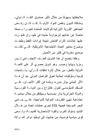 ‫ﻤﻼﺤﻅﺘﻬﺎ ﺒﺴﻬﻭﻟﺔ ﻤﻥ ﺨﻼل ﺘﺄﺜﻴﺭ ﺼﻨﺩﻭﻕ ﺍﻟﻨﻘـﺩ ﺍﻟـﺩﻭﻟﻲ،‬
‫ﻭﻤﺸﻜﻠﺔ ﺍﻟﺩﻴﻭﻥ ﻭﻨﻘﺹ ﺍﻟﻤﻭﺍﺩ ﺍﻷﻭﻟﻴـﺔ. ﻟﻘـﺩ ﻜـﺎﻥ ﺭﻓـﺽ‬
‫ﺍﻟﺠﻤﺎﻫﻴﺭ ﺍﻟﺜﻭﺭﻴﺔ ﺍﻹﻴﺭﺍﻨﻴﺔ ﻟﻠﻭﻻﻴﺎﺕ ﺍﻟﻤﺘﺤﺩﺓ ﺘﻌﺒﻴـ ‪‬ﺍ ﺒـﺼﻔﺔ‬
       ‫ﺭ‬
‫ﺨﺎﺼﺔ ﻋﻥ ﻋﺩﺍﺌﻬﻡ ﻟﺒﺭﺠﻭﺍﺯﻴﺔ ﺠﺩﻴﺩﺓ ﻓﻲ ﻁﻬـﺭﺍﻥ ﻅﻬـﺭﺕ‬
‫ﻋﻠﻴﻬﺎ ﻋﻼﻤﺎﺕ ﺍﻟﺜﺭﺍﺀ ﺍﻟﻔﺎﺤﺵ ﻨﺘﻴﺠﺔ ﺇﻴﺭﺍﺩﺍﺕ ﺍﻟﻨﻔﻁ ﻭﻁﺒﻘـﺕ‬
‫ﺒﻭﻀﻭﺡ ﻤﻌﺎﻴﻴﺭ ﺍﻟﺤﻴﺎﺓ ﺍﻻﺠﺘﻤﺎﻋﻴﺔ ﺍﻷﻤﺭﻴﻜﻴﺔ، ﺍﻟﺘـﻲ ﻜﺎﻨـﺕ‬
                      ‫ﻤﻭﻀﻊ ﺴﺨﺭﻴﺔ ﻓﻲ ﻜﺜﻴﺭ ﻤﻥ ﺍﻷﺤﻴﺎﻥ.‬
‫ﻭﻫﻜﺫﺍ ﻴﺘﻀﺢ ﺃﻥ ﻫﺫﺍ ﺍﻟﺘﺩﻭﻴل ﻟﻠ ‪‬ﻨـﻑ ﺍﻻﺠﺘﻤـﺎﻋﻲ ﻟـﻴﺱ‬
                  ‫ﻌ‬
‫ﺭﻤﺯ ‪‬ﺎ ﻭﺒﻴﺎﻨ ‪‬ﺎ ﻭﺤﺴﺏ. ﻭﻫﻭ ﺘﺩﻭﻴل ﺤﺼﺭﻱ ﺃﺜﺭ ﻋﻠﻰ ﺍﻟﻠﻌﺒـﺔ‬
                                      ‫ﻴ‬        ‫ﻴ‬
‫ﺍﻟﺩﻭﻟﻴﺔ ﺒﺎﻟﻔﻌل، ﻤﻥ ﺨﻼل ﺇﺜﺎﺭﺓ ﺘﺩﻓﻘﺎﺕ ﻟﻠـﺭﺃﻱ، ﻭﺘـﺸﻨﺠﺎﺕ‬
‫ﻗﻭﻤﻴﺔ ﻭﺴﻠﻭﻜﻴﺎﺕ ﺇﺒﻌﺎﺩﻴﺔ ﺘﻌﻭﻕ ﺍﻟﺘﻭﺍﺼل ﺍﻟﺩﻭﻟﻲ. ﺒﻴﺩ ﺃﻥ ﻫـﺫﺍ‬
‫ﺍﻷﺜﺭ ﺍﻟﺒﻴﺎﻨﻲ ﻴﺅﺜﺭ ﺒﺩﻭﺭﻩ، ﻭﺒﺸﺩﺓ ﻓﻲ ﺃﻜﺜﺭ ﺍﻷﺤﻴـﺎﻥ، ﻋﻠـﻰ‬
‫ﺍﻟﻤﺴﻠﻙ ﺍﻟﺩﺒﻠﻭﻤﺎﺴﻲ ﻟﻠﺩﻭل. ﻓﺎﻟﻨﺯﺍﻉ ﺒـﻴﻥ ﺍﻟﺩﻭﻟـﺔ ﺍﻟﻔﺭﻨـﺴﻴﺔ‬
‫ﻭﺍﻟﺩﻭﻟﺔ ﺍﻟﺠﺯﺍﺌﺭﻴﺔ ﻴﺩﺍﺭ ﺒﺤﺴﺎﺴﻴﺔ ﻭﺴﻴﺘﻔﺎﻗﻡ ﻤﻥ ﺨﻼل ﺩﻴﻨﺎﻤﻴـﺔ‬
‫ﺍﺠﺘﻤﺎﻋﻴﺔ ﺘﻬﻴﺊ ﺍﻟﻅﺭﻭﻑ ﺍﻟﻤﻭﺍﺘﻴﺔ ﻟﻠﻤﻭﺍﺠﻬﺔ، ﻋﻠـﻰ ﺠـﺎﻨﺒﻲ‬
‫ﺍﻟﺒﺤﺭ ﺍﻟﻤﻭﺴﻁ؛ ﻓﺠﺒﻬﺔ ‪ FIS‬ﺘﺠﺭﻱ ﻋﻤﻠﻴﺎﺕ ﺘﻌﺒﺌﺔ ﻤﻥ ﺨـﻼل‬
‫ﺍﻟﺘﻨﺩﻴﺩ ﺒﺴﻠﻭﻙ ﺍﻟﻐﺭﺏ ﻭﺍﻟﻘﻭﺓ ﺍﻻﺴﺘﻌﻤﺎﺭﻴﺔ ﺍﻟﻘﺩﻴﻤـﺔ، ﻭﺘـﺴﻌﻰ‬
‫ﻗﻭﻯ ﺴﻴﺎﺴﻴﺔ ﻓﺭﻨﺴﻴﺔ، ﻤﻥ ﺠﺎﻨﺒﻬﺎ، ﺇﻟﻰ ﺘﻭﻁﻴﺩ ﺩﻭﺍﺌﺭ ﺍﻟﻤـﻭﺍﻻﺓ‬


‫١٣٢‬                                             ‫إﻟﻰ اﻟﻔﻬﺮس‬
 