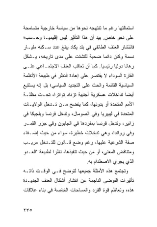 ‫ﺍﺴﺘﻤﺎﻟﺘﻬﺎ ﺭﻏﻡ ﻤﺎ ﺘﻨﺘﻬﺠﻪ ﻨﺤﻭﻫﺎ ﻤﻥ ﺴﻴﺎﺴﺔ ﺨﺎﺭﺠﻴﺔ ﻤﺘﺴﺎﻤﺤﺔ‬
‫ﻋﻠﻰ ﻨﺤﻭ ﺨﺎﺹ. ﺒﻴﺩ ﺃﻥ ﻫﺫﺍ ﺍﻟﺘﺄﺜﻴﺭ ﻟﻴﺱ ﺇﻗﻠﻴﻤ ‪‬ـﺎ ﻭﺤـﺴﺏ؛‬
         ‫ﻴ‬
‫ﻓﺎﻨﺘﺸﺎﺭ ﺍﻟﻌﻨﻑ ﺍﻟﻁﺎﺌﻔﻲ ﻓﻲ ﺒﻠﺩ ﻴﻜﺎﺩ ﻴﺒﻠﻎ ﻋﺩﺩ ﺴـﻜﻨﻪ ﻤﻠﻴـﺎﺭ‬
‫ﻨﺴﻤﺔ ﻭﻜﺎﻥ ﺩﺍﺌ ‪‬ﺎ ﻀﺤﻴﺔ ﻟﻠﺘﺸﺘﺕ ﻋﻠﻰ ﻤﺩﻯ ﺘﺎﺭﻴﺨﻪ، ﻴـﺸﻜل‬
                                   ‫ﻤ‬
‫ﺭﻫﺎ ﹰﺎ ﺩﻭﻟ ‪‬ﺎ ﺭﺌﻴﺴ ‪‬ﺎ. ﻜﻤﺎ ﺃﻥ ﺘﻌﺎﻗﺏ ﺍﻟﻌﻨﻑ ﺍﻻﺠﺘﻤـﺎﻋﻲ ﻋﻠـﻰ‬
                                    ‫ﻴ‬       ‫ﻴ‬      ‫ﻨ‬
‫ﺍﻟﻘﺎﺭﺓ ﺍﻟﺴﻭﺩﺍﺀ ﻻ ﻴﻘﺘﺼﺭ ﻋﻠﻰ ﺇﻋﺎﺩﺓ ﺍﻟﻨﻅﺭ ﻓﻲ ﻁﺒﻴﻌﺔ ﺍﻷﻨﻅﻤﺔ‬
‫ﺍﻟﺴﻴﺎﺴﻴﺔ ﺍﻟﻘﺎﺌﻤﺔ ﻭﺍﻟﺤﺙ ﻋﻠﻰ ﺍﻟﺘﺠﺩﻴﺩ ﺍﻟﺴﻴﺎﺴﻲ؛ ﺒل ﺇﻨﻪ ﻴﺴﺘﺘﺒﻊ‬
‫ﺃﻴ ‪‬ﺎ ﺘﺩﺍﺨﻼﺕ ﻋﺴﻜﺭﻴﺔ ﺃﺠﻨﺒﻴﺔ ﺘﺯﺩﺍﺩ ﺘﻭﺍﺘ ‪‬ﺍ، ﺘﺤـﺕ ﻤﻅﻠـﺔ‬
             ‫ﺭ‬                                  ‫ﻀ‬
‫ﺍﻷﻤﻡ ﺍﻟﻤﺘﺤﺩﺓ ﺃﻭ ﺒﺩﻭﻨﻬﺎ، ﻜﻤﺎ ﻴﺘﻀﺢ ﻤـﻥ ﺘـﺩﺨل ﺍﻟﻭﻻﻴـﺎﺕ‬
‫ﺍﻟﻤﺘﺤﺩﺓ ﻓﻲ ﻟﻴﺒﻴﺭﻴﺎ ﻭﻓﻲ ﺍﻟﺼﻭﻤﺎل، ﻭﺘﺩﺨل ﻓﺭﻨﺴﺎ ﻭﺒﻠﺠﻴﻜﺎ ﻓﻲ‬
‫ﺯﺍﺌﻴﺭ، ﻭﺘﺩﺨل ﻓﺭﻨﺴﺎ ﺒﻤﻔﺭﺩﻫﺎ ﻓﻲ ﺍﻟﺠﺎﺒﻭﻥ ﻭﻓﻲ ﺠﺯﺭ ﺍﻟﻘﻤـﺭ‬
‫ﻭﻓﻲ ﺭﻭﺍﻨﺩﺍ، ﻭﻫﻲ ﺘﺩﺨﻼﺕ ﺨﻁﻴﺭﺓ، ﺴﻭﺍﺀ ﻤﻥ ﺤﻴﺙ ﺇﻀـﻔﺎﺀ‬
‫ﺼﻔﺔ ﺍﻟﺸﺭﻋﻴﺔ ﻋﻠﻴﻬﺎ، ﺭﻏﻡ ﻭﻀﻊ ﻗـﺎﻨﻭﻥ ﻟﻠﺘـﺩﺨل ﻤﺭﻴـﺏ‬
‫ﻭﻤﺘﻨﺎﻗﺽ ﺍﻟﻤﻌﻨﻰ، ﺃﻭ ﻤﻥ ﺤﻴﺙ ﺘﻨﻔﻴﺫﻫﺎ، ﻨﻅ ‪‬ﺍ ﻟﻁﺒﻴﻌﺔ "ﺍﻟﻌـﺩﻭ‬
                ‫ﺭ‬
                                ‫ﺍﻟﺫﻱ ﻴﺠﺭﻱ ﺍﻻﺼﻁﺩﺍﻡ ﺒﻪ.‬
‫ﻭﺘﺠﺘﻤﻊ ﻫﺫﻩ ﺍﻷﻤﺜﻠﺔ ﺠﻤﻴﻌﻬﺎ ﻟﺘﻭﻀﺢ ﻓـﻲ ﺍﻟﻭﻗـﺕ ﺫﺍﺘـﻪ‬
‫ﺘﺄﺜﻴﺭﺍﺕ ﺍﻟﻔﻭﻀﻰ ﺍﻟﻨﺎﺠﻤﺔ ﻋﻥ ﺍﻨﺘﺸﺎﺭ ﺃﺸﻜﺎل ﺍﻟﻌﻨﻑ ﺍﻟﺠﺩﻴـﺩﺓ‬
‫ﻫﺫﻩ، ﻭﺘﻌﺎﻅﻡ ﻗﻭﺓ ﺍﻟﻔﺭﺩ ﻭﺍﻟﻤﺴﺎﺤﺎﺕ ﺍﻟﺨﺎﺼﺔ ﻓﻲ ﺒﻨﺎﺀ ﻋﻼﻗﺎﺕ‬


‫٥٣٢‬                                              ‫إﻟﻰ اﻟﻔﻬﺮس‬
 