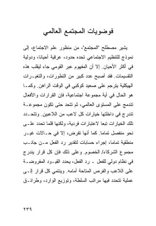 ‫ﻓﻭﻀﻭﻴﺎﺕ ﺍﻟﻤﺠﺘﻤﻊ ﺍﻟﻌﺎﻟﻤﻲ‬
‫ﻴﺸﻴﺭ ﻤﺼﻁﻠﺢ "ﺍﻟﻤﺠﺘﻤﻊ"، ﻤﻥ ﻤﻨﻅﻭﺭ ﻋﻠﻡ ﺍﻻﺠﺘﻤﺎﻉ، ﺇﻟﻰ‬
‫ﻨﻤﻭﺫﺝ ﻟﻠﺘﻨﻅﻴﻡ ﺍﻻﺠﺘﻤﺎﻋﻲ ﺘﺤﺩﻩ ﺤﺩﻭﺩ، ﻋﺭﻗﻴﺔ ﺃﺤﻴﺎ ﹰﺎ، ﻭﺩﻭﻟﻴﺔ‬
         ‫ﻨ‬
‫ﻓﻲ ﺃﻜﺜﺭ ﺍﻷﺤﻴﺎﻥ. ﺇﻻ ﺃﻥ ﺍﻟﻤﻔﻬﻭﻡ ﻋﺒﺭ ﺍﻟﻘﻭﻤﻲ ﺠﺎﺀ ﻟﻴﻘﻠﺏ ﻫﺫﻩ‬
‫ﺍﻟﺘﻘﺴﻴﻤﺎﺕ. ﻓﻘﺩ ﺃﺼﺒﺢ ﻋﺩﺩ ﻜﺒﻴﺭ ﻤﻥ ﺍﻟﺘﻁﻭﺭﺍﺕ، ﻭﺍﻟﺘﻐﻴـﺭﺍﺕ‬
‫ﺍﻟﻬﻴﻜﻠﻴﺔ ﻴﺘﺭﺠﻡ ﻋﻠﻰ ﺼﻌﻴﺩ ﻜﻭﻜﺒﻲ ﻓﻲ ﺍﻟﻭﻗﺕ ﺍﻟﺭﺍﻫﻥ. ﻭﻜﻤـﺎ‬
‫ﻫﻭ ﺍﻟﺤﺎل ﻓﻲ ﺃﻴﺔ ﻤﺠﻤﻭﻋﺔ ﺍﺠﺘﻤﺎﻋﻴﺔ، ﻓﺈﻥ ﺍﻟﻘﺭﺍﺭﺍﺕ ﻭﺍﻷﻓﻌﺎل‬
‫ﺘﻨﺩﻤﺞ ﻋﻠﻰ ﺍﻟﻤﺴﺘﻭﻯ ﺍﻟﻌﺎﻟﻤﻲ، ﺜﻡ ﺘﺘﺤﺩ ﺤﺘﻰ ﺘﻜﻭﻥ ﻤﺠﻤﻭﻋـﺔ‬
‫ﺘﻨﺩﺭﺝ ﻓﻲ ﺩﺍﺨﻠﺘﻬﺎ ﺨﻴﺎﺭﺍﺕ ﻜل ﻻﻋﺏ ﻤﻥ ﺍﻟﻼﻋﺒﻴﻥ. ﻭﺘﺘﺤـﺩﺩ‬
‫ﺘﻠﻙ ﺍﻟﺨﻴﺎﺭﺍﺕ ﺘﺒ ‪‬ﺎ ﻻﻋﺘﺒﺎﺭﺍﺕ ﻓﺭﺩﻴﺔ، ﻭﻟﻜﻨﻬﺎ ﻗﻠﻤﺎ ﺘﺤﺩﺩ ﻋﻠـﻰ‬
                                       ‫ﻌ‬
‫ﻨﺤﻭ ﻤﻨﻔﺼل ﺘﻤﺎ ‪‬ﺎ. ﻜﻤﺎ ﺃﻨﻬﺎ ﺘﻔﺭﺽ، ﺇﻻ ﻓﻲ ﺤـﺎﻻﺕ ﻏﻴـﺭ‬
                                  ‫ﻤ‬
‫ﻤﻨﻁﻘﻴﺔ ﺘﻤﺎ ‪‬ﺎ، ﺇﺠﺭﺍﺀ ﺤﺴﺎﺒﺎﺕ ﻟﺘﻘﺩﻴﺭ ﺭﺩ ﺍﻟﻔﻌل ﻤـﻥ ﺠﺎﻨـﺏ‬
                                         ‫ﻤ‬
‫ﻤﺠﻤﻭﻉ ﺍﻟﺸﺭﻜﺎﺀ/ ﺍﻟﺨﺼﻭﻡ. ﻭﻋﻠﻰ ﺫﻟﻙ ﻓﺈﻥ ﻜل ﻗﺭﺍﺭ ﻴﻨﺩﺭﺝ‬
‫ﻓﻲ ﻨﻅﺎﻡ ﺩﻭﻟﻲ ﻟﻠﻔﻌل ـ ﺭﺩ ﺍﻟﻔﻌل، ﻴﺤﺩﺩ ﺍﻟﻘﻴـﻭﺩ ﺍﻟﻤﻔﺭﻭﻀـﺔ‬
‫ﻋﻠﻰ ﺍﻟﻼﻋﺏ ﻭﺍﻟﻔﺭﺹ ﺍﻟﻤﺘﺎﺤﺔ ﺃﻤﺎﻤﻪ. ﻭﻴﻨﺘﻤﻲ ﻜل ﻗﺭﺍﺭ ﺇﻟـﻰ‬
‫ﻋﻤﻠﻴﺔ ﺘﺘﺤﺩﺩ ﻓﻴﻬﺎ ﻤﺭﺍﺘﺏ ﺍﻟﺴﻠﻁﺔ، ﻭﺘﻭﺯﻴﻊ ﺍﻟﻭﺍﺭﺩ، ﻭﻁﺭﺍﺌـﻕ‬




‫٩٣٢‬                                             ‫إﻟﻰ اﻟﻔﻬﺮس‬
 