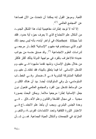 ‫ﺍﻟﻠﻌﺒﺔ. ﻭﻤﻭﺠﺯ ﺍﻟﻘﻭل ﺇﻨﻪ ﻴﻤﻜﻨﻨﺎ ﺃﻥ ﻨﺘﺤﺩﺙ ﻤﻥ ﺍﻵﻥ ﻓﺼﺎﻋ ‪‬ﺍ‬
 ‫ﺩ‬
                                 ‫ﻋﻥ "ﺍﻟﻤﺠﺘﻤﻊ ﺍﻟﻌﺎﻟﻤﻲ )١(".‬
‫ﺇﻻ ﺃﻨﻪ ﻻ ﺘﻭﺠﺩ ﺇﻁﺎﺭﺍﺕ ﻤﻔﺎﻫﻴﻤﻴﺔ ﻟﺒﻨﺎﺀ ﻫﺫﺍ ﺍﻟﺸﻜل ﺍﻟﺠﺩﻴـﺩ‬
‫ﻤﻥ ﺃﺸﻜﺎل ﻋﻠﻡ ﺍﻻﺠﺘﻤﺎﻉ ﺍﻟﺫﻱ ﻻ ﻴﻌﺭﻑ ﺤﻴﺯﻩ ﺃﻴﺔ ﺤﺩﻭﺩ. ﻓﻠﻘﺩ‬
‫ﺘﻨﺒﺄ ‪ ،Norbert Elias‬ﻓﻲ ﺃﻭﺍﺨﺭ ﺃﻴﺎﻤﻪ، ﺒﺄﻨﻪ ﻟﻴﺱ ﺒﺒﻌﻴﺩ ﺫﻟﻙ‬
‫ﺍﻟﻴﻭﻡ ﺍﻟﺫﻱ ﺴﻴﺴﺘﺨﺩﻡ ﻓﻴﻪ ﻤﻔﻬﻭﻡ "ﺍﻹﻨﺴﺎﻨﻴﺔ" ﻜﺈﻁـﺎﺭ ﻤﺭﺠﻌـﻲ‬
‫ﻟﺩﺭﺍﺴﺎﺕ ﺍﻟﻌﻠﻭﻡ ﺍﻻﺠﺘﻤﺎﻋﻴﺔ )٢(. ﻭﻗﺩ ﺼﺩﻕ ﺤﺩﺴﻪ ﻤﻥ ﺠﻭﺍﻨﺏ‬
‫ﻋﺩﻴﺩﺓ؛ ﻓﺎﻻﻋﺘﺭﺍﻑ ﺒﺎﻟﻔﺭﺩ ﻓﻲ ﻤﻭﺍﺠﻬﺔ ﺍﻟﺩﻭﻟﺔ ﻴﺘﺄﻜﺩ ﺃﻜﺜﺭ ﻓﺄﻜﺜﺭ‬
‫ﻤﻥ ﺨﻼل ﺤﻘﻭﻕ ﺍﻹﻨﺴﺎﻥ، ﻭﻨﺸﻬﺩ ﺘﻘﺩ ‪‬ﺎ ﻤﺸﻬﻭ ‪‬ﺍ ﻓـﻲ ﻤﻔﻬـﻭﻡ‬
            ‫ﺩ‬       ‫ﻤ‬
‫ﺍﻟﺘﺩﺨل ﺍﻹﻨﺴﺎﻨﻲ. ﺃﻤﺎ ﻓﻴﻤﺎ ﻴﺘﻌﻠﻕ ﺒﺎﻟﺒﻴﺌﺔ، ﻓﻘﺩ ﺘﻐﻠﻐـل ﻤﻔﻬـﻭﻡ‬
‫ﺍﻟﻤﻠﻜﻴﺔ ﺍﻟﻤﺸﺘﺭﻜﺔ ﻟﻠﺒﺸﺭﻴﺔ ﻓـﻲ ﺍﻟـﻀﻤﺎﺌﺭ ﻭﻓـﻲ ﺍﻟﺨﻁـﺎﺏ‬
‫ﺍﻟﺩﺒﻠﻭﻤﺎﺴﻲ، ﺒل ﻭﻓﻲ ﺍﻟﺴﻠﻭﻜﻴﺎﺕ ﺃﻴ ‪‬ﺎ. ﺒﻴﺩ ﺃﻥ ﻫﻨﺎﻙ ﺍﻟﻜﺜﻴـﺭ‬
                      ‫ﻀ‬
‫ﻤﻥ ﺍﻟﻭﺴﺎﺌﻁ ﺘﺘﺩﺨل ﺒﻴﻥ ﺍﻟﻔﺭﺩ ﻭﺍﻟﻤﺠﺘﻤﻊ ﺍﻟﻌﺎﻟﻤﻲ ﻓﺘﺤﻭل ﺩﻭﻥ‬
‫ﺠﻌل ﺍﻹﻨﺴﺎﻨﻴﺔ ﺇﻁﺎ ‪‬ﺍ ﻤﺭﺠﻌ ‪‬ﺎ ﻤﻼﺌ ‪‬ﺎ. ﻭﻴﻤﻜﻥ ﺍﻟﺒﺤﺙ ﺒﺼﻭﺭﺓ‬
                    ‫ﻤ‬      ‫ﻴ‬       ‫ﺭ‬
‫ﻤﺠﺩﻴﺔ ـ ﻓﻲ ﻤﺠﺎل ﺍﻟﻔﻠﺴﻔﺔ ﻭﺍﻟﻘﺎﻨﻭﻥ ﻭﻋﻠﻡ ﺍﻷﺨـﻼﻕ ـ ﻓـﻲ‬
‫ﻭﺤﺩﺓ ﺍﻟﺠﻨﺱ ﺍﻟﺒﺸﺭﻱ. ﻭﻴﺠﺏ ﺃﻥ ﻴﺄﺨﺫ ﻋﻠﻡ ﺍﻻﺠﺘﻤـﺎﻉ ﻓـﻲ‬
‫ﺍﻻﻋﺘﺒﺎﺭ ﺍﻟﺜﻭﺭﺓ ﺍﻟﺜﻘﺎﻓﻴﺔ ﻭﺘﻌﺩﺩ ﺍﻻﻨﺘﻤﺎﺀﺍﺕ ﺍﻟﻔﺭﺩﻴـﺔ، ﻭﺍﻟﺘﻐﻴـﺭ‬
‫ﺍﻟﻤﺘﺯﺍﻴﺩ ﻓﻲ ﺍﻟﺘﺠﻤﻌﺎﺕ ﻭﺃﺸﻜﺎل ﺍﻟﺤﻴﺎﺓ ﺍﻟﺠﻤﺎﻋﻴﺔ. ﻓﻤـﻥ ﺸـﺄﻥ‬


‫٠٤٢‬                                               ‫إﻟﻰ اﻟﻔﻬﺮس‬
 