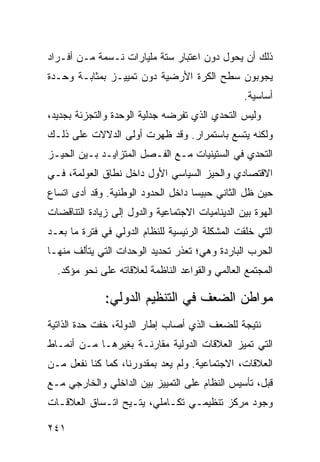 ‫ﺫﻟﻙ ﺃﻥ ﻴﺤﻭل ﺩﻭﻥ ﺍﻋﺘﺒﺎﺭ ﺴﺘﺔ ﻤﻠﻴﺎﺭﺍﺕ ﻨـﺴﻤﺔ ﻤـﻥ ﺃﻓـﺭﺍﺩ‬
‫ﻴﺠﻭﺒﻭﻥ ﺴﻁﺢ ﺍﻟﻜﺭﺓ ﺍﻷﺭﻀﻴﺔ ﺩﻭﻥ ﺘﻤﻴﻴـﺯ ﺒﻤﺜﺎﺒـﺔ ﻭﺤـﺩﺓ‬
                                                 ‫ﺃﺴﺎﺴﻴﺔ.‬
‫ﻭﻟﻴﺱ ﺍﻟﺘﺤﺩﻱ ﺍﻟﺫﻱ ﺘﻔﺭﻀﻪ ﺠﺩﻟﻴﺔ ﺍﻟﻭﺤﺩﺓ ﻭﺍﻟﺘﺠﺯﺌﺔ ﺒﺠﺩﻴﺩ،‬
‫ﻭﻟﻜﻨﻪ ﻴﺘﺴﻊ ﺒﺎﺴﺘﻤﺭﺍﺭ. ﻭﻗﺩ ﻅﻬﺭﺕ ﺃﻭﻟﻰ ﺍﻟﺩﻻﻻﺕ ﻋﻠﻰ ﺫﻟـﻙ‬
‫ﺍﻟﺘﺤﺩﻱ ﻓﻲ ﺍﻟﺴﺘﻴﻨﻴﺎﺕ ﻤـﻊ ﺍﻟﻔـﺼل ﺍﻟﻤﺘﺯﺍﻴـﺩ ﺒـﻴﻥ ﺍﻟﺤﻴـﺯ‬
‫ﺍﻻﻗﺘﺼﺎﺩﻱ ﻭﺍﻟﺤﻴﺯ ﺍﻟﺴﻴﺎﺴﻲ ﺍﻷﻭل ﺩﺍﺨل ﻨﻁﺎﻕ ﺍﻟﻌﻭﻟﻤﺔ، ﻓـﻲ‬
‫ﺤﻴﻥ ﻅل ﺍﻟﺜﺎﻨﻲ ﺤﺒﻴ ‪‬ﺎ ﺩﺍﺨل ﺍﻟﺤﺩﻭﺩ ﺍﻟﻭﻁﻨﻴﺔ. ﻭﻗﺩ ﺃﺩﻯ ﺍﺘﺴﺎﻉ‬
                                    ‫ﺴ‬
‫ﺍﻟﻬﻭﺓ ﺒﻴﻥ ﺍﻟﺩﻴﻨﺎﻤﻴﺎﺕ ﺍﻻﺠﺘﻤﺎﻋﻴﺔ ﻭﺍﻟﺩﻭل ﺇﻟﻰ ﺯﻴﺎﺩﺓ ﺍﻟﺘﻨﺎﻗﻀﺎﺕ‬
‫ﺍﻟﺘﻲ ﺨﻠﻘﺕ ﺍﻟﻤﺸﻜﻠﺔ ﺍﻟﺭﺌﻴﺴﻴﺔ ﻟﻠﻨﻅﺎﻡ ﺍﻟﺩﻭﻟﻲ ﻓﻲ ﻓﺘﺭﺓ ﻤﺎ ﺒﻌـﺩ‬
‫ﺍﻟﺤﺭﺏ ﺍﻟﺒﺎﺭﺩﺓ ﻭﻫﻲ؛ ﺘﻌﺫﺭ ﺘﺤﺩﻴﺩ ﺍﻟﻭﺤﺩﺍﺕ ﺍﻟﺘﻲ ﻴﺘﺄﻟﻑ ﻤﻨﻬـﺎ‬
  ‫ﺍﻟﻤﺠﺘﻤﻊ ﺍﻟﻌﺎﻟﻤﻲ ﻭﺍﻟﻘﻭﺍﻋﺩ ﺍﻟﻨﺎﻅﻤﺔ ﻟﻌﻼﻗﺎﺘﻪ ﻋﻠﻰ ﻨﺤﻭ ﻤﺅﻜﺩ.‬

              ‫ﻤﻭﺍﻁﻥ ﺍﻟﻀﻌﻑ ﻓﻲ ﺍﻟﺘﻨﻅﻴﻡ ﺍﻟﺩﻭﻟﻲ:‬
‫ﻨﺘﻴﺠﺔ ﻟﻠﻀﻌﻑ ﺍﻟﺫﻱ ﺃﺼﺎﺏ ﺇﻁﺎﺭ ﺍﻟﺩﻭﻟﺔ، ﺨﻔﺕ ﺤﺩﺓ ﺍﻟﺫﺍﺘﻴﺔ‬
‫ﺍﻟﺘﻲ ﺘﻤﻴﺯ ﺍﻟﻌﻼﻗﺎﺕ ﺍﻟﺩﻭﻟﻴﺔ ﻤﻘﺎﺭﻨـﺔ ﺒﻐﻴﺭﻫـﺎ ﻤـﻥ ﺃﻨﻤـﺎﻁ‬
‫ﺍﻟﻌﻼﻗﺎﺕ، ﺍﻻﺠﺘﻤﺎﻋﻴﺔ. ﻭﻟﻡ ﻴﻌﺩ ﺒﻤﻘﺩﻭﺭﻨﺎ، ﻜﻤﺎ ﻜﻨﺎ ﻨﻔﻌل ﻤـﻥ‬
‫ﻗﺒل، ﺘﺄﺴﻴﺱ ﺍﻟﻨﻅﺎﻡ ﻋﻠﻰ ﺍﻟﺘﻤﻴﻴﺯ ﺒﻴﻥ ﺍﻟﺩﺍﺨﻠﻲ ﻭﺍﻟﺨﺎﺭﺠﻲ ﻤـﻊ‬
‫ﻭﺠﻭﺩ ﻤﺭﻜﺯ ﺘﻨﻅﻴﻤـﻲ ﺘﻜـﺎﻤﻠﻲ، ‪‬ﺘـﻴﺢ ﺍﺘـﺴﺎﻕ ﺍﻟﻌﻼﻗـﺎﺕ‬
                    ‫ﻴ‬

‫١٤٢‬                                              ‫إﻟﻰ اﻟﻔﻬﺮس‬
 