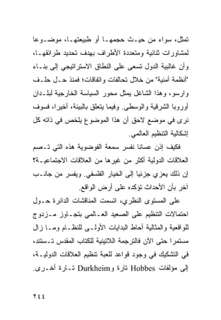 ‫ﺘﻤﺜل، ﺴﻭﺍﺀ ﻤﻥ ﺤﻴـﺙ ﺤﺠﻤﻬـﺎ ﺃﻭ ﻁﺒﻴﻌﺘﻬـﺎ، ﻤﻭﻀـﻭ ‪‬ﺎ‬
 ‫ﻋ‬
‫ﻟﻤﺸﺎﻭﺭﺍﺕ ﺜﻨﺎﺌﻴﺔ ﻭﻤﺘﻌﺩﺩﺓ ﺍﻷﻁﺭﺍﻑ ﺒﻬﺩﻑ ﺘﺤﺩﻴﺩ ﻁﺭﺍﺌﻘﻬـﺎ،‬
‫ﻭﺃﻥ ﻏﺎﻟﺒﻴﺔ ﺍﻟﺩﻭل ﺘﺴﻌﻰ ﻋﻠﻰ ﺍﻟﻨﻁﺎﻕ ﺍﻻﺴﺘﺭﺍﺘﻴﺠﻲ ﺇﻟﻰ ﺒﻨـﺎﺀ‬
‫"ﺃﻨﻅﻤﺔ ﺃﻤﻨﻴﺔ" ﻤﻥ ﺨﻼل ﺘﺤﺎﻟﻔﺎﺕ ﻭﺍﺘﻔﺎﻗﺎﺕ؛ ﻓﻤﻨﺫ ﺤـل ﺤﻠـﻑ‬
‫ﻭﺍﺭﺴﻭ، ﻭﻫﺫﺍ ﺍﻟﺸﺎﻏل ﻴﻤﺜل ﻤﺤﻭﺭ ﺍﻟﺴﻴﺎﺴﺔ ﺍﻟﺨﺎﺭﺠﻴﺔ ﻟﺒﻠـﺩﺍﻥ‬
‫ﺃﻭﺭﻭﺒﺎ ﺍﻟﺸﺭﻗﻴﺔ ﻭﺍﻟﻭﺴﻁﻰ. ﻭﻓﻴﻤﺎ ﻴﺘﻌﻠﻕ ﺒﺎﻟﺒﻴﺌﺔ، ﺃﺨﻴ ‪‬ﺍ، ﻓﺴﻭﻑ‬
       ‫ﺭ‬
‫ﻨﺭﻯ ﻓﻲ ﻤﻭﻀﻊ ﻻﺤﻕ ﺃﻥ ﻫﺫﺍ ﺍﻟﻤﻭﻀﻭﻉ ﻴﻠﺨﺹ ﻓﻲ ﺫﺍﺘﻪ ﻜل‬
                                   ‫ﺇﺸﻜﺎﻟﻴﺔ ﺍﻟﺘﻨﻅﻴﻡ ﺍﻟﻌﺎﻟﻤﻲ.‬
‫ﻓﻜﻴﻑ ﺇﺫﻥ ﻋﺴﺎﻨﺎ ﻨﻔﺴﺭ ﺴﻤﻌﺔ ﺍﻟﻔﻭﻀﻭﻴﺔ ﻫﺫﻩ ﺍﻟﺘﻲ ﺘـﺼﻡ‬
‫ﺍﻟﻌﻼﻗﺎﺕ ﺍﻟﺩﻭﻟﻴﺔ ﺃﻜﺜﺭ ﻤﻥ ﻏﻴﺭﻫﺎ ﻤﻥ ﺍﻟﻌﻼﻗﺎﺕ ﺍﻻﺠﺘﻤﺎﻋﻴـﺔ؟‬
‫ﺇﻥ ﺫﻟﻙ ﻴﻌﺯﻱ ﺠﺯﺌ ‪‬ﺎ ﺇﻟﻰ ﺍﻟﺨﻴﺎﺭ ﺍﻟﻔﻠﺴﻔﻲ. ﻭﻴﻔﺴﺭ ﻤﻥ ﺠﺎﻨـﺏ‬
                                    ‫ﻴ‬
                ‫ﺁﺨﺭ ﺒﺄﻥ ﺍﻷﺤﺩﺍﺙ ﺘﺅﻜﺩﻩ ﻋﻠﻰ ﺃﺭﺽ ﺍﻟﻭﺍﻗﻊ.‬
‫ﻋﻠﻰ ﺍﻟﻤﺴﺘﻭﻯ ﺍﻟﻨﻅﺭﻱ، ﺍﺘﺴﻤﺕ ﺍﻟﻤﻨﺎﻗﺸﺎﺕ ﺍﻟﺩﺍﺌﺭﺓ ﺤـﻭل‬
‫ﺍﺤﺘﻤﺎﻻﺕ ﺍﻟﺘﻨﻅﻴﻡ ﻋﻠﻰ ﺍﻟﺼﻌﻴﺩ ﺍﻟﻌـﺎﻟﻤﻲ ﺒﺘﺠـﺎﻭﺯ ﻤـﺯﺩﻭﺝ‬
‫ﻟﻠﻭﺍﻗﻌﻴﺔ ﻭﺍﻟﻤﺜﺎﻟﻴﺔ ﺃﺤﺎﻁ ﺍﻟﺒﺩﺍﻴﺎﺕ ﺍﻷﻭﻟـﻰ ﻟﻠﻨﻅـﺎﻡ ﻭﻤـﺎ ﺯﺍل‬
‫ﻤﺴﺘﻤ ‪‬ﺍ ﺤﺘﻰ ﺍﻵﻥ ﻓﺎﻟﺘﺭﺠﻤﺔ ﺍﻟﻼﺘﻴﻨﻴﺔ ﻟﻠﻜﺘﺎﺏ ﺍﻟﻤﻘﺩﺱ ﺘـﺴﺘﻨﺩ،‬
                                                 ‫ﺭ‬
‫ﻓﻲ ﺍﻟﺘﺸﻜﻴﻙ ﻓﻲ ﻭﺠﻭﺩ ﻗﻭﺍﻋﺩ ﻟﻠﻌﺒﺔ ﺘﻨﻅﻴﻡ ﺍﻟﻌﻼﻗﺎﺕ ﺍﻟﺩﻭﻟﻴـﺔ،‬
‫ﺇﻟﻰ ﻤﺅﻟﻔﺎﺕ ‪ Hobbes‬ﺘﺎﺭﺓ ﻭ‪ Durkheim‬ﺘـﺎﺭﺓ ﺃﺨـﺭﻯ.‬


‫٤٤٢‬                                                ‫إﻟﻰ اﻟﻔﻬﺮس‬
 