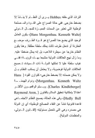 ‫ﺍﻟﺘﺭﺍﺙ ﺍﻟﺫﻱ ﺨﻠﻔﻪ ‪ Hobbes‬ﻴـﺭﻯ ﺃﻥ ﺍﻟﻨﻅـﺎﻡ ﻻ ﻴﻨـﺸﺄ ﺇﻻ‬
‫ﺒﻀﻐﻁ ﺨﺎﺭﺠﻲ. ﻓﻔﻲ ﺤﺎﻟﺔ ﺍﻟﺼﺭﺍﻉ ﻋﻠﻰ ﺍﻟﻘـﻭﺓ ﻭﺍﻟﻤـﺼﻠﺤﺔ‬
‫ﺍﻟﻭﻁﻨﻴﺔ ﺍﻟﺘﻲ ﺘﻌﺘﺒﺭ ﻤﻥ ﺍﻟﺴﻤﺎﺕ ﺍﻟﻤﻤﻴـﺯﺓ ﻟﻠﻤﺠـﺎل ﺍﻟـﺩﻭﻟﻲ‬
‫)‪ ،(Hans Morgenthau. Kenneth Waltz‬ﻴﻜﻭﻥ ﺍﻟﻌﺎﻤل‬
‫ﺍﻟﻭﺤﻴﺩ ﺍﻟﺫﻱ ﻴﻀﻊ ﺤ ‪‬ﺍ ﻟﻠﺼﺭﺍﻉ ﻫﻭ ﻗـﻭﺓ ﺍﻟﻁـﺭﻑ ﻤﻭﻀـﻊ‬
                             ‫ﺩ‬
‫ﺍﻟﻤﻘﺎﺭﻨﺔ ﺃﻭ ﺘﺩﺨل ﻁﺭﻑ ﺜﺎﻟﺙ ﻴﻤﻠﻙ ﺴﻠﻁﺔ ﻤﻁﻠﻘﺔ. ﻭﻫﻨﺎ ﻴﻜﻭﻥ‬
‫ﺍﻟﻨﻅﺎﻡ ﺨﺎﺭ ‪‬ﺎ ﻋﻥ ﺴﻴﻁﺭﺓ ﺍﻟﻼﻋﺏ، ﺒل ﺇﻨﻪ ﻴﻤﺜل ﻀﻐ ﹰﺎ ﻋﻠﻴﻪ.‬
       ‫ﻁ‬                                 ‫ﺠ‬
‫ﻭﻤﺎ ﺯﺍل ﻨﻬﺞ ﺍﻟﻌﻼﻗﺎﺕ ﺍﻟﺩﻭﻟﻴﺔ ﻤﺘﺸﺒ ‪‬ﺎ ﺒﻬـﺫﻩ ﺍﻟﺭﺅﻴـﺔ؛ ﻓﻔـﻲ‬
                     ‫ﻌ‬
‫ﻏﻴﺎﺏ ﺴﻠﻁﺔ ﻋﻠﻴﺎ ﻻ ﺘﻤﻠﻜﻬﺎ ﺍﻟﺩﻭﻟـﺔ ﺫﺍﺕ ﺍﻟـﺴﻴﺎﺩﺓ، ﺘـﺼﺒﺢ‬
‫ﺍﻟﻌﻼﻗﺎﺕ ﺍﻟﺩﻭﻟﻴﺔ ﻓﻭﻀﻭﻴﺔ، ﻭﻻ ﻴﺤﺘﻤل ﺃﻥ ﻴﺴﺘﺘﺏ ﺍﻟﻨﻅﺎﻡ ﺒـل‬
‫ﻭﻻ ﻴﻤﻜﻥ ﻀﻤﺎﻨﻪ ﺇﻻ ﺒﻀﻐﻁ ﺨﺎﺭﺠﻲ؛ ﻜﺘﻭﺍﺯﻥ ﺍﻟﻘﻭﺓ ) ‪Hans‬‬
‫ـﺔ‬
 ‫‪ ،(Morgenthau. Kenneth Waltz‬ﻭﺩﻭﺍﻡ ﺍﻟﻬﻴﻤﻨــ‬
‫)‪ .(Charles Kindleberger‬ﻭﻴـﺴﻠﻡ ﺍﻟﻭﺍﻗﻌﻴـﻭﻥ ﺍﻷﻜﺜـﺭ‬
 ‫ـ‬       ‫ـ‬           ‫ـ‬
‫ﺍﻋﺘﺩﺍﻻ ﺒﺈﻤﻜﺎﻨﻴﺔ ﺘﺤﻘﻴﻕ ﺍﻟﺴﻼﻡ ﺒﺎﻟﻘﺎﻨﻭﻥ ) ,‪Raymond Aron‬‬
                                              ‫ﹰ‬
‫‪ ،(Hedly Bull‬ﻭﻓﻲ ﻫﺫﻩ ﺍﻟﺤﺎﻟﺔ، ﻴﺼﺒﺢ ﺍﻟﻨﻅﺎﻡ ﺍﻻﺠﺘﻤـﺎﻋﻲ‬
‫ﻗﺎﻋﺩﺓ ﻗﺎﻨﻭﻨﻴﺔ ﺘﻨﺸﺄ ﻋﻥ ﺍﻟﺘﻘﺎﺀ ﺍﻟﻤﺼﺎﻟﺢ ﺍﻟﻭﻁﻨﻴﺔ؛ ﺃﻱ ﺇﻥ ﺍﻟﺩﻭﻟﺔ‬
‫ﻫﻲ ﻤﺼﺩﺭﻩ ﻭﻫﻲ ﺍﻟﺘﻲ ﺘﺘﺤﻤل ﻤﺴﺌﻭﻟﻴﺘﻪ )ﺍﻟﻘـﺎﻨﻭﻥ ﺍﻟـﺩﻭﻟﻲ،‬
                                      ‫ﻭﺍﻟﻤﻨﻅﻤﺎﺕ ﺍﻟﺩﻭﻟﻴﺔ(.‬


‫٥٤٢‬                                               ‫إﻟﻰ اﻟﻔﻬﺮس‬
 