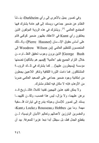 ‫ﻭﻓﻲ ﺘﺼﻭﺭ ﻴﻤﻴل ﺒﺎﻷﺤﺭﻯ ﺇﻟﻰ ﺭﺃﻱ ‪ ،Durkheim‬ﻴﻨـﺸﺄ‬
‫ﺍﻟﻨﻅﺎﻡ ﻋﻥ ﻀﻤﻴﺭ ﺠﻤﺎﻋﻲ، ﻭﻴﺴﺘﻨﺩ ﺇﻟﻰ ﻗﻴﻡ ﻋﺎﻤﺔ ﻴﺸﺘﺭﻙ ﻓﻴﻬﺎ‬
‫ﺍﻟﻤﺠﺘﻤﻊ ﺍﻟﻌﺎﻟﻤﻲ )٥(. ﻭﻴﺸﺘﺭﻙ ﻓﻲ ﻫﺫﻩ ﺍﻟﺭﺅﻴﺔ ﺍﻟﻤﺅﻟﻔﻭﻥ ﺍﻟﺫﻴﻥ‬
‫ﻴﻌﺘﻨﻘﻭﻥ ﺭﺃﻱ ‪ Kamt‬ﻓﻲ ﺍﻻﻋﺘﻘﺎﺩ ﺒﻅﻬﻭﺭ ﻀﻤﻴﺭ ﻜﻭﻜﺒﻲ ﻗﺎﺌﻡ‬
‫ﻋﻠﻰ ﺃﺴﺎﺱ ﺤﻘﻭﻕ ﺍﻹﻨـﺴﺎﻥ )‪ ،(Pierre Hassner‬ﻭﻜـﺫﻟﻙ‬
‫ﺍﻟﻤﺘﺤﻤﺴﻭﻥ ﻟﻠﺘﻨﻅﻴﻡ ﺍﻟﻌﺎﻟﻤﻲ )ﻤﻥ ‪ Woodrow Wilson‬ﺇﻟﻰ‬
‫‪ (George Bush‬ﺍﻟﺫﻴﻥ ﻴﺭﻭﻥ ﻭﺠﻭﺏ ﺘﺤﻘﻴﻕ ﺍﻟﻨﻅـﺎﻡ ﻤـﻥ‬
‫ﺨﻼل ﺍﻟﺘﺯﺍﻡ ﺍﻟﺠﻤﻴﻊ ﺒﻘﻴﻡ "ﻋﺎﻟﻤﻴﺔ" )ﻗﻴﻤﻬﻡ ﻫﻡ ﺒﺎﻟﺘﺄﻜﻴﺩ( ﺘﻀﻤﻨﻬﺎ‬
‫ﻤﺅﺴﺴﺔ )ﻴﺴﻴﻁﺭﻭﻥ ﻋﻠﻴﻬﺎ(... ﻜﻤﺎ ﻴﺸﺘﺭﻙ ﻓﻲ ﺘﻠـﻙ ﺍﻟﺭﺅﻴـﺔ‬
‫ﺍﻟﻤﺘﺸﻜﻜﻭﻥ. ﻓﻤﺎ ﺩﺍﻤﺕ ﺍﻟﺜﻭﺭﺓ ﺍﻟﺜﻘﺎﻓﻴﺔ ﻭﺘﻨﺎﻓﺭ ﺍﻟﻼﻋﺒﻴﻥ ﻴﺠﻌﻠﻭﻥ‬
‫ﻤﻥ ﺇﻤﻜﺎﻨﻴﺔ ﻭﺠﻭﺩ ﻀﻤﻴﺭ ﺠﻤﺎﻋﻲ ﻋﻠﻰ ﺍﻟﺼﻌﻴﺩ ﺍﻟﻌﺎﻟﻤﻲ ﻀﺭ ‪‬ﺎ‬
 ‫ﺒ‬
                ‫ﻤﻥ ﺍﻷﻭﻫﺎﻡ، ﻓﺈﻨﻪ ﻻ ﻤﻜﺎﻥ ﻓﻴﻪ ﻟﻨﻅﺎﻡ ﻤﺸﺘﺭﻙ.‬
‫ﻭﻻ ﻴﻤﻜﻥ ﺘﻔﻨﻴﺩ ﻫﺫﻴﻥ ﺍﻟﻨﻬﺠﻴﻥ ﺘﻔﻨﻴ ‪‬ﺍ ﻜﺎﻤ ﹰ، ﻓﺎﻟﺘـﺎﺭﻴﺦ ﻗـﺩ‬
               ‫ﻼ‬      ‫ﺩ‬
‫ﺒﺭﻫﻥ ﻋﻠﻴﻬﻤﺎ، ﻭﻻ ﻴﺯﺍل، ﻟﻴﺱ ﻫﺫﺍ ﻓﺤﺴﺏ، ﻭﻟﻜـﻥ ﻜﻠﻴﻬﻤـﺎ‬
‫ﻴﺴﺘﻨﺩ ﺇﻟﻰ ﺘﺼﻭﺭ ﻟﻺﻨﺴﺎﻥ ﻭﺤﻴﺎﺘﻪ ﻴﻨﺩﺭﺝ ﻓﻲ ﺘﻴﺎﺭﺍﺕ ﻓﻠـﺴﻔﻴﺔ‬
‫ﻤﻬﻤﺔ. ﻭﻤﺎ ﺒﻴﻥ ‪ Hobbes‬ﻭ‪ Rousseau‬ﻭ‪ Locke‬ﻭ‪،Kant‬‬
‫ﻭﺍﻟﻤﻔﺴﺭﻴﻥ ﺍﻟﺒﺎﺭﺯﻴﻥ ﻷﻋﻤﺎﻟﻬﻡ ﻭﺘﻌﺎﻟﻴﻡ ﺍﻷﺩﻴﺎﻥ ﺍﻟﺭﺌﻴﺴﻴﺔ، ﻟـﻥ‬
‫ﻴﻨﻘﻁﻊ ﺍﻟﺠﺩل ﻗﻁ، ﺒل ﺴﻴﻅل ﺃﺒ ‪‬ﺍ ﻨﺒ ‪‬ﺎ ﻏﺯﻴ ‪‬ﺍ ﻟﻠﻤﻌﺭﻓﺔ. ﺒﻴﺩ ﺃﻥ‬
                 ‫ﺭ‬      ‫ﺩ ﻌ‬


‫٦٤٢‬                                               ‫إﻟﻰ اﻟﻔﻬﺮس‬
 