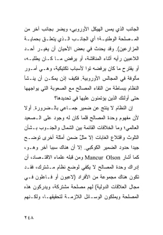 ‫ﺍﻟﺠﺎﻨﺏ ﺍﻟﺫﻱ ﻴﻤﺱ ﺍﻟﻬﻴﻜل ﺍﻷﻭﺭﻭﺒﻲ، ﻭﻴﻀﺭ ﺒﺠﺎﻨﺏ ﺁﺨﺭ ﻤﻥ‬
‫ﺍﻟﻤـﺼﻠﺤﺔ ﺍﻟﻭﻁﻨﻴـﺔ؛ ﺃﻱ ﺍﻟﺠﺎﻨـﺏ ﺍﻟـﺫﻱ ﻴﺘﻌﻠـﻕ ﺒﺤﻤﺎﻴـﺔ‬
 ‫ـ‬       ‫ـ‬       ‫ـ ـ‬              ‫ـ‬           ‫ـ‬
‫ﺍﻟﻤﺯﺍﺭﻋﻴﻥ(. ﻭﻗﺩ ﻴﺤﺩﺙ ﻓﻲ ﺒﻌﺽ ﺍﻷﺤﻴﺎﻥ ﺃﻥ ﻴﻐﻴـﺭ ﺃﺤـﺩ‬
‫ﺍﻟﻼﻋﺒﻴﻥ ﺭﺃﻴﻪ ﺃﺜﻨﺎﺀ ﺍﻟﻤﻨﺎﻗﺸﺔ، ﺃﻭ ﻴﺭﻓﺽ ﻤـﺎ ﻜـﺎﻥ ﻴﻁﻠﺒـﻪ،‬
‫ﺃﻭ ﻴﻘﺘﺭﺡ ﻤﺎ ﻜﺎﻥ ﻴﺭﻓﻀﻪ ﺘ ‪‬ﺍ ﻷﺴﺒﺎﺏ ﺘﻜﺘﻴﻜﻴﺔ، ﻭﻫـﻲ ﺃﻤـﻭﺭ‬
                           ‫ﻭ‬
‫ﻤﺄﻟﻭﻓﺔ ﻓﻲ ﺍﻟﻤﺠﺎﻟﺱ ﺍﻷﻭﺭﻭﺒﻴﺔ. ﻓﻜﻴﻑ ﺇﺫﻥ ﻴﻤﻜـﻥ ﺃﻥ ﻴﻨـﺸﺄ‬
‫ﺍﻟﻨﻅﺎﻡ ﺒﺒﺴﺎﻁﺔ ﻤﻥ ﺍﻟﺘﻘﺎﺀ ﺍﻟﻤﺼﺎﻟﺢ ﻤﻊ ﺍﻟﺼﻌﻭﺒﺔ ﺍﻟﺘﻲ ﻴﻭﺍﺠﻬﻬﺎ‬
              ‫ﺤﺘﻰ ﺃﻭﻟﺌﻙ ﺍﻟﺫﻴﻥ ﻴﺅﺘﻤﻨﻭﻥ ﻋﻠﻴﻬﺎ ﻓﻲ ﺘﺤﺩﻴﺩﻫﺎ؟‬
‫ﺇﻥ ﺍﻟﻨﻅﺎﻡ ﻻ ﻴﻨﺘﺞ ﻋﻥ ﻀﻤﻴﺭ ﺠﻤـﺎﻋﻲ ﺒﺎﻟـﻀﺭﻭﺭﺓ. ﺃﻭﻻ‬
‫ﹰ‬
‫ﻷﻥ ﻤﻔﻬﻭﻡ ﻭﺤﺩﺓ ﺍﻟﻤﺼﺎﻟﺢ ﻗﻠﻤﺎ ﻜﺎﻥ ﻟﻪ ﻭﺠﻭﺩ ﻋﻠﻰ ﺍﻟـﺼﻌﻴﺩ‬
‫ﺍﻟﻌﺎﻟﻤﻲ؛ ﻭﻤﺎ ﺍﻟﺨﻼﻓﺎﺕ ﺍﻟﻘﺎﺌﻤﺔ ﺒﻴﻥ ﺍﻟﺸﻤﺎل ﻭﺍﻟﺠﻨـﻭﺏ ﺒـﺸﺄﻥ‬
‫ﺍﻟﺘﻠﻭﺙ ﻭﺍﻗﺘﻼﻉ ﺍﻟﻐﺎﺒﺎﺕ ﺇﻻ ﻤﺜل ﻀﻤﻥ ﺃﻤﺜﻠﺔ ﺃﺨﺭﻯ ﺘﻭﻀـﺢ‬
                     ‫ٌ‬
‫ﺠﻴ ‪‬ﺍ ﺤﺩﻭﺩ ﺍﻟﻀﻤﻴﺭ ﺍﻟﻜﻭﻜﺒﻲ. ﺇﻻ ﺃﻥ ﻫﻨﺎﻙ ﺴﺒ ‪‬ﺎ ﺁﺨﺭ ﻭﻫـﻭ،‬
           ‫ﺒ‬                                     ‫ﺩ‬
‫ﻜﻤﺎ ﺃﺸﺎﺭ ‪ Mancur Olson‬ﻭﻤﻥ ﻗﺒﻠﻪ ﻋﻠﻤﺎﺀ ﺍﻻﻗﺘـﺼﺎﺩ، ﺃﻥ‬
‫ﺇﺩﺭﺍﻙ ﻭﺤﺩﺓ ﺍﻟﻤﺼﺎﻟﺢ ﻻ ﻴﻜﻔﻲ ﻟﻭﻀﻊ ﻨﻅﺎﻡ ﻤـﺸﺘﺭﻙ، ﻓﻘـﺩ‬
‫ﺘﻜﻭﻥ ﻫﻨﺎﻙ ﻤﺠﻤﻭﻋﺔ ﻤﻥ ﺍﻷﻓﺭﺍﺩ )ﻻﻋﺒﻭﻥ ﺃﻭ ﻓـﺎﻋﻠﻭﻥ ﻓـﻲ‬
‫ﻤﺠﺎل ﺍﻟﻌﻼﻗﺎﺕ ﺍﻟﺩﻭﻟﻴﺔ( ﻟﻬﻡ ﻤﺼﻠﺤﺔ ﻤﺸﺘﺭﻜﺔ، ﻭﻴﺩﺭﻜﻭﻥ ﻫﺫﻩ‬
‫ﺍﻟﻤﺼﻠﺤﺔ ﻭﻴﻤﻠﻜﻭﻥ ﺍﻟﻭﺴـﺎﺌل ﺍﻟﻼﺯﻤـﺔ ﻟﺘﺤﻘﻴﻘﻬـﺎ، ﻭﻟﻜـﻨﻬﻡ‬


‫٨٤٢‬                                             ‫إﻟﻰ اﻟﻔﻬﺮس‬
 