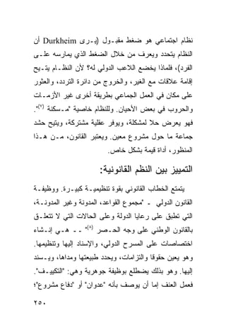 ‫ﻨﻅﺎﻡ ﺍﺠﺘﻤﺎﻋﻲ ﻫﻭ ﻀﻐﻁ ﻤﻘﺒـﻭل )ﻴـﺭﻯ ‪ Durkheim‬ﺃﻥ‬
‫ﺍﻟﻨﻅﺎﻡ ﻴﺘﺤﺩﺩ ﻭﻴﻌﺭﻑ ﻤﻥ ﺨﻼل ﺍﻟﻀﻐﻁ ﺍﻟﺫﻱ ﻴﻤﺎﺭﺴﻪ ﻋﻠـﻰ‬
‫ﺍﻟﻔﺭﺩ(، ﻓﻠﻤﺎﺫﺍ ﻴﺨﻀﻊ ﺍﻟﻼﻋﺏ ﺍﻟﺩﻭﻟﻲ ﻟﻪ؟ ﻷﻥ ﺍﻟﻨﻅـﺎﻡ ‪‬ﺘـﻴﺢ‬
    ‫ﻴ‬
‫ﺇﻗﺎﻤﺔ ﻋﻼﻗﺎﺕ ﻤﻊ ﺍﻟﻐﻴﺭ، ﻭﺍﻟﺨﺭﻭﺝ ﻤﻥ ﺩﺍﺌﺭﺓ ﺍﻟﺘﺭﺩﺩ، ﻭﺍﻟﻌﺜﻭﺭ‬
‫ﻋﻠﻰ ﻤﻜﺎﻥ ﻓﻲ ﺍﻟﻌﻤل ﺍﻟﺠﻤﺎﻋﻲ ﺒﻁﺭﻴﻘﺔ ﺃﺨﺭﻯ ﻏﻴﺭ ﺍﻷﺯﻤـﺎﺕ‬
‫ﻭﺍﻟﺤﺭﻭﺏ ﻓﻲ ﺒﻌﺽ ﺍﻷﺤﻴﺎﻥ. ﻭﻟﻠﻨﻅﺎﻡ ﺨﺎﺼﻴﺔ "ﻤـﺴﻜﻨﺔ )٧(".‬
‫ﻓﻬﻭ ﻴﻌﺭﺽ ﺤﻼ ﻟﻤﺸﻜﻠﺔ، ﻭﻴﻭﻓﺭ ﻋﻘﻠﻴﺔ ﻤﺸﺘﺭﻜﺔ، ﻭ ‪‬ﺘﻴﺢ ﺤﺸﺩ‬
       ‫ﻴ‬                               ‫ﹰ‬
‫ﺠﻤﺎﻋﺔ ﻤﺎ ﺤﻭل ﻤﺸﺭﻭﻉ ﻤﻌﻴﻥ. ﻭﻴﻌﺘﺒﺭ ﺍﻟﻘﺎﻨﻭﻥ، ﻤـﻥ ﻫـﺫﺍ‬
                         ‫ﺍﻟﻤﻨﻅﻭﺭ، ﺃﺩﺍﺓ ﻗﻴﻤﺔ ﺒﺸﻜل ﺨﺎﺹ.‬

                      ‫ﺍﻟﺘﻤﻴﻴﺯ ﺒﻴﻥ ﺍﻟ ﹸﻅﻡ ﺍﻟﻘﺎﻨﻭﻨﻴﺔ:‬
                                   ‫ﻨ‬
‫ﻴﺘﻤﺘﻊ ﺍﻟﺨﻁﺎﺏ ﺍﻟﻘﺎﻨﻭﻨﻲ ﺒﻘﻭﺓ ﺘﻨﻅﻴﻤﻴـﺔ ﻜﺒﻴـﺭﺓ. ﻭﻭﻅﻴﻔـﺔ‬
‫ﺍﻟﻘﺎﻨﻭﻥ ﺍﻟﺩﻭﻟﻲ ـ "ﻤﺠﻤﻭﻉ ﺍﻟﻘﻭﺍﻋﺩ، ﺍﻟﻤﺩﻭﻨﺔ ﻭﻏﻴﺭ ﺍﻟﻤﺩﻭﻨـﺔ،‬
‫ﺍﻟﺘﻲ ﺘﻁﺒﻕ ﻋﻠﻰ ﺭﻋﺎﻴﺎ ﺍﻟﺩﻭﻟﺔ ﻭﻋﻠﻰ ﺍﻟﺤﺎﻻﺕ ﺍﻟﺘﻲ ﻻ ﺘﺘﻌﻠـﻕ‬
‫ﺒﺎﻟﻘﺎﻨﻭﻥ ﺍﻟﻭﻁﻨﻲ ﻋﻠﻰ ﻭﺠﻪ ﺍﻟﺤـﺼﺭ )٨(" ــ ﻫـﻲ ﺇﻨـﺸﺎﺀ‬
‫ﺍﺨﺘﺼﺎﺼﺎﺕ ﻋﻠﻰ ﺍﻟﻤﺴﺭﺡ ﺍﻟﺩﻭﻟﻲ، ﻭﺍﻹﺴﻨﺎﺩ ﺇﻟﻴﻬﺎ ﻭﺘﻨﻅﻴﻤﻬﺎ.‬
‫ﻭﻫﻭ ﻴﻌﻴﻥ ﺤﻘﻭ ﹰﺎ ﻭﺍﻟﺘﺯﺍﻤﺎﺕ، ﻭﻴﺤﺩﺩ ﻁﺒﻴﻌﺘﻬﺎ ﻭﻤﺩﺍﻫﺎ، ﻭﻴـﺴﻨﺩ‬
                                         ‫ﻗ‬
‫ﺇﻟﻴﻬﺎ. ﻭﻫﻭ ﺒﺫﻟﻙ ﻴﻀﻁﻠﻊ ﺒﻭﻅﻴﻔﺔ ﺠﻭﻫﺭﻴﺔ ﻭﻫﻲ: "ﺍﻟﺘﻜﻴﻴـﻑ".‬
‫ﻓﻌﻤل ﺍﻟﻌﻨﻑ ﺇﻤﺎ ﺃﻥ ﻴﻭﺼﻑ ﺒﺄﻨﻪ "ﻋﺩﻭﺍﻥ" ﺃﻭ "ﺩﻓﺎﻉ ﻤﺸﺭﻭﻉ"؛‬

‫٠٥٢‬                                             ‫إﻟﻰ اﻟﻔﻬﺮس‬
 