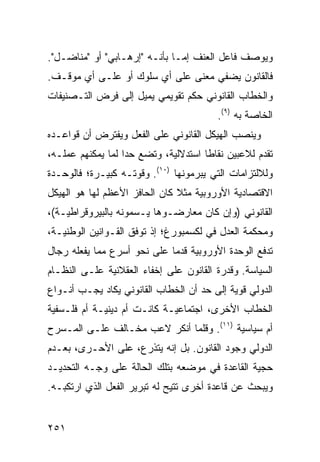 ‫ﻭﻴﻭﺼﻑ ﻓﺎﻋل ﺍﻟﻌﻨﻑ ﺇﻤـﺎ ﺒﺄﻨـﻪ "ﺇﺭﻫـﺎﺒﻲ" ﺃﻭ "ﻤﻨﺎﻀـل".‬
‫ﻓﺎﻟﻘﺎﻨﻭﻥ ﻴﻀﻔﻲ ﻤﻌﻨﻰ ﻋﻠﻰ ﺃﻱ ﺴﻠﻭﻙ ﺃﻭ ﻋﻠـﻰ ﺃﻱ ﻤﻭﻗـﻑ.‬
‫ﻭﺍﻟﺨﻁﺎﺏ ﺍﻟﻘﺎﻨﻭﻨﻲ ﺤﻜﻡ ﺘﻘﻭﻴﻤﻲ ﻴﻤﻴل ﺇﻟﻰ ﻓﺭﺽ ﺍﻟﺘـﺼﻨﻴﻔﺎﺕ‬
                                          ‫ﺍﻟﺨﺎﺼﺔ ﺒﻪ )٩(.‬
‫ﻭﻴﻨﺼﺏ ﺍﻟﻬﻴﻜل ﺍﻟﻘﺎﻨﻭﻨﻲ ﻋﻠﻰ ﺍﻟﻔﻌل ﻭﻴﻔﺘﺭﺽ ﺃﻥ ﻗﻭﺍﻋـﺩﻩ‬
‫ﺘﻘﺩﻡ ﻟﻼﻋﺒﻴﻥ ﻨﻘﺎ ﹰﺎ ﺍﺴﺘﺩﻻﻟﻴﺔ، ﻭﺘﻀﻊ ﺤ ‪‬ﺍ ﻟﻤﺎ ﻴﻤﻜﻨﻬﻡ ﻋﻤﻠـﻪ،‬
                   ‫ﺩ‬                   ‫ﻁ‬
‫ﻭﻟﻼﻟﺘﺯﺍﻤﺎﺕ ﺍﻟﺘﻲ ﻴﺒﺭﻤﻭﻨﻬﺎ )٠١(. ﻭﻗﻭﺘـﻪ ﻜﺒﻴـﺭﺓ؛ ﻓﺎﻟﻭﺤـﺩﺓ‬
‫ﺍﻻﻗﺘﺼﺎﺩﻴﺔ ﺍﻷﻭﺭﻭﺒﻴﺔ ﻤﺜﻼ ﻜﺎﻥ ﺍﻟﺤﺎﻓﺯ ﺍﻷﻋﻅﻡ ﻟﻬﺎ ﻫﻭ ﺍﻟﻬﻴﻜل‬
                               ‫ﹰ‬
‫ﺍﻟﻘﺎﻨﻭﻨﻲ )ﻭﺇﻥ ﻜﺎﻥ ﻤﻌﺎﺭﻀـﻭﻫﺎ ﻴـﺴﻤﻭﻨﻪ ﺒﺎﻟﺒﻴﺭﻭﻗﺭﺍﻁﻴـﺔ(،‬
‫ﻭﻤﺤﻜﻤﺔ ﺍﻟﻌﺩل ﻓﻲ ﻟﻜﺴﻤﺒﻭﺭﻍ؛ ﺇﺫ ﺘﻭﻓﻕ ﺍﻟﻘـﻭﺍﻨﻴﻥ ﺍﻟﻭﻁﻨﻴـﺔ،‬
‫ﺘﺩﻓﻊ ﺍﻟﻭﺤﺩﺓ ﺍﻷﻭﺭﻭﺒﻴﺔ ﻗﺩ ‪‬ﺎ ﻋﻠﻰ ﻨﺤﻭ ﺃﺴﺭﻉ ﻤﻤﺎ ﻴﻔﻌﻠﻪ ﺭﺠﺎل‬
                             ‫ﻤ‬
‫ﺍﻟﺴﻴﺎﺴﺔ. ﻭﻗﺩﺭﺓ ﺍﻟﻘﺎﻨﻭﻥ ﻋﻠﻰ ﺇﺨﻔﺎﺀ ﺍﻟﻌﻘﻼﻨﻴﺔ ﻋﻠـﻰ ﺍﻟﻨﻅـﺎﻡ‬
‫ﺍﻟﺩﻭﻟﻲ ﻗﻭﻴﺔ ﺇﻟﻰ ﺤﺩ ﺃﻥ ﺍﻟﺨﻁﺎﺏ ﺍﻟﻘﺎﻨﻭﻨﻲ ﻴﻜﺎﺩ ﻴﺠـﺏ ﺃﻨـﻭﺍﻉ‬
‫ﺍﻟﺨﻁﺎﺏ ﺍﻷﺨﺭﻯ، ﺍﺠﺘﻤﺎﻋﻴـﺔ ﻜﺎﻨـﺕ ﺃﻡ ﺩﻴﻨﻴـﺔ ﺃﻡ ﻓﻠـﺴﻔﻴﺔ‬
‫ﺃﻡ ﺴﻴﺎﺴﻴﺔ )١١(. ﻭﻗﻠﻤﺎ ﺃﻨﻜﺭ ﻻﻋﺏ ﻤﺨـﺎﻟﻑ ﻋﻠـﻰ ﺍﻟﻤـﺴﺭﺡ‬
‫ﺍﻟﺩﻭﻟﻲ ﻭﺠﻭﺩ ﺍﻟﻘﺎﻨﻭﻥ. ﺒل ﺇﻨﻪ ﻴﺘﺫﺭﻉ، ﻋﻠﻰ ﺍﻷﺤـﺭﻯ، ﺒﻌـﺩﻡ‬
‫ﺤﺠﻴﺔ ﺍﻟﻘﺎﻋﺩﺓ ﻓﻲ ﻤﻭﻀﻌﻪ ﺒﺘﻠﻙ ﺍﻟﺤﺎﻟﺔ ﻋﻠﻰ ﻭﺠـﻪ ﺍﻟﺘﺤﺩﻴـﺩ‬
‫ﻭﻴﺒﺤﺙ ﻋﻥ ﻗﺎﻋﺩﺓ ﺃﺨﺭﻯ ﹸﺘﻴﺢ ﻟﻪ ﺘﺒﺭﻴﺭ ﺍﻟﻔﻌل ﺍﻟﺫﻱ ﺍﺭﺘﻜﺒـﻪ.‬
                                ‫ﺘ‬


‫١٥٢‬                                             ‫إﻟﻰ اﻟﻔﻬﺮس‬
 