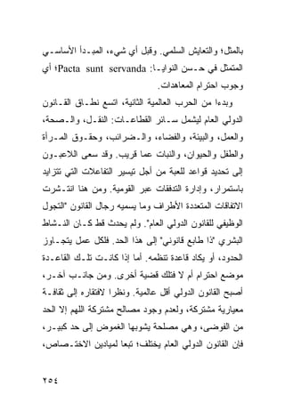 ‫ﺒﺎﻟﻤﺜل؛ ﻭﺍﻟﺘﻌﺎﻴﺵ ﺍﻟﺴﻠﻤﻲ. ﻭﻗﺒل ﺃﻱ ﺸﻲﺀ، ﺍﻟﻤﺒـﺩﺃ ﺍﻷﺴﺎﺴـﻲ‬
‫ﺍﻟﻤﺘﻤﺜل ﻓﻲ ﺤـﺴﻥ ﺍﻟﻨﻭﺍﻴـﺎ: ‪Pacta sunt servanda‬؛ ﺃﻱ‬
                                ‫ﻭﺠﻭﺏ ﺍﺤﺘﺭﺍﻡ ﺍﻟﻤﻌﺎﻫﺩﺍﺕ.‬
‫ﻭﺒﺩ ‪‬ﺍ ﻤﻥ ﺍﻟﺤﺭﺏ ﺍﻟﻌﺎﻟﻤﻴﺔ ﺍﻟﺜﺎﻨﻴﺔ، ﺍﺘﺴﻊ ﻨﻁـﺎﻕ ﺍﻟﻘـﺎﻨﻭﻥ‬
                                                ‫ﺀ‬
‫ﺍﻟﺩﻭﻟﻲ ﺍﻟﻌﺎﻡ ﻟﻴﺸﻤل ﺴـﺎﺌﺭ ﺍﻟﻘﻁﺎﻋـﺎﺕ: ﺍﻟﻨﻘـل، ﻭﺍﻟـﺼﺤﺔ،‬
‫ﻭﺍﻟﻌﻤل، ﻭﺍﻟﺒﻴﺌﺔ، ﻭﺍﻟﻔﻀﺎﺀ، ﻭﺍﻟـﻀﺭﺍﺌﺏ، ﻭﺤﻘـﻭﻕ ﺍﻟﻤـﺭﺃﺓ‬
‫ﻭﺍﻟﻁﻔل ﻭﺍﻟﺤﻴﻭﺍﻥ، ﻭﺍﻟﻨﺒﺎﺕ ﻋﻤﺎ ﻗﺭﻴﺏ. ﻭﻗﺩ ﺴﻌﻰ ﺍﻟﻼﻋﺒـﻭﻥ‬
‫ﺇﻟﻰ ﺘﺤﺩﻴﺩ ﻗﻭﺍﻋﺩ ﻟﻠﻌﺒﺔ ﻤﻥ ﺃﺠل ﺘﻴﺴﻴﺭ ﺍﻟﺘﻔﺎﻋﻼﺕ ﺍﻟﺘﻲ ﺘﺘﺯﺍﻴﺩ‬
‫ﺒﺎﺴﺘﻤﺭﺍﺭ، ﻭﺇﺩﺍﺭﺓ ﺍﻟﺘﺩﻓﻘﺎﺕ ﻋﺒﺭ ﺍﻟﻘﻭﻤﻴﺔ. ﻭﻤﻥ ﻫﻨﺎ ﺍﻨﺘـﺸﺭﺕ‬
‫ﺍﻻﺘﻔﺎﻗﺎﺕ ﺍﻟﻤﺘﻌﺩﺩﺓ ﺍﻷﻁﺭﺍﻑ ﻭﻤﺎ ﻴﺴﻤﻴﻪ ﺭﺠﺎل ﺍﻟﻘﺎﻨﻭﻥ "ﺍﻟﺘﺠﻭل‬
‫ﺍﻟﻭﻅﻴﻔﻲ ﻟﻠﻘﺎﻨﻭﻥ ﺍﻟﺩﻭﻟﻲ ﺍﻟﻌﺎﻡ". ﻭﻟﻡ ﻴﺤﺩﺙ ﻗﻁ ﻜـﺎﻥ ﺍﻟﻨـﺸﺎﻁ‬
‫ﺍﻟﺒﺸﺭﻱ "ﺫﺍ ﻁﺎﺒﻊ ﻗﺎﻨﻭﻨﻲ" ﺇﻟﻰ ﻫﺫﺍ ﺍﻟﺤﺩ. ﻓﻠﻜل ﻋﻤل ﻴﺘﺠـﺎﻭﺯ‬
‫ﺍﻟﺤﺩﻭﺩ، ﺃﻭ ﻴﻜﺎﺩ ﻗﺎﻋﺩﺓ ﺘﻨﻅﻤﻪ. ﺃﻤﺎ ﺇﺫﺍ ﻜﺎﻨـﺕ ﺘﻠـﻙ ﺍﻟﻘﺎﻋـﺩﺓ‬
‫ﻤﻭﻀﻊ ﺍﺤﺘﺭﺍﻡ ﺃﻡ ﻻ ﻓﺘﻠﻙ ﻗﻀﻴﺔ ﺃﺨﺭﻯ. ﻭﻤﻥ ﺠﺎﻨـﺏ ﺁﺨـﺭ،‬
‫ﺃﺼﺒﺢ ﺍﻟﻘﺎﻨﻭﻥ ﺍﻟﺩﻭﻟﻲ ﺃﻗل ﻋﺎﻟﻤﻴﺔ. ﻭﻨﻅ ‪‬ﺍ ﻻﻓﺘﻘﺎﺭﻩ ﺇﻟﻰ ﺜﻘﺎﻓـﺔ‬
                    ‫ﺭ‬
‫ﻤﻌﻴﺎﺭﻴﺔ ﻤﺸﺘﺭﻜﺔ، ﻭﻟﻌﺩﻡ ﻭﺠﻭﺩ ﻤﺼﺎﻟﺢ ﻤﺸﺘﺭﻜﺔ ﺍﻟﻠﻬﻡ ﺇﻻ ﺍﻟﺤﺩ‬
‫ﻤﻥ ﺍﻟﻔﻭﻀﻰ، ﻭﻫﻲ ﻤﺼﻠﺤﺔ ﻴﺸﻭﺒﻬﺎ ﺍﻟﻐﻤﻭﺽ ﺇﻟﻰ ﺤﺩ ﻜﺒﻴـﺭ،‬
‫ﻓﺈﻥ ﺍﻟﻘﺎﻨﻭﻥ ﺍﻟﺩﻭﻟﻲ ﺍﻟﻌﺎﻡ ﻴﺨﺘﻠﻑ؛ ﺘﺒ ‪‬ﺎ ﻟﻤﻴﺎﺩﻴﻥ ﺍﻻﺨﺘـﺼﺎﺹ،‬
                   ‫ﻌ‬


‫٤٥٢‬                                              ‫إﻟﻰ اﻟﻔﻬﺮس‬
 