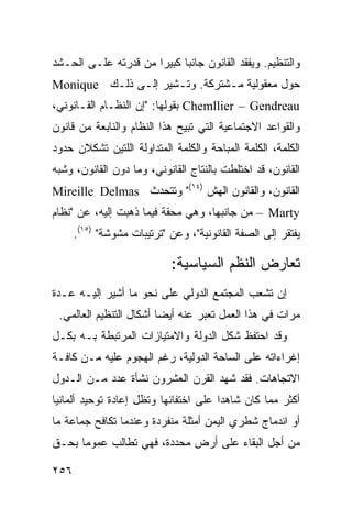 ‫ﻭﺍﻟﺘﻨﻅﻴﻡ. ﻭﻴﻔﻘﺩ ﺍﻟﻘﺎﻨﻭﻥ ﺠﺎﻨ ‪‬ﺎ ﻜﺒﻴ ‪‬ﺍ ﻤﻥ ﻗﺩﺭﺘﻪ ﻋﻠـﻰ ﺍﻟﺤـﺸﺩ‬
                      ‫ﺒ ﺭ‬
‫ﺤﻭل ﻤﻌﻘﻭﻟﻴﺔ ﻤـﺸﺘﺭﻜﺔ. ﻭﺘـﺸﻴﺭ ﺇﻟـﻰ ﺫﻟـﻙ ‪Monique‬‬
‫‪ Chemllier – Gendreau‬ﺒﻘﻭﻟﻬﺎ: "ﺇﻥ ﺍﻟﻨﻅـﺎﻡ ﺍﻟﻘـﺎﻨﻭﻨﻲ،‬
‫ﻭﺍﻟﻘﻭﺍﻋﺩ ﺍﻻﺠﺘﻤﺎﻋﻴﺔ ﺍﻟﺘﻲ ﺘﺒﻴﺢ ﻫﺫﺍ ﺍﻟﻨﻅﺎﻡ ﻭﺍﻟﻨﺎﺒﻌﺔ ﻤﻥ ﻗﺎﻨﻭﻥ‬
‫ﺍﻟﻜﻠﻤﺔ، ﺍﻟﻜﻠﻤﺔ ﺍﻟﻤﺒﺎﺤﺔ ﻭﺍﻟﻜﻠﻤﺔ ﺍﻟﻤﺘﺩﺍﻭﻟﺔ ﺍﻟﻠﺘﻴﻥ ﺘﺸﻜﻼﻥ ﺤﺩﻭﺩ‬
‫ﺍﻟﻘﺎﻨﻭﻥ، ﻗﺩ ﺍﺨﺘﻠﻁﺕ ﺒﺎﻟﻨﺘﺎﺝ ﺍﻟﻘﺎﻨﻭﻨﻲ، ﻭﻤﺎ ﺩﻭﻥ ﺍﻟﻘﺎﻨﻭﻥ، ﻭﺸﺒﻪ‬
‫ﺍﻟﻘﺎﻨﻭﻥ، ﻭﺍﻟﻘﺎﻨﻭﻥ ﺍﻟﻬﺵ )٤١(" ﻭﺘﺘﺤﺩﺙ ‪Mireille Delmas‬‬
‫‪ – Marty‬ﻤﻥ ﺠﺎﻨﺒﻬﺎ، ﻭﻫﻲ ﻤﺤﻘﺔ ﻓﻴﻤﺎ ﺫﻫﺒﺕ ﺇﻟﻴﻪ، ﻋﻥ "ﻨﻅﺎﻡ‬
      ‫ﻴﻔﺘﻘﺭ ﺇﻟﻰ ﺍﻟﺼﻔﺔ ﺍﻟﻘﺎﻨﻭﻨﻴﺔ"، ﻭﻋﻥ "ﺘﺭﺘﻴﺒﺎﺕ ﻤﺸﻭﺸﺔ" )٥١(.‬

                            ‫ﺘﻌﺎﺭﺽ ﺍﻟ ﹸﻅﻡ ﺍﻟﺴﻴﺎﺴﻴﺔ:‬
                                        ‫ﻨ‬
‫ﺇﻥ ﺘﺸﻌﺏ ﺍﻟﻤﺠﺘﻤﻊ ﺍﻟﺩﻭﻟﻲ ﻋﻠﻰ ﻨﺤﻭ ﻤﺎ ﺃﺸﻴﺭ ﺇﻟﻴـﻪ ﻋـﺩﺓ‬
 ‫ﻤﺭﺍﺕ ﻓﻲ ﻫﺫﺍ ﺍﻟﻌﻤل ﺘﻌﺒﺭ ﻋﻨﻪ ﺃﻴ ‪‬ﺎ ﺃﺸﻜﺎل ﺍﻟﺘﻨﻅﻴﻡ ﺍﻟﻌﺎﻟﻤﻲ.‬
                         ‫ﻀ‬
‫ﻭﻗﺩ ﺍﺤﺘﻔﻅ ﺸﻜل ﺍﻟﺩﻭﻟﺔ ﻭﺍﻻﻤﺘﻴﺎﺯﺍﺕ ﺍﻟﻤﺭﺘﺒﻁﺔ ﺒـﻪ ﺒﻜـل‬
‫ﺇﻏﺭﺍﺀﺍﺘﻪ ﻋﻠﻰ ﺍﻟﺴﺎﺤﺔ ﺍﻟﺩﻭﻟﻴﺔ، ﺭﻏﻡ ﺍﻟﻬﺠﻭﻡ ﻋﻠﻴﻪ ﻤـﻥ ﻜﺎﻓـﺔ‬
‫ﺍﻻﺘﺠﺎﻫﺎﺕ. ﻓﻘﺩ ﺸﻬﺩ ﺍﻟﻘﺭﻥ ﺍﻟﻌﺸﺭﻭﻥ ﻨﺸﺄﺓ ﻋﺩﺩ ﻤـﻥ ﺍﻟـﺩﻭل‬
‫ﺃﻜﺜﺭ ﻤﻤﺎ ﻜﺎﻥ ﺸﺎﻫ ‪‬ﺍ ﻋﻠﻰ ﺍﺨﺘﻔﺎﺌﻬﺎ ﻭﺘﻅل ﺇﻋﺎﺩﺓ ﺘﻭﺤﻴﺩ ﺃﻟﻤﺎﻨﻴﺎ‬
                                       ‫ﺩ‬
‫ﺃﻭ ﺍﻨﺩﻤﺎﺝ ﺸﻁﺭﻱ ﺍﻟﻴﻤﻥ ﺃﻤﺜﻠﺔ ﻤﻨﻔﺭﺩﺓ ﻭﻋﻨﺩﻤﺎ ﺘﻜﺎﻓﺢ ﺠﻤﺎﻋﺔ ﻤﺎ‬
‫ﻤﻥ ﺃﺠل ﺍﻟﺒﻘﺎﺀ ﻋﻠﻰ ﺃﺭﺽ ﻤﺤﺩﺩﺓ، ﻓﻬﻲ ﺘﻁﺎﻟﺏ ﻋﻤﻭ ‪‬ﺎ ﺒﺤـﻕ‬
      ‫ﻤ‬

‫٦٥٢‬                                                ‫إﻟﻰ اﻟﻔﻬﺮس‬
 