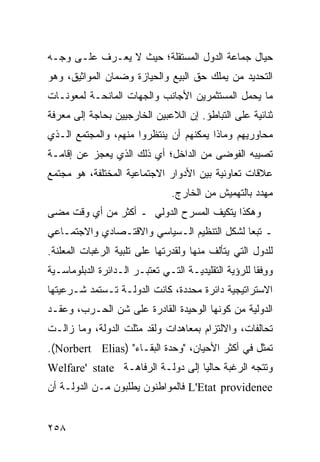 ‫ﺤﻴﺎل ﺠﻤﺎﻋﺔ ﺍﻟﺩﻭل ﺍﻟﻤﺴﺘﻘﻠﺔ؛ ﺤﻴﺙ ﻻ ﻴﻌـﺭﻑ ﻋﻠـﻰ ﻭﺠـﻪ‬
‫ﺍﻟﺘﺤﺩﻴﺩ ﻤﻥ ﻴﻤﻠﻙ ﺤﻕ ﺍﻟﺒﻴﻊ ﻭﺍﻟﺤﻴﺎﺯﺓ ﻭﻀﻤﺎﻥ ﺍﻟﻤﻭﺍﺜﻴﻕ، ﻭﻫﻭ‬
‫ﻤﺎ ﻴﺤﻤل ﺍﻟﻤﺴﺘﺜﻤﺭﻴﻥ ﺍﻷﺠﺎﻨﺏ ﻭﺍﻟﺠﻬﺎﺕ ﺍﻟﻤﺎﻨﺤـﺔ ﻟﻤﻌﻭﻨـﺎﺕ‬
‫ﺜﻨﺎﺌﻴﺔ ﻋﻠﻰ ﺍﻟﺘﺒﺎﻁﺅ. ﺇﻥ ﺍﻟﻼﻋﺒﻴﻥ ﺍﻟﺨﺎﺭﺠﻴﻴﻥ ﺒﺤﺎﺠﺔ ﺇﻟﻰ ﻤﻌﺭﻓﺔ‬
‫ﻤﺤﺎﻭﺭﻴﻬﻡ ﻭﻤﺎﺫﺍ ﻴﻤﻜﻨﻬﻡ ﺃﻥ ﻴﻨﺘﻅﺭﻭﺍ ﻤﻨﻬﻡ، ﻭﺍﻟﻤﺠﺘﻤﻊ ﺍﻟـﺫﻱ‬
‫ﺘﺼﻴﺒﻪ ﺍﻟﻔﻭﻀﻰ ﻤﻥ ﺍﻟﺩﺍﺨل؛ ﺃﻱ ﺫﻟﻙ ﺍﻟﺫﻱ ﻴﻌﺠﺯ ﻋﻥ ﺇﻗﺎﻤـﺔ‬
‫ﻋﻼﻗﺎﺕ ﺘﻌﺎﻭﻨﻴﺔ ﺒﻴﻥ ﺍﻷﺩﻭﺍﺭ ﺍﻻﺠﺘﻤﺎﻋﻴﺔ ﺍﻟﻤﺨﺘﻠﻔﺔ، ﻫﻭ ﻤﺠﺘﻤﻊ‬
                                ‫ﻤﻬﺩﺩ ﺒﺎﻟﺘﻬﻤﻴﺵ ﻤﻥ ﺍﻟﺨﺎﺭﺝ.‬
‫ﻭﻫﻜﺫﺍ ﻴﺘﻜﻴﻑ ﺍﻟﻤﺴﺭﺡ ﺍﻟﺩﻭﻟﻲ ـ ﺃﻜﺜﺭ ﻤﻥ ﺃﻱ ﻭﻗﺕ ﻤﻀﻰ‬
‫ـ ﺘﺒ ‪‬ﺎ ﻟﺸﻜل ﺍﻟﺘﻨﻅﻴﻡ ﺍﻟـﺴﻴﺎﺴﻲ ﻭﺍﻻﻗﺘـﺼﺎﺩﻱ ﻭﺍﻻﺠﺘﻤـﺎﻋﻲ‬
                                             ‫ﻌ‬
‫ﻟﻠﺩﻭل ﺍﻟﺘﻲ ﻴﺘﺄﻟﻑ ﻤﻨﻬﺎ ﻭﻟﻘﺩﺭﺘﻬﺎ ﻋﻠﻰ ﺘﻠﺒﻴﺔ ﺍﻟﺭﻏﺒﺎﺕ ﺍﻟﻤﻌﻠﻨﺔ.‬
‫ﻭﻭﻓﹾﻘﺎ ﻟﻠﺭﺅﻴﺔ ﺍﻟﺘﻘﻠﻴﺩﻴـﺔ ﺍﻟﺘـﻲ ﺘﻌﺘﺒـﺭ ﺍﻟـﺩﺍﺌﺭﺓ ﺍﻟﺩﺒﻠﻭﻤﺎﺴـﻴﺔ‬
                                                         ‫ِ‬
‫ﺍﻻﺴﺘﺭﺍﺘﻴﺠﻴﺔ ﺩﺍﺌﺭﺓ ﻤﺤﺩﺩﺓ، ﻜﺎﻨﺕ ﺍﻟﺩﻭﻟـﺔ ﺘـﺴﺘﻤﺩ ﺸـﺭﻋﻴﺘﻬﺎ‬
‫ﺍﻟﺩﻭﻟﻴﺔ ﻤﻥ ﻜﻭﻨﻬﺎ ﺍﻟﻭﺤﻴﺩﺓ ﺍﻟﻘﺎﺩﺭﺓ ﻋﻠﻰ ﺸﻥ ﺍﻟﺤـﺭﺏ، ﻭﻋﻘـﺩ‬
‫ﺘﺤﺎﻟﻔﺎﺕ، ﻭﺍﻻﻟﺘﺯﺍﻡ ﺒﻤﻌﺎﻫﺩﺍﺕ ﻭﻟﻘﺩ ﻤﺜﻠﺕ ﺍﻟﺩﻭﻟﺔ، ﻭﻤﺎ ﺯﺍﻟـﺕ‬
‫ﺘﻤﺜل ﻓﻲ ﺃﻜﺜﺭ ﺍﻷﺤﻴﺎﻥ، "ﻭﺤﺩﺓ ﺍﻟﺒﻘـﺎﺀ" )‪.(Norbert Elias‬‬
‫ﻭﺘﺘﺠﻪ ﺍﻟﺭﻏﺒﺔ ﺤﺎﻟ ‪‬ﺎ ﺇﻟﻰ ﺩﻭﻟـﺔ ﺍﻟﺭﻓﺎﻫـﺔ ‪Welfare' state‬‬
                                   ‫ﻴ‬
‫‪ L'Etat providenee‬ﻓﺎﻟﻤﻭﺍﻁﻨﻭﻥ ﻴﻁﻠﺒﻭﻥ ﻤـﻥ ﺍﻟﺩﻭﻟـﺔ ﺃﻥ‬


‫٨٥٢‬                                                ‫إﻟﻰ اﻟﻔﻬﺮس‬
 