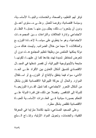 ‫ﺘﻭﻓﺭ ﻟﻬﻡ ﺍﻟﺘﻌﻠﻴﻡ، ﻭﺍﻟﺼﺤﺔ، ﻭﺍﻟﺨﺩﻤﺎﺕ، ﻭﺍﻟﺒﻨﻴـﺔ ﺍﻷﺴﺎﺴـﻴﺔ،‬
‫ﻭﺴﻴﺎﺴﺔ ﺍﻗﺘﺼﺎﺩﻴﺔ، ﻭﻓﺭ ‪‬ﺎ ﻟﻠﻌﻤل. ﻭﻋﻠـﻰ ﻤـﺴﺘﻭﻯ ﺃﻋﻤـﻕ‬
                           ‫ﺼ‬
‫ﻭﺩﻭﻥ ﺃﻥ ﻴﺸﻌﺭﻭﺍ ﺒـﺫﻟﻙ، ﻴﻁﻠﺒـﻭﻥ ﻤﻨﻬـﺎ ﺤﻤﺎﻴـﺔ ﺍﻟﻨﻅـﺎﻡ‬
‫ﺍﻻﺠﺘﻤﺎﻋﻲ ﻭﺇﺩﺍﺭﺓ ﺍﻟﺨﻼﻓﺎﺕ ﻭﺍﻟﻨﺯﺍﻋﺎﺕ ﺒـﻴﻥ ﺍﻟﻤﺠﻤﻭﻋـﺎﺕ‬
‫ﺍﻻﺠﺘﻤﺎﻋﻴﺔ، ﻭﻫﻭ ﻤﺎ ﻴﻨﻁﻭﻱ ﻋﻠﻰ ﺴﻴﺎﺴـﺔ ﻹﻋـﺎﺩﺓ ﺍﻟﺘﻭﺯﻴـﻊ‬
‫ﻭﺍﻟﻤﻨﺎﻗﻼﺕ، ﻻ ﺴﻴﻤﺎ ﻤﻥ ﺨﻼل ﺍﻟﻀﺭﺍﺌﺏ. ﻭﻟﻴﺴﺕ ﻫﻨﺎﻙ ﻤـﻥ‬
‫ﺩﻭﻟﺔ ﻴﻤﻜﻨﻬﺎ ﺍﻟﺘﻤﻠﺹ ﻤﻥ ﻭﻅﻴﻔﺔ ﺘﻨﻅﻴﻡ ﺍﻟﻤﺠﺘﻤﻊ ﻫـﺫﻩ ﺩﻭﻥ ﺃﻥ‬
‫ﺘﺘﻌﺭﺽ ﻟﻤﺨﺎﻁﺭ ﺸﺩﻴﺩﺓ ﺘﻬﺩﺩ ﺒﻘﺎﺀﻫﺎ ﻜﻤﺎ ﺇﻥ ﻋﻠﻴﻬـﺎ، ﻟﻜﻭﻨﻬـﺎ‬
‫ﻤﺸﺒﻌﺔ ﺒﺎﻷﻴﺩﻴﻭﻟﻭﺠﻴﺔ ﺍﻟﻠﻴﺒﺭﺍﻟﻴﺔ، ﺃﻥ ﺘﻘﺼﺭ ﺘﺩﺨﻠﻬﺎ ﻓﻲ ﺍﻟﻤﺠـﺎل‬
‫ﺍﻻﻗﺘﺼﺎﺩﻱ ﻟﺘﻨﺴﻴﻕ ﺃﺸﻜﺎل ﺍﻟﺘﻌﺎﻭﻥ ﺒﻴﻥ ﺍﻷﻓﺭﺍﺩ ﻋﻠـﻰ ﺍﻟﺤـﺩ‬
‫ﺍﻷﺩﻨﻰ، ﺴﻭﺍﺀ ﻓﻴﻤﺎ ﻴﺘﻌﻠﻕ ﺒﺎﻹﻨﺘﺎﺝ ﺃﻭ ﺍﻟﺘﻭﺯﻴـﻊ ﺃﻭ ﺍﺴـﺘﻘﻼل‬
‫ﺍﻟﻤﻭﺍﺭﺩ. ﻭﺍﻟﺤﺎل ﺃﻥ ﺤﺭﻜﺔ ﺍﻟﻠﻴﺒﺭﺍﻟﻴﺔ ﺍﻻﻗﺘﺼﺎﺩﻴﺔ ﺘﻘﺘﺭﻥ ﺒﺸﻜل‬
‫ﻤﻥ ﺃﺸﻜﺎل ﺍﻟﺘﺤﺭﺭ ﺍﻻﺠﺘﻤﺎﻋﻲ، ﻜﻤﺎ ﺘﻤﻴل ﺍﻟﻘـﺩﺭﺓ ﺍﻟﺘﻭﺯﻴﻌﻴـﺔ‬
‫ﻟﻠﺩﻭﻟﺔ ﺇﻟﻰ ﺍﻟﺘﻨﺎﻗﺹ. ﻭﻓﻀﻼ ﻋﻥ ﺫﻟﻙ، ﻓﺈﻥ ﻗﺩﺭﺓ ﺍﻟﺩﻭﻟﺔ ﻋﻠـﻰ‬
                             ‫ﹰ‬
‫ﺍﻟﺘﺤﻜﻡ ﺒﺼﻭﺭﺓ ﺴﻴﺎﺩﻴﺔ ﻓـﻲ ﺍﻟﻤﻘـﺩﺭﺍﺕ ﺍﻷﺴﺎﺴـﻴﺔ ﻟﻠﺤﻴـﺎﺓ‬
                          ‫ﺍﻻﻗﺘﺼﺎﺩﻴﺔ ﺘﺘﻘﻠﺹ ﺒﺸﻜل ﻤﻁﺭﺩ.‬
‫ﻭﻋﻠﻰ ﺍﻟﺼﻌﻴﺩ ﺍﻟﺼﻨﺎﻋﻲ، ﻨﺸﻬﺩ ﺘﻜﺎﻤﻼ ﻤﺘﺯﺍﻴ ‪‬ﺍ ﻓﻲ ﺍﻟﻤﻌﺭﻓﺔ‬
            ‫ﺩ‬       ‫ﹰ‬
‫ﺍﻟﺘﻘﻨﻴﺔ، ﻭﺍﻟﺨﺩﻤﺎﺕ، ﻭﺘﺤﻭﻴل ﺍﻟﻤﻭﺍﺩ ﺍﻷﻭﻟﻴﺔ، ﻭﺇﻨﺘـﺎﺝ ﺍﻟـﺴﻠﻊ‬


‫٩٥٢‬                                             ‫إﻟﻰ اﻟﻔﻬﺮس‬
 