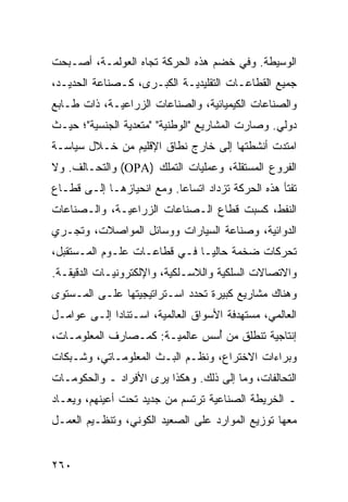 ‫ﺍﻟﻭﺴﻴﻁﺔ. ﻭﻓﻲ ﺨﻀﻡ ﻫﺫﻩ ﺍﻟﺤﺭﻜﺔ ﺘﺠﺎﻩ ﺍﻟﻌﻭﻟﻤـﺔ، ﺃﺼـﺒﺤﺕ‬
‫ﺠﻤﻴﻊ ﺍﻟﻘﻁﺎﻋـﺎﺕ ﺍﻟﺘﻘﻠﻴﺩﻴـﺔ ﺍﻟﻜﺒـﺭﻯ، ﻜـﺼﻨﺎﻋﺔ ﺍﻟﺤﺩﻴـﺩ،‬
‫ﻭﺍﻟﺼﻨﺎﻋﺎﺕ ﺍﻟﻜﻴﻤﻴﺎﺌﻴﺔ، ﻭﺍﻟﺼﻨﺎﻋﺎﺕ ﺍﻟﺯﺭﺍﻋﻴـﺔ، ﺫﺍﺕ ﻁـﺎﺒﻊ‬
‫ﺩﻭﻟﻲ. ﻭﺼﺎﺭﺕ ﺍﻟﻤﺸﺎﺭﻴﻊ "ﺍﻟﻭﻁﻨﻴﺔ" "ﻤﺘﻌﺩﻴﺔ ﺍﻟﺠﻨﺴﻴﺔ"؛ ﺤﻴـﺙ‬
‫ﺍﻤﺘﺩﺕ ﺃﻨﺸﻁﺘﻬﺎ ﺇﻟﻰ ﺨﺎﺭﺝ ﻨﻁﺎﻕ ﺍﻹﻗﻠﻴﻡ ﻤﻥ ﺨـﻼل ﺴﻴﺎﺴـﺔ‬
‫ﺍﻟﻔﺭﻭﻉ ﺍﻟﻤﺴﺘﻘﻠﺔ، ﻭﻋﻤﻠﻴﺎﺕ ﺍﻟﺘﻤﻠﻙ )‪ (OPA‬ﻭﺍﻟﺘﺤـﺎﻟﻑ. ﻭﻻ‬
‫ﺘﻔﺘﺄ ﻫﺫﻩ ﺍﻟﺤﺭﻜﺔ ﺘﺯﺩﺍﺩ ﺍﺘﺴﺎ ‪‬ﺎ. ﻭﻤﻊ ﺍﻨﺤﻴﺎﺯﻫـﺎ ﺇﻟـﻰ ﻗﻁـﺎﻉ‬
                           ‫ﻋ‬
‫ﺍﻟﻨﻔﻁ، ﻜﺴﺒﺕ ﻗﻁﺎﻉ ﺍﻟـﺼﻨﺎﻋﺎﺕ ﺍﻟﺯﺭﺍﻋﻴـﺔ، ﻭﺍﻟـﺼﻨﺎﻋﺎﺕ‬
‫ﺍﻟﺩﻭﺍﺌﻴﺔ، ﻭﺼﻨﺎﻋﺔ ﺍﻟﺴﻴﺎﺭﺍﺕ ﻭﻭﺴﺎﺌل ﺍﻟﻤﻭﺍﺼﻼﺕ، ﻭﺘﺠـﺭﻱ‬
‫ﺘﺤﺭﻜﺎﺕ ﻀﺨﻤﺔ ﺤﺎﻟ ‪‬ـﺎ ﻓـﻲ ﻗﻁﺎﻋـﺎﺕ ﻋﻠـﻭﻡ ﺍﻟﻤـﺴﺘﻘﺒل،‬
                               ‫ﻴ‬
‫ﻭﺍﻻﺘﺼﺎﻻﺕ ﺍﻟﺴﻠﻜﻴﺔ ﻭﺍﻟﻼﺴـﻠﻜﻴﺔ، ﻭﺍﻹﻟﻜﺘﺭﻭﻨﻴـﺎﺕ ﺍﻟﺩﻗﻴﻘـﺔ.‬
‫ﻭﻫﻨﺎﻙ ﻤﺸﺎﺭﻴﻊ ﻜﺒﻴﺭﺓ ﺘﺤﺩﺩ ﺍﺴـﺘﺭﺍﺘﻴﺠﻴﺘﻬﺎ ﻋﻠـﻰ ﺍﻟﻤـﺴﺘﻭﻯ‬
‫ﺍﻟﻌﺎﻟﻤﻲ، ﻤﺴﺘﻬﺩﻓﺔ ﺍﻷﺴﻭﺍﻕ ﺍﻟﻌﺎﻟﻤﻴﺔ، ﺍﺴـﺘﻨﺎ ‪‬ﺍ ﺇﻟـﻰ ﻋﻭﺍﻤـل‬
             ‫ﺩ‬
‫ﺇﻨﺘﺎﺠﻴﺔ ﺘﻨﻁﻠﻕ ﻤﻥ ُﺴﺱ ﻋﺎﻟﻤﻴـﺔ: ﻜﻤـﺼﺎﺭﻑ ﺍﻟﻤﻌﻠﻭﻤـﺎﺕ،‬
                               ‫ﺃ‬
‫ﻭﺒﺭﺍﺀﺍﺕ ﺍﻻﺨﺘﺭﺍﻉ، ﻭﻨﻅـﻡ ﺍﻟﺒـﺙ ﺍﻟﻤﻌﻠﻭﻤـﺎﺘﻲ، ﻭﺸـﺒﻜﺎﺕ‬
‫ﺍﻟﺘﺤﺎﻟﻔﺎﺕ، ﻭﻤﺎ ﺇﻟﻰ ﺫﻟﻙ. ﻭﻫﻜﺫﺍ ﻴﺭﻯ ﺍﻷﻓﺭﺍﺩ ـ ﻭﺍﻟﺤﻜﻭﻤـﺎﺕ‬
‫ـ ﺍﻟﺨﺭﻴﻁﺔ ﺍﻟﺼﻨﺎﻋﻴﺔ ﺘﺭﺘﺴﻡ ﻤﻥ ﺠﺩﻴﺩ ﺘﺤﺕ ﺃﻋﻴﻨﻬﻡ، ﻭﻴﻌـﺎﺩ‬
‫ﻤﻌﻬﺎ ﺘﻭﺯﻴﻊ ﺍﻟﻤﻭﺍﺭﺩ ﻋﻠﻰ ﺍﻟﺼﻌﻴﺩ ﺍﻟﻜﻭﻨﻲ، ﻭﺘﻨﻅـﻴﻡ ﺍﻟﻌﻤـل‬


‫٠٦٢‬                                             ‫إﻟﻰ اﻟﻔﻬﺮس‬
 