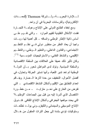 ‫ـﺩﺍﺕ‬‫ـﺔ، ـﺸﺭﻜﺔ ‪) Thomson‬ﻟﻠﻤﻌـ‬
                        ‫ـﻺﺩﺍﺭﺓ ﺍﻟﺒﺤﺭﻴـ ﻭﻟـ‬‫ﻟـ‬
            ‫ﺍﻹﻟﻜﺘﺭﻭﻨﻴﺔ(، ﻭﻟﻠﺘﺭﺴﺎﻨﺎﺕ ﺍﻟﺒﺤﺭﻴﺔ ﻓﻲ ﺁﻥ ﻭﺍﺤﺩ.‬
‫ﻭﻤﻊ ﺇﺨﻔﺎﺀ ﺍﻟﻁﺎﺒﻊ ﺍﻟﺩﻭﻟﻲ ﻋﻠﻰ ﺍﻹﻨﺘﺎﺝ ﻭﻋﻭﻟﻤـﺔ ﺍﻟﺘﺠـﺎﺭﺓ‬
‫ﻓﻘﺩﺕ ﺍﻷﺸﻜﺎل ﺍﻟﺘﻘﻠﻴﺩﻴﺔ ﻟﺘﻘﻴﻴﻡ ﺍﻟﻤﻭﺍﺭﺩ ـ ﻭﺍﻟﺘﻲ ﺘﻘـﻭﻡ ﻋﻠـﻰ‬
‫ﺃﺴﺎﺱ ﺫﺍﺘﻴﺔ ﺍﻹﻁﺎﺭ ﺍﻟﻭﻁﻨﻲ ﻭﺍﺘﺴﺎﻗﻪ ـ ﻜل ﺃﻫﻤﻴﺔ ﻟﻬﺎ، ﻭﺒـﺎﺕ‬
‫ﻭﺍﺠ ‪‬ﺎ ﺃﻥ ﻴﻌﺎﺩ ﺍﻟﻨﻅﺭ ﻤﻥ ﻤﻨﻅﻭﺭ ﺩﻭﻟﻲ ﻓـﻲ ﻨﻅـﻡ ﺍﻟﺘﻨﻅـﻴﻡ‬
                                               ‫ﺒ‬
‫ﺍﻻﺠﺘﻤﺎﻋﻲ، ﻭﺍﻟﻘﺎﻨﻭﻥ ﺍﻟﺩﺍﺨﻠﻲ، ﻭﺍﻟﺘﻌﻠﻴﻡ ﺍﻟـﻭﻁﻨﻲ، ﻭﺍﻟﺘﻨﻅـﻴﻡ‬
‫ﺍﻹﻗﻠﻴﻤﻲ، ﻭﺍﻟﻨﺸﺎﻁ ﺍﻟﻨﻘﺎﺒﻲ، ﻭﺍﻻﺴﺘﺭﺍﺘﻴﺠﻴﺎﺕ ﺍﻟﻤﺅﺴـﺴﻴﺔ )٦١(.‬
‫ﻭﻜﺎﻥ ﺘﺄﺜﻴﺭ ﺫﻟﻙ ﻋﻤﻴ ﹰﺎ ﻋﻠﻰ ﺍﻟﻌﻼﻗﺎﺕ ﺒﻴﻥ ﺍﻟﺴﻠﻁﺔ ﺍﻻﻗﺘﺼﺎﺩﻴﺔ‬
                                  ‫ﻘ‬
‫ﻭﺍﻟﺴﻠﻁﺔ ﺍﻟﺴﻴﺎﺴﻴﺔ. ﻭﺘﻭﻟﺩ ﻟﺩﻯ ﺍﻟﻤﻭﺍﻁﻥ ﺸﻌﻭﺭ ﺒـﺄﻥ ﺍﻟﺩﻭﻟـﺔ‬
‫ﺍﻟﻭﻁﻨﻴﺔ ﻟﻡ ﺘﻌﺩ ﺘﺩﻴﺭ ﺍﻟﻠﻌﺒﺔ، ﻭﺃﻨﻬﺎ ﺘﺴﺎﻴﺭ ﺍﻟﺤﺭﻜﺔ ﻭﺘﺤﺎﻭل، ﻓﻲ‬
‫ﺃﻓﻀل ﺍﻷﺤﻭﺍل، ﺍﻟﺘﺨﻔﻴﻑ ﻤﻥ ﺤﺩﺓ ﺁﺜﺎﺭﻫﺎ ﺍﻟـﻀﺎﺭﺓ. ﻭﻴﻔـﺎﻗﻡ‬
‫ﺍﻨﻌﺩﺍﻡ ﺍﻟﺘﻁﺎﺒﻕ ﺒﻴﻥ ﺍﻹﻗﻠﻴﻡ ﻭﺃﺸﻜﺎل ﺍﻟﻨﺸﺎﻁ ﺍﻻﻗﺘﺼﺎﺩﻱ ـ ﺍﻟﺘﻲ‬
‫ﺘﻔﺭﺽ ﻤﻥ ﺍﻟﺨﺎﺭﺝ ﻋﻠﻰ ﻨﺤـﻭ ﻤﺘﺯﺍﻴـﺩ ـ ﻤـﻥ ﺨﻁـﻭﺭﺓ‬
‫ﺍﻻﻨﻔﺼﺎل ﺍﻟﺫﻱ ﺃﺸﺭﻨﺎ ﺇﻟﻴﻪ ﻤﻥ ﻗﺒل ﺒﻴﻥ ﺍﻟﺠﻤﺎﻋﺎﺕ "ﺍﻟﻭﻁﻨﻴـﺔ"‬
‫ﺍﻟﺘﻲ ﻴﺤﺩﺩ ﻤﻭﻗﻌﻬﺎ ﺍﻟﺠﻐﺭﺍﻓﻲ ﻭﺃﺸﻜﺎل ﺍﻹﻨﺘﺎﺝ ﺍﻟﺜﻘﺎﻓﻲ. ﻓﺘـﺩﻭﻴل‬
‫ﺍﻹﻨﺘﺎﺝ ﺍﻟﻤﻭﺴﻴﻘﻲ ﻭﺍﻟﺴﻴﻨﻤﺎﺌﻲ ﻭﺍﻟﺘﻠﻴﻔﺯﻴـﻭﻨﻲ ﻴﻭﻟـﺩ ﺘﻁﻠﻌـﺎﺕ‬
‫ﻭﺴﻠﻭﻜﻴﺎﺕ ﺘﺅﺩﻱ ﺒﺸﺩﺓ ﺇﻟﻰ ﺠﻌل ﺍﻟﺘﺭﺍﺙ ﺍﻟﻤﻨﻘﻭل ﻤﻥ ﺨـﻼل‬


‫٢٦٢‬                                              ‫إﻟﻰ اﻟﻔﻬﺮس‬
 