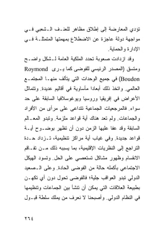 ‫ﺘﺅﺩﻱ ﺍﻟﻤﻌﺎﺭﻀﺔ ﺇﻟﻰ ﺇﻁﻼﻕ ﻤﻅﺎﻫﺭ ﻟﻠﻌﻨـﻑ ﺍﻟـﺸﻌﺒﻲ ﻓـﻲ‬
‫ﻤﻭﺍﺠﻬﺔ ﺩﻭﻟﺔ ﻋﺎﺠﺯﺓ ﻋﻥ ﺍﻻﻀﻁﻼﻉ ﺒﻤﻬﻤﺘﻬﺎ ﺍﻟﻤﺘﻤﺜﻠـﺔ ﻓـﻲ‬
                                          ‫ﺍﻹﺩﺍﺭﺓ ﻭﺍﻟﺤﻤﺎﻴﺔ.‬
‫ﻭﻗﺩ ﺍﺯﺩﺍﺩﺕ ﺼﻌﻭﺒﺔ ﺘﺤﺩﺩ ﺍﻟﻤﻠﻜﻴﺔ ﺍﻟﻌﺎﻤﺔ ﻟـﺸﻜل ﻭﺍﻀـﺢ‬
‫ﻭﻤﺘﺴﻕ )ﺍﻟﻤﺼﺩﺭ ﺍﻟﺭﺌﻴﺴﻲ ﻟﻠﻔﻭﻀﻰ ﻜﻤﺎ ﻴـﺭﻯ ‪Roymond‬‬
‫‪ (Boudon‬ﻓﻲ ﺠﻤﻴﻊ ﺍﻟﻭﺤﺩﺍﺕ ﺍﻟﺘﻲ ﻴﺘﺄﻟﻑ ﻤﻨﻬـﺎ ﺍﻟﻤﺠﺘﻤـﻊ‬
‫ﺍﻟﻌﺎﻟﻤﻲ. ﻭﺍﺘﺨﺫ ﺫﻟﻙ ﺃﺒﻌﺎ ‪‬ﺍ ﻤﺄﺴﺎﻭﻴﺔ ﻓﻲ ﺃﻗﺎﻟﻴﻡ ﻋﺩﻴﺩﺓ. ﻭﺘﺘﻤﺎﺜل‬
                                  ‫ﺩ‬
‫ﺍﻷﻋﺭﺍﺽ ﻓﻲ ﺇﻓﺭﻴﻘﻴﺎ ﻭﺭﻭﺴﻴﺎ ﻭﻴﻭﻏﻭﺴﻼﻓﻴﺎ ﺍﻟﺴﺎﺒﻘﺔ ﻋﻠﻰ ﺤﺩ‬
‫ﺴﻭﺍﺀ. ﻓﺎﻟﻤﺭﺠﻌﻴﺎﺕ ﺍﻟﺠﻤﺎﻋﻴﺔ ﺘﺘﺩﺍﻋﻰ ﻋﻠﻰ ﻤﺭﺃﻯ ﻤﻥ ﺍﻷﻓﺭﺍﺩ‬
‫ﻭﺍﻟﺠﻤﺎﻋﺎﺕ. ﻭﻟﻡ ﺘﻌﺩ ﻫﻨﺎﻙ ﺃﻴﺔ ﻗﻭﺍﻋﺩ ﻤﻠﺯﻤﺔ. ﻭﺘﺒﺩﻭ ﺍﻟﻤﻌـﺎﻟﻡ‬
‫ﺍﻟﺴﺎﺒﻘﺔ ﻭﻗﺩ ﻋﻔﺎ ﻋﻠﻴﻬﺎ ﺍﻟﺯﻤﻥ ﺩﻭﻥ ﺃﻥ ﺘﻅﻬﺭ ﺒﻭﻀـﻭﺡ ﺃﻴـﺔ‬
‫ﻗﻭﺍﻋﺩ ﺠﺩﻴﺩﺓ. ﻭﻓﻲ ﻏﻴﺎﺏ ﺃﻴﺔ ﻤﺭﺍﻜﺯ ﺘﻨﻅﻴﻤﻴﺔ، ﺘـﺯﺩﺍﺩ ﺤـﺩﺓ‬
‫ﺍﻟﺘﺭﺍﺠﻊ ﺇﻟﻰ ﺍﻟﻨﻅﺭﻴﺎﺕ ﺍﻹﻗﻠﻴﻤﻴﺔ، ﺒﻤﺎ ﻴﺴﺒﺒﻪ ﺫﻟﻙ ﻤـﻥ ﺘﻔـﺎﻗﻡ‬
‫ﺍﻻﻨﻘﺴﺎﻡ ﻭﻅﻬﻭﺭ ﻤﺸﺎﻜل ﺘﺴﺘﻌﺼﻲ ﻋﻠﻰ ﺍﻟﺤل. ﻭﺘﺴﻭﺩ ﺍﻟﻬﻴﻜل‬
‫ﺍﻻﺠﺘﻤﺎﻋﻲ ﺒﺄﻜﻤﻠﻪ ﺤﺎﻟﺔ ﻤﻥ ﺍﻟﻔﻭﻀﻰ ﺍﻟﺤﺎﺩﺓ. ﻭﻋﻠﻰ ﺍﻟـﺼﻌﻴﺩ‬
‫ﺍﻟﺩﻭﻟﻲ ﺘﺒﺩﻭ ﺍﻟﻌﻭﺍﻗﺏ ﺠﻠﻴﺔ؛ ﻓﺎﻟﻔﻭﻀﻰ ﺘﺤﻭل ﺩﻭﻥ ﺃﻱ ﺘﻜﻬـﻥ‬
‫ﺒﻁﺒﻴﻌﺔ ﺍﻟﻌﻼﻗﺎﺕ ﺍﻟﺘﻲ ﻴﻤﻜﻥ ﺃﻥ ﺘﻨﺸﺄ ﺒﻴﻥ ﺍﻟﺠﻤﺎﻋﺎﺕ ﻭﺘﻨﻅﻴﻤﻬﺎ‬
‫ﻓﻲ ﺍﻟﻨﻅﺎﻡ ﺍﻟﺩﻭﻟﻲ. ﻭﺃﺼﺒﺤﻨﺎ ﻻ ﻨﻌﺭﻑ ﻤﻥ ﻴﻤﻠﻙ ﺴﻠﻁﺔ ﻗﺒـﻭل‬


‫٤٦٢‬                                                ‫إﻟﻰ اﻟﻔﻬﺮس‬
 