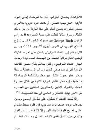 ‫ﺍﻻﻟﺘﺯﺍﻤﺎﺕ ﻭﻀﻤﺎﻥ ﺍﺤﺘﺭﺍﻤﻬﺎ. ﻓﺈﺫﺍ ﻤﺎ ﺘﻌﺭﻀﺕ ﺇﺤﺩﻯ ﺍﻟﻤﻭﺍﺩ‬
‫ﺍﻷﻭﻟﻴﺔ ﺍﻻﺴﺘﺭﺍﺘﻴﺠﻴﺔ ﻟﻠﺨﻁﺭ، ﺃﻭ ﻜﺎﻨﺕ ﺍﻟﻘﻭﺓ ﺍﻟﻨﻭﻭﻴﺔ ﺒﺎﻷﺤﺭﻯ‬
‫ﻤﺼﺩﺭ ﺨﻁﻭﺭﺓ، ﻴﺼﺒﺢ ﺍﻟﻌﺎﻟﻡ ﻋﻠﻰ ﺸﻔﺎ ﺍﻟﻬﺎﻭﻴﺔ ﻤﻥ ﺠﺭﺍﺀ ﺘﻠﻙ‬
‫ﺍﻟﺒﻠﺒﻠﺔ، ﻭﻨﺴﻭﻕ ﻤﺜﺎﻻ ﻟﻠﺘﺩﻟﻴل ﻋﻠﻰ ﺠﺩﻴﺔ ﺍﻟﺨﻁﻭﺭﺓ؛ ﻓﻘـﺩ ﻭﺍﺀﻡ‬
                                    ‫ﹰ‬
‫ﺍﻟﺭﺌﻴﺱ ‪ George Bush‬ﺒﻴﻥ ﻤﺒﺎﺩﺭﺘﻪ ﺍﻟﺩﺍﻋﻴـﺔ ﺇﻟـﻰ ﻨـﺯﻉ‬
‫ﺍﻟﺴﻼﺡ ﺍﻟﻨﻭﻭﻱ، ﻓﻲ ﺘﺸﺭﻴﻥ ﺍﻷﻭل/ ﺃﻜﺘـﻭﺒﺭ ١٩٩١، ﻭﺒـﻴﻥ‬
‫ﺍﻗﺘﺭﺍﺡ ﻗﺩﻡ ﺇﻟﻰ ﺍﻻﺘﺤﺎﺩ ﺍﻟﺴﻭﻓﻴﻴﺘﻲ ﺒﺎﻟﻌﻤل ﻋﻠﻰ ﻨﺤﻭ ﻤـﺸﺘﺭﻙ‬
‫ﻟﻭﻀﻊ "ﻨﻅﺎﻡ ﻟﻠﻭﻗﺎﻴﺔ ﺍﻟﺸﺎﻤﻠﺔ ﻤﻥ ﺍﻟﻬﺠﻤﺎﺕ ﺍﻟﻤﺤـﺩﻭﺩﺓ" ﻭﻤﻨـﺫ‬
‫ﺍﻨﻬﻴﺎﺭ ﺍﻻﺘﺤﺎﺩ ﺍﻟﺴﻭﻓﻴﻴﺘﻲ، ﻭﺍﻟﻘﻠﻕ ﻴﺘﻌﺎﻅﻡ ﺒﺸﺄﻥ ﻤﺼﻴﺭ ﺍﻟﻘﺫﺍﺌﻑ‬
‫ﺍﻟﻨﻭﻭﻴﺔ ﺍﻟﺘﻲ ﺘﻡ ﻨﺸﺭﻫﺎ ﻓﻲ ﺍﻟﺠﻤﻬﻭﺭﻴـﺎﺕ ﺍﻟـﺴﻭﻓﻴﻴﺘﻴﺔ ﺴـﺎﺒ ﹰﺎ‬
 ‫ﻘ‬
‫ﻭﻴﻌﺘﺒﺭ ﺨﻁﺭ ﺤﺩﻭﺙ ﺍﻨﺘﺸﺎﺭ ﻏﻴﺭ ﻤﺤﻜﻭﻡ ﻟﻸﺴﻠﺤﺔ ﺍﻟﻨﻭﻭﻴﺔ، ﺇﺫﺍ‬
‫ﻤﺎ ﺃﻀﻴﻑ ﺇﻟﻴﻪ ﺨﻁﺭ ﺍﻨﺘﺸﺎﺭ ﺍﻟﺩﺭﺍﻴﺔ ﺍﻟﺘﻘﻨﻴﺔ ﻤﻥ ﺨﻼل ﻫﺠـﺭﺓ‬
‫ﺍﻟﻌﻠﻤﺎﺀ ﻭﺍﻟﺨﺒﺭﺍﺀ ﺍﻟﺘﻘﻨﻴﻴﻥ ﻭﺍﻟﻌﺴﻜﺭﻴﻴﻥ ﺍﻟﻌﺎﻁﻠﻴﻥ ﻋﻥ ﺍﻟﻌﻤـل،‬
‫ﻫﻭ ﺍﻷﻜﺜﺭ ﺘﻬﺩﻴ ‪‬ﺍ ﻟﻼﺴﺘﻘﺭﺍﺭ ﺍﻟﻌﺎﻟﻤﻲ ﻓﻲ ﻋﻘﺩ ﺍﻟﺘﺴﻌﻴﻨﻴﺎﺕ )٨١(.‬
                                          ‫ﺩ‬
‫ﻭﺇﺫﺍ ﻜﺎﻨﺕ ﺍﻟﻘﺎﻋﺩﺓ ﻻ ﺘﻨﻁﺒﻕ، ﻋﻠﻰ ﻨﻁـﺎﻕ ﺃﻭﺴـﻊ ﻭﺒـﻴﻥ‬
‫ﺠﻤﺎﻋﺎﺕ ﻴﺯﺩﺍﺩ ﻋﺩﺩﻫﺎ ﻴﻭ ‪‬ﺎ ﺒﻌﺩ ﻴﻭﻡ، ﻓﺈﻥ ﻓﻜﺭﺓ ﻀﺒﻁ ﻨﻅـﺎﻡ‬
                             ‫ﻤ‬
‫ﻋﺎﻟﻤﻲ ﺘﺼﺒﺢ ﻓﻜﺭﺓ ﻫﺯﻟﻴﺔ، ﺍﻟﻠﻬـﻡ ﺇﻻ ﺇﺫﺍ ﻓﺭﻀـﺕ ﺒـﺎﻟﻘﻭﺓ.‬
‫ﻭﺍﻷﺩﻫﻰ ﻤﻥ ﺫﻟﻙ ﺃﻥ ﻨﻘﺹ ﺍﻟﻘﻭﺍﻋﺩ ﺩﺍﺨـل ﻭﺤـﺩﺍﺕ ﺍﻟﻨﻅـﺎﻡ‬


‫٥٦٢‬                                              ‫إﻟﻰ اﻟﻔﻬﺮس‬
 